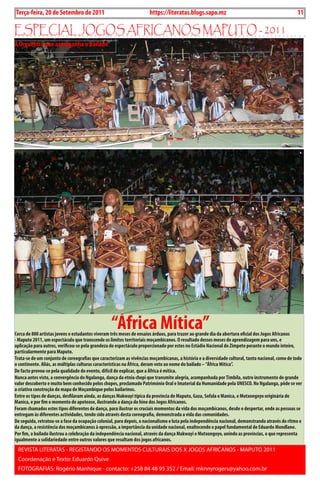 Exero 01, 5555   BLA BLA BLA   11
Terça-feira, 20 de Setembro de 2011                                   https://literatas.blogs.sapo.mz                                                 11

EspEciaL JoGos aFricanos maputo - 2011
A Orquestra que acompanha o bailado




                                                  “África Mítica”
Cerca de 800 artistas jovens e estudantes viveram três meses de ensaios árduos, para trazer ao grande dia da abertura oficial dos Jogos Africanos
- Maputo 2011, um espectáculo que transcende os limites territoriais moçambicanos. O resultado desses meses de aprendizagem para uns, e
aplicação para outros, verificou-se pela grandeza do espectáculo proporcionado por estes no Estádio Nacional do Zimpeto perante o mundo inteiro,
particularmente para Maputo.
Trata-se de um conjunto de coreografias que caracterizam as vivências moçambicanas, a história e a diversidade cultural, tanto nacional, como de todo
o continente. Aliás, as múltiplas culturas características na África, deram voto ao nome do bailado – “África Mítica”.
De facto provou-se pela qualidade do evento, difícil de explicar, que a África é mítica.
Nunca antes visto, a convergência do Ngalanga, dança da etnia chopi que transmite alegria, acompanhada por Timbila, outro instrumento de grande
valor descoberto e muito bem conhecido pelos chopes, proclamado Património Oral e Imaterial da Humanidade pela UNESCO. No Ngalanga, pôde se ver
a criativa construção do mapa de Moçambique pelos bailarinos.
Entre os tipos de danças, desfilaram ainda, as danças Makwayi típica da província de Maputo, gaza, Sofala e Manica, e Mutxongoyo originária de
Manica, e por fim o momento de apoteose, ilustrando a dança do hino dos Jogos Africanos.
Foram chamados estes tipos diferentes de dança, para ilustrar os cruciais momentos da vida dos moçambicanos, desde o despertar, onde as pessoas se
entregam às diferentes actividades, tendo sido através desta coreografia, demonstrada a vida das comunidades.
De seguida, retratou-se a fase da ocupação colonial, para depois, o nacionalismo e luta pela independência nacional, demonstrando através do ritmo e
da dança, a resistência dos moçambicanos à opressão, a importância da unidade nacional, enaltecendo o papel fundamental de Eduardo Mondlane.
Por fim, o bailado ilustrou a celebração da independência nacional, através da dança Makwayi e Mutxongoyo, unindo as províncias, o que representa
igualmente a solidariedade entre outros valores que resultam dos jogos africanos.
 REVIsTA LITERATAs - REGIsTANDo os MoMENTos CuLTuRAIs Dos X JoGos AFRICANos - MAPuTo 2011
 Coordenação e Texto: Eduardo Quive
 FoToGRAFIAs: Rogério Manhique - contacto: +258 84 48 95 352 / Email: mknnyrogers@yahoo.com.br
 