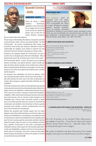 Exero 01, 5555   BLA BLA BLA   5
Terça-feira, 20 de Setembro de 2011                                             CRÓNICA / CONTO                                                       5
                                   Quando Cronico                               FiLosoFonias                              rapsódicas
                                   - Ando                            MARCELO SORIANO - BRASIL
                                                                    m.m.soriano@gmail.com

                                   MAURO BRITO - MAPUTO             Nota preliminar: Antes de
                                                                    prosseguir com este artigo,
                             Antes de iniciar a minha               lembro ao leitor que me dirijo à
                             empírica         dissertação,          CPLP (Comunidade dos Países
                             agradecer a mim mesmo por              de Língua Portuguesa), portanto,
                             ter a coragem de me ensaiar
                                                                    podemos encontrar gerúndios,
                                                                    futuros do pretérito, expressões
                             numa escrita de opinião de             etnocêntricas, familiares a certos leitores, porém, inusitadas a outros.
                             leitura, não se trata de um            Oxalá, que esta peculiaridade não seja pretexto para correções, mas
                             ensaio literário, tampouco             para integrações e enriquecimentos léxicos e culturais entre nós.
de um ensaio sobre obra alguma.                                     Marcelo Soriano. Santa Maria - RS - BR. 14/07/2011.
o que trago nesta bandeja de palavras, são apenas opiniões
e pensamentos sobre a leitura que desembrulhei na obra              1. [Breve DisCurso Aos vALentes]
“Cronicando” do escritor moçambicano Mia Couto, que
                                                               Alia-te ao teu deus pela valentia, não pela covardia.
encontrei numa livraria das esquinas. olhando o título me
                                                               Teu deus há de ser pai da vitória,
sobressaltei de orgulho, como pode-se cronicar? Em que         porque a derrota é órfã e não há
maneiras? Veremos. Recolhi a obra para as minhas mãos.         deuses para ela.
                                                               E, observe-se, nunca um covarde venceu.
Tratava-se da segunda edição do “Cronicando”, em que o É entre os valentes que são eleitos
escritor trás as situações que o País tem enfrentado. “ Não se os vitoriosos.
pode perder posse de um tempo que é nosso”. Diz o autor.       ********************
No “Cronicando” desde “ A carta, o homem com um planeta
dentro & Gentipo, suas gentis poeiras”, andei errando por 2. [novA pAráBoLA Aos porCos]
elas, de noite e de dia, serrado e semi-serrado com os olhos e
alma, não podia deixar de lê-las um dia sequer, mesmo que o
quisesse, era como uma espécie de antídoto, para o acordar
do dia seguinte.
As situações são reportadas em forma de palavra, como
que uma prenda para o leitor, mesmo que não assíduo, “(...)
ela sofria doença do chão, mais e de mais se deixando nos
caídos/ Me entregava o papel marrotado. Dobrado em mil
sujidades”
Ao longo da leitura dos textos fui descobrindo que quando
cronicava as mesmas crónicas, isto é quando as lia, andava mais
alguns metros de sabedoria e redescoberta do país em que
vivo e que me viu nascer; o tempo em que foram lavradas as          O Pai lança cadáveres em nossa vara.
                                                                    E, onde seriam pérolas, agradecemos e chafurdamos
redigidas (1982), ainda a poeria da guerra lavrava sofrimento       sobre brilhantes e suculentas vísceras de carneiro.
por onde passava, mas os mesmos ainda encaixam-se nas               - Como o Pai é bondoso!
realidades que vivemos hoje. Concordo quando o dizem                ********************
que os escritores quando exercem a escrita, no momento de
construção, são também como futuristas na forma quando
escrevem pois chegam a prever acontecimentos de uma
                                                                         3. [monóLogos póstumos Com quintAnA - pArte iX]
terra, de um tempo, de uma geração.                                                                           “ A amizade é um amor que nunca morre.”
Muitas das situações aqui trazidas sequer tem um autor,                                                                               Mário Quintana
alguém a quem lhe podem pendurar o cartão de culpa, nem
tampouco mandatários ou cumpridores, os problemas assim
nessa inocência, não há necessidades de haver culpados, para
que? se nem a justiça aqui faz-se presente, também não tem
                                                                    Eu a ele: Ai poesia, se me ouvisses! Meu velho poeta é
quem lhe apoie, tudo isto como se o ovo chegasse primeiro
                                                                    um anjinho a tocar lira... Tocar lira na cabeça dos tontos!
que a galinha. “Cronicando” é uma visão e percepção das             (Risos). Poeta! Poeta! Ouve só: - Aprendi a dizer “não”,
realidades do país, talvez quem for a lê-lo poderá aperceber-       já estou pronto para reaver amigos.
se das suas fragilidades, e depois construir um novo pais que
ainda esta em construção, como diz o autor da obra talvez           Ele a mim: A amizade é um dom. Para merecê-la, é muito
daqui há algumas décadas as crónicas nos ajudem a revisitar         simples: basta que nos transformemos em bons amigos.
um período da nossa história
                                                                                                                                             (3.) Fim
 