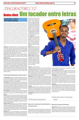 6    BLA BLA BLA   Exero 01, 5555
    Terça-feira, 20 de Setembro de 2011                                            https://literatas.blogs.sapo.mz                                                                  6


- discurso dirEcto

Dudas Aled:                              Um tocador entre letrasmas aprendi e jurei que essa
    EDUARDO QUIvE - MAPUTO                                      música não ia sair de mim.
    FOTO: ROgéRIO MANHIQUE                                      Aliás, a música “Mamana”
                                                                levou-me para patamares
ALFreDo eDuArDo CHipAnDe, nome verDADeiro DuDAs                 que nem imaginava chegar.
ALeD, é um jovem que toCA e CAntA, e DesCoBrimos que            Foi a partir dessa música que
ForA iguALmente, BAiLArino. ALiás, Bom BAiLArino.               conheci o Centro de Estudos
mAs A músiCA venCeu. AgorA toCA pArA suA própriA                Brasileiros (actual Centro
voz. sentADo Com A suA guitArrA não Consegui se                 Cultural Brasil – Moçam-
CALAr. CAntA e enCAntA. é ConHeCiDo nAs noites De               bique) e o próprio Calane
poesiA em mAputo, mAs não é ArtistA que se enContre             da silva, conheci, a Mingas,
nA prAçA. toCA pArA poetAs. nA mAioriA DAs vezes                Elvira Viegas, Pedro Miambo,
em verDADeiros pALCos, mAs tAmBém, e não pouCAs                 e através deste, no seu pro-
vezes, é músiCo DAs serenAtAs. é isso mesmo. DuDAs,             jecto noites de abraço, con-
pseuDónimo que vem De eDuArDo que tAmBém origi-                 heci muita gente.
nou o DuDu, Assim CHAmADo em CAsA é um nome sem                 As pessoAs me diziam
FunDAmento. umA vez CHAmArAm-LHe DuDAs CrAzy                    nas Noites de Abraço que
por CAusA DAs LouCurAs que FAz nA músiCA, Depois                embora eu cante música
sAiu o CrAzy e FiCou ApenAs Com o DuDAs, mAs AgorA,             brasileira, tenho uma boa
é ABençoADo DuDAs ALeD – ALFreDo eDuArDo. nAsCeu                voz e tinha que começar a
em Fevereiro De 1990, isto é, estAmos perAnte um tAL-           fazer os meus próprios tra-
ento De 21 Anos De iDADe em pLeno prinCípio Do séCuLo           balhos e comecei a interp-
XXi.                                                            retar alguns temas moçam-
                                                                bicanos.
Depois De ter tido vários nomes, viu a necessidade de ficar     nessA ALturA desenvolvi
com Dudas, mas precisava de mais porque imaginava que           mais uma vez a música da
um dia iam aparecer outros Dudas por aí, por isso, adoptei      Mingas intitulada “alirandzu”,
as iniciais do meu verdadeiro nome e ficou assim, Dudas         nesse caso por influência de
Aled (Alfredo Eduardo), este que hoje é considerado por         uma outra pessoas, a irmã
muita gente como aquele que toca e canta.                       do Pedro Miambo que canta
Com A adopção do Dudas Aled, o jovem, na altura adoles-         muito bem essa música.
cente, tornou-se um fugitivo e muito procurado. Fugitivo        mesmo tenDo dificuldade
da dança que fora refugiar-se na música mesmo na entrada        de falar changana, fui desen-
da adolescência.                                                volvendo mais músicas.
DesDe Lá tem feito música para gente que tem bom ouvido,        Interpretei a música “Kinaxi-
e para além disso é estudante universitário, ou seja além de    kuru” de Aly Faque, por causa
música ele aprende sobre vários aspectos da sociedade, ele      daquela tonalidade dele
diverte-se e busca conhecimentos, evolve-se em grupos           que muito admiro. Aquela
e em situações que lhe possam dar mais conhecimentos,           música contribuiu muito
estou a falar do caso concreto do Movimento Literário           para meu sucesso.
Kuphaluxa, uma agremiação ligada à aspectos literários
moçambicanos, onde Dudas é membro, e junto dos saraus           ConHeCi o Movimento
culturais e dos literatos vai caminhando pelos seus labir-      Literário Kuphaluxa e me envolvi no Centro Cultural Brasil   nesse período em que as pessoas começaram a acreditar
intos. Labirintos sim. Caminho onde não se acham saídas,        Moçambique, quando comecei a tocar e cantar no Insti-        em mim incondicionalmente.
porque o próprio coração tornou-se a chave. Dudas canta         tuto Cultural Moçambique – Alemanha (ICMA), no Teatro        FACto Curioso é que algumas pessoas achavam que eu
de corpo e alma.                                                Avenida, até que senti o que considerei o momento mais       tinha sucesso apenas para as mulheres, uma vez que estas
                                                                alto da minha carreira pelo menos até agora, quando          são mais sensíveis à música romântica, mas digo sincera-
                                                                com o Pedro Miambo, fui actuar em Matalane, na casa do       mente que eu fiz homens chorarem.
Porquê fugiu da dança para se tornar músico?                    Malangatana antes do seu falecimento.                        meu primo casou mesmo recentemente, e o padrinho é
                                                                Fomos Com a banda do sérgio simital. Foi brilhante, actuar   o Primeiro-Ministro, cantei no seu casamento e a música
- interessei-me pela música romântica depois dos meus 10        num lugar livre. Era um piquenique onde tinha de tudo,       que interpretei, fez a esposa do PM chorar. Parece brinca-
anos de idade. Lembro-me que ouvi muito as músicas do           teatro, música e humor. Lembro-me até que não tínhamos       deira, porque o casal em casamento não era este, mas ela
Leonardo, eu era fã dele e ainda sou, principalmente pela       um palco, e para uma das cenas de teatro tínhamos que        chorou, porque consegui atingir um ponto no sentimento
forma que ele aborda as suas mensagens.                         ter uma cama, não tivemos outra alternativa se não levar     das pessoas em que elas conseguem sentir o que canto.
DAí ComeCei a imitar, fazendo barulho de um lado para           a cama do mestre. Eu mesmo toquei sentado nessa cama.        Com a música eu aconselho, acalmar, minimizar conflitos
outro. Lembro-me até que nessa altura a minha prima disse-      Não tinha cadeira para sentar e tocar, a alternativa foi     amorosos.
me que não valia a pena apostar na música, mas sim tinha        a cama do mestre, porque tinha que actuar, apesar da         toquei por muito tempo em baixo do prédio o vivo. Duran-
que continuar na dança. Levei isso na brincadeira, mas por      situação.                                                    te muito tempo fiz isso. Lembro-me que voltava da escola,
um lado considerei uma verdade, foi quando comecei a não        pArA mim aquilo foi mais um desafio não só na carreira,      deixava a pasta, pegava na minha guitarra e ia à rua para
abrir a minha boca onde havia gente, e comecei a cantar na      mas para a minha vida, aprendi que sem condições que         cantar. Quando isso acontecia a minha irmã dizia “já vais
casa de banho ou noutro sítio escondido.                        pensamos serem indispensáveis, nós podemos fazer mais.       fumar”, isso como uma maneira de dizer que tocando na
mAs DesenvoLvi assim mesmo, com as músicas de Leonardo,         Acho que assim nós provamos que somos capazes, par-          rua, alimento um vício. E tinha uma vizinha que sempre
cantei bastante e fui conhecendo quase todas as músicas         ticularmente para mim, foi uma prova de que sei fazer.       vinha para assistir.
deste cantor se calhar, só não conheço aquelas que ele não      Depois DessA actividade devo confessar que reduzi muito
lançou.                                                         o trabalho.
Aos meus 14 anos conheci um amigo que sabia tocar gui-

                                                                                                                             Cantar para viver e viver para
tarra, aí ganhei mais força, ele tocava e eu cantava. Lembro-
me que cantava-mos mais uma música brasileira intitulada

                                                                “Já fiz homens chorarem”                                       antar
“Palpite” agora também interpretada por Ana Carolina,
quase que só cantávamos aquela música, e assim fomos
desenvolvendo, até que chegamos a altura em que me
ensinou a tocar guitarra.
pAssADo ALgum tempo com 16/17 anos, tocava melhor
a guitarra e ía desenvolvendo alguns temas, e acabei por        Quais são os momentos marcantes deste seu Então não canta para ter dinheiro?
conhecer alguns artistas. Mas nessa altura tive uma namo-       início de carreira?
rada que foi catalisadora desse meu lado artístico. Por causa                                                                enquAnto eu achar que a música é minha alma não é meu
dela toquei muito a música romântica como qualquer apa-                                                                      dinheiro, não vou olhar para o dinheiro, mas depois de ter
ixonado, isso faz parte. Toquei muito a música romântica        - tive o grande momento da minha vida musical em 2010, produzido e se achar que ela pode ser vendida, aí sim, mas
por causa dela.                                                 embora parado em termos de frequentar os estúdios de não tenho objectivo de me tornar outra coisa só para poder
nA époCA em que era muito divulgada a música “Mamana”           gravação, mas tive várias actividades. Toquei em muitos vender a minha música. Já tive proposta de um engenheiro
(mãe) da cantora Mingas, me envolvi nela e toquei muito por     eventos, como casamentos, conheci muita gente e foi
causa da mãe que ia graduar. Conheci toda aquela música
do princípio ao fim, mesmo não sabendo o que significava,
 