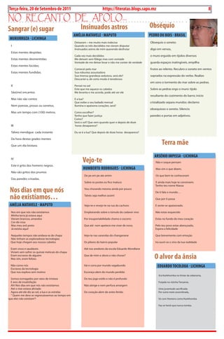 8      BLA BLA BLA   Exero 01, 5555
Terça-feira, 20 de Setembro de 2011                                      https://literatas.blogs.sapo.mz                                                8
no rEcanto dE apoLo...
Sangrar (e) sugar                                      Insinuados astros                                  Obséquio
                                                  AMéLIA MATAvELE - MAPUTO                                PEDRO DU BOIS - BRASIL
 MUkURRUZA - LICHINgA
                                                  Deixaram – me muito mais indecisa                       obsequio o soneto:
  I                                               Quando os três decididos me vieram disputar
                                                  Insinuados astros de mim querendo desfrutar             digo em versos,
  Estas mentes despidas;
                                                  Cada vez mais decididos                                 o muro erguido em tijolos diversos
  Estas mentes desmentidas;                       Me deixam sem fôlego mas com vontade
                                                  Vontade de me deixar levar e não me conter de verdade   guarda espaços inatingíveis, empilha
  Estas mentes lúcidas;
                                                  Comecei pelo mar                                        frutos ao relento. Recubro o soneto em ventos
  Estas mentes fundidas.                          sua robustez assustadora
                                                  sua imensa grandeza sedutora, será ele?                 soprados na expressão do verbo. Realizo
                                                  Descartei o, de certo modo é tenebroso
                                                                                                          em sons o tormento do mar sobre as pedras.
  II                                              Pensei no sol
                                                  Este que me aquece os cabelos                           sobre as pedras ergo o muro: tijolo
  são(me) encantos                                Me levanta e me acorda, pode até ser ele
                                                                                                          resultante do cozimento do barro; início
  Mas não são contos                              E a lua?
                                                  Que exibe o seu bailado mensal                          cristalizado separa mundos: declamo
  Nem poesias, prosas ou sonetos,                 Ilumina e apaixona corações, será?
                                                                                                          obsequioso o soneto. silencio
  Mas um tempo com (100) metros.                  Como escolher?
                                                  Tenho que fazer justiça                                 paredes e portas em adjetivos.
                                                  Como?
                                                  será o sol? Que vem quando quer e depois de doze
  III                                             horas desaparece?

  Talvez mendigue cada instante                   ou se é a lua? Que depois de doze horas desaparece?

  Da hora destas grades mentes

  Que um dia brotara.
                                                                                                                   Terra mãe
                                                                                                             ARSéNIO IMPISSA - LICHINgA
  IV
                                                        vejo-te                                               Não e soque pensam
  Este é grito dos homens negros.
                                                         HUMBERTO RODRIgUES - LICHINgA                        Mas sim o que dizem,
  Não são gritos dos prumos
                                                          De pe em pe ate amim                                os que bem te conheceram
  Das paredes crivadas.
                                                          sobre os postes eu fico maluco                     E ainda mais hoje te constroem.
                                                                                                             Tenho teu nome Niassa

 Nos dias em que nós                                      Vou chorando mesmo ainda por pouco
                                                                                                             De ti fala o mundo…

 não existíamos…                                          Talvés seja melhor assim!
                                                                                                             Que por ti passa

 AMéLIA MATAvELE - MAPUTO                                 Vejo-te e revejo-te na rua do cachoro              E sente-se apaixonado.

  Nos em que nós não existíamos                           Emploirando sobre o túmulo do cadaver vivo         Não estas esquecido
  Minha terra já estava aqui
  Vieram brancos, amarelos                               Por insuportabilidade chamo o socorro               Estas no fundo do meu coração
  Cor-de-rosa
  Mas meu avô preto                                      Que até nem apetece-me viver de novo.               Pelo teu povo estas abençoado,
  Já existia aqui!                                                                                           Espera a felicidade

 Naqueles tempos não andava-se de chapa                  Vejo-te nas varandas do changanane                  Que brevemente com emoção
 Não tinham as exploradoras tecnologias
 Que hoje chegam aos nossos cabelos                      os pilares do bairro popular                        Ira ouvir-se o sino da tua realidade

 Eram vivos e saudáveis                                  Até nos aredores da escola Eduardo Mondlane
 Viviam sem sofrer os quinze meticais do chapa
 Eram escravos de alguém
 Mas sim, eram felizes.
                                                         Que de mim e obvio e não chorar?
                                                                                                             O alvor da ânsia
 Não como nós                                            Vai e corra por mundo vagabundo                       EDUARDO TOCOLOUA - LICHINgA
 Escravos da tecnologia
 Que nos explora sem motivo                              Escoraça alem do mundo perdido
                                                                                                                Era Kankhomba no limiar da soberania,
  somos esmagados por raios de tristeza                  Do teu jogo estilo e não é profundo
  E ares de insatisfação                                                                                        Forjada na vizinha Tanzania,
  Ah! Nos dias em que nós não existíamos                 Não atinge e nem perfura amargem
  Até o mar estava aliviado                                                                                     uma juventude sacrificada.
  Agora até ele diz ao sol, a lua e as estrelas          Do coração alem de antes ferido.                       Por outra meio assombrada,
  “ Quem me dera se regressássemos ao tempo em
que eles não existiam”!                                                                                         só com Homens como Kankhomba

                                                                                                                Faz-se herói que nunca tomba.
 