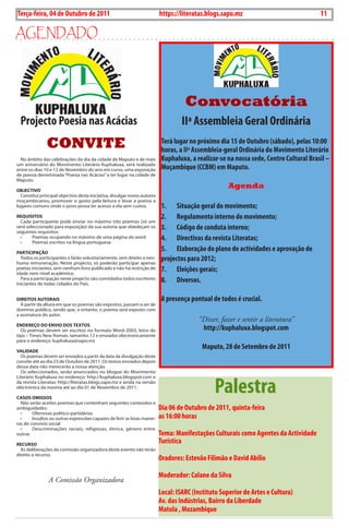 Exero 01, 5555   BLA BLA BLA   11
Terça-feira, 04 de Outubro de 2011                                         https://literatas.blogs.sapo.mz                                       11

agEndado




                                                                                     Convocatória
  Projecto Poesia nas Acácias                                                      IIª Assembleia Geral Ordinária
               CONVITE                                                      Terá lugar no próximo dia 15 de Outubro (sábado), pelas 10:00
                                                                            horas, a IIª Assembleia-geral Ordinária do Movimento Literário
  no âmbito das celebrações do dia da cidade de maputo e de mais            kuphaluxa, a realizar-se na nossa sede, Centro Cultural Brasil –
um aniversário do movimento Literário Kuphaluxa, será realizado
entre os dias 10 e 12 de novembro do ano em curso, uma exposição            Moçambique (CCBM) em Maputo.
de poesia denominada “Poesia nas acácias” a ter lugar na cidade de
maputo.

oBJeCTIVo
                                                                                                      Agenda
  constitui principal objectivo desta iniciativa, divulgar novos autores
moçambicanos, promover o gosto pela leitura e levar a poesia a
lugares comuns onde o povo possa ter acesso a ela sem custos.               1. Situação geral do movimento;
requIsITos                                                                  2. Regulamento interno do movimento;
  cada participante pode enviar no máximo três poemas (só um
será seleccionado para exposição) da sua autoria que obedeçam os
seguintes requisitos:
                                                                            3. Código de conduta interno;
  •	
  •	
        Poemas	ocupando	no	máximo	de	uma	página	do	word
        Poemas	escritos	na	língua	portuguesa
                                                                            4. Directivas da revista Literatas;
pArTICIpAção
                                                                            5. Elaboração do plano de actividades e aprovação de
  Todos os participantes o farão voluntariamente, sem direito a nen-
huma remuneração. neste projecto, só poderão participar apenas
                                                                            projectos para 2012;
poetas iniciantes, sem nenhum livro publicado e não há restrição de
idade nem nível académico.
                                                                            7. Eleições gerais;
  Para a participação neste projecto são convidados todos escritores
iniciantes de todas cidades do País.
                                                                            8. Diversos.

dIreITos AuTorAIs                                                           A presença pontual de todos é crucial.
  a partir da altura em que os poemas são expostos, passam a ser de
domínio público, sendo que, o entanto, o poema será exposto com
a assinatura do autor.
                                                                                          “Dizer, fazer e sentir a literatura”
endereço do enVIo dos TexTos
  os poemas devem ser escritos no formato Word-2003, letra do                              http://kuphaluxa.blogspot.com
tipo – Times new roman, tamanho 12 e enviados electronicamente
para o endereço: kuphaluxa@sapo.mz

VALIdAde
                                                                                           Maputo, 28 de Setembro de 2011
  os poemas devem ser enviados a partir da data da divulgação deste
convite até ao dia 23 de outubro de 2011. os textos enviados depois
dessa data não merecerão a nossa atenção.
  os seleccionados, serão anunciados no blogue do movimento



                                                                                                Palestra
Literário Kuphaluxa no endereço: http://kuphaluxa.blogspot.com e
da revista Literatas: http://literatas.blogs.sapo.mz e ainda na versão
electrónica da mesma até ao dia 01 de novembro de 2011.

CAsos oMIssos
  não serão aceites poemas que contenham seguintes conteúdos e
ambiguidades:                                                              Dia 06 de Outubro de 2011, quinta-feira
  •	    Ofensivas	político-partidárias
  •	    Insultos	ou	outras	expressões	capazes	de	ferir	as	boas	manei-      as 16:00 horas
ras de convívio social
  •	    Descriminações	 raciais,	 religiosas,	 étnica,	 género	 entre	
outras                                                                     Tema: Manifestações Culturais como Agentes da Actividade
reCurso
                                                                           Turística
  as deliberações da comissão organizadora deste evento não terão
direito a recurso.
                                                                           Oradores: Estevão Filimão e David Abilio

                                                                           Moderador: Calane da Silva
                A Comissão Organizadora
                                                                           Local: ISARC (Instituto Superior de Artes e Cultura)
                                                                           Av. das Indústrias, Bairro da Liberdade
                                                                           Matola , Mozambique
 