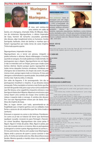 Exero 01, 5555   BLA BLA BLA   5
Terça-feira, 04 de Outubro de 2011                               CRÓNICA / CONTO                                                            5
                                                                         FiLosoFonias                        rapsódicas
                                 Nkaringana
                                     wa                      MARCELO SORIANO - BRASIL
                                                            m.m.soriano@gmail.com

                                Nkaringana... Nota preliminar:este artigo,
                                              prosseguir com
                                                                Antes de

                                                            lembro ao leitor que me dirijo
                               EDuARDO QuIVE - MAPuTO       à CPLP (Comunidade dos
                                                            Países de Língua Portuguesa),
                               o meu avô contou-me          portanto, podemos encontrar
                               uma estória em volta da      gerúndios,      futuros     do
                                                            pretérito, expressões etnocêntricas, familiares a certos leitores,
lareira, em changana, chamado Xitiku ni mbaula, falou-
                                                            porém, inusitadas a outros. Oxalá, que esta peculiaridade não seja
me do misterioso ngungunhane, o último Imperador            pretexto para correções, mas para integrações e enriquecimentos
de gaza, homem de tamanho assustador, grandeza              léxicos e culturais entre nós. Marcelo Soriano. Santa Maria - RS
dos deuses, algo inexplicável entre os humanos. gordo,      - BR. 14/07/2011.
barrigudo, barbudo, cheio de banhas e manhas que o
faziam ngungunhar por todas terras do vasto império. [V e r - s Ó I s]
                                                       Introdução
Tinha tudo quanto queria.
                                                            Numa noite acordei para o dia. E outro dia. Outro dia. Sol a sol, fui tecendo
                                                            o manto da vida, enquanto esperava a morte, que não veio...
ngungunhane, imperador de gaza
ngungunhane era o terror em pessoa, ninguém o               1º [Ver-sÓ]
podia enfrentar e afrontar. movia relâmpagos e mochos
                                                            unI Ao Verso
quando se zangava. Era tudo poderoso e todo temido. os      unI
portugueses que o digam. ngungunhene era um ngoni           Ver
e não se entendia com os chopis, povo que a todo custo      sÓ
                                                            unIVersou
tentou dizimar. Queria porque queria ngungunhar em          unIVersAr
todas terras daqueles homens ximakwas. Ximakwas em          o Verso do
                                                            VerBo
changana são os baixinhos. os chopis são assim. ou pelo     sÓ A soL
menos eram, porque agora tudo se misturou. o meu avô        soLA

alongava e dramatizava o quanto podia. Secundado pela       sÓ

minha mãe. Tudo ka xitiku ni mbaula.                        (Continua na próxima edição...)
Em volta da fogueira. E foi prosseguindo. um dia os
portugueses invadiram o império. a sua dinastia estava      [ArMAdILhAs CLIMáTICAs]
ameaçada. Tinha mandado os homens mais fortes que lhe       Nestes dias frios que têm feito fora de época... Algo estaria errado ou era pra ser
                                                            assim mesmo?
serviam de guarda vital, para caçar uma e única andorinha            O tempo também gosta de acordar virado, igual àquelas madames com
que lhe lançou uma cagadinha enquanto esticava a sua        bobs na cabeça.
                                                                     - Onde estariam, hoje, setembro, as flores da primavera? - penso comigo
barriga em baixo dum mpama. mpama é uma árvore cujos        mesmo...
ramos fazem uma sombra de invejar. uma sombra que                    - Onde estaria o perfume que, dizem, estaria no ar?
                                                                     Faz frio. As janelas estão fechadas. E a cidade continua a me atordoar, do
relaxa e espanta todo o cansaço. a sombra dos deuses.       mesmo modo como fazia nos tempos de escola, quando amanhecia lindo aquele céu
Por isso que ngungunhane estava por de baixo. Era o         sem nuvens. Era uma armadilha. Na hora da saída: “bum!”, o céu caía. Trovejava.
                                                            Relampeava. E ficávamos lá, encharcados e encolhidos, sob guarda de alguma
deus do império de gaza.                                    marquise, lamentando o esquecimento dos guarda-chuvas que, se trouxéssemos,
                                                            teríamos fatalmente esquecido embaixo da carteira escolar porque não seria preciso
mas os tugas vieram com tudo, aproveitando-se da            usá-lo, afinal, não haveria de estar chovendo.
fragilidade que o império ganhou com os soldados mais
fortes a procura da tal andorinha que lhe tinha tirado o    [As horTeLãs]
senhorio.
                                                                                  “Cortázar disse que a duração média do choro é de três minutos.”
Entraram e caçaram-no como o cão tinhoso. Prenderam-                                                                             Bethânia Zanatta
no como se já não se tratasse do terror que dominava
                                                            De repente, no meio do deserto, do ventre, eclodiu uma lágrima. E onde seriam
qualquer ousadia. Levaram-no para Portugal e fizeram-       três minutos de choro à Cortázar, o choro virou riso... e rio... E, de repente, o
no comer bacalhau. ngungunhane não come peixe. É            deserto virou mangue; e ficou verde...
                                                            Hortelã. Substantivo que, de ativo, virou, virou... Virou cor...
nguni. nguni é irmão de peixe. aliás, nguni é peixe, por    Hortelã - o raminho ou a cor?
isso não se pode comer a si mesmo. mas os portugueses       Hortelã - o olor, ou a dádiva do olhar, de fora para dentro, do aposento particular?
                                                            Um gosto. Que gosto? Agosto. Setembro. Ou...
o obrigaram a comer o peixe. ngungunhane se comeu e...      Tempero impróprio.
o meu avô morreu. morreu sem acabar esse nkaringana.        O pecado saboreado de espiar a própria alma, desnuda, pela fresta das cortinas de
                                                            si
agora ando a procura de quem a possa concluir e não         _____________________________________________________
acho. a minha avó ainda está viva. mas desconhece essas      ZANATTA, Bethânia. In: O CHORO E AS HORTELÃS, 2007. Disponível em:
                                                            <// http://www.overmundo.com.br/banco/o-choro-e-as-hortelas-1>. Acesso
lendas. mesmo quando o marido vivia e nos contava, ela      em: 28 set. 2011.
desmentia
 