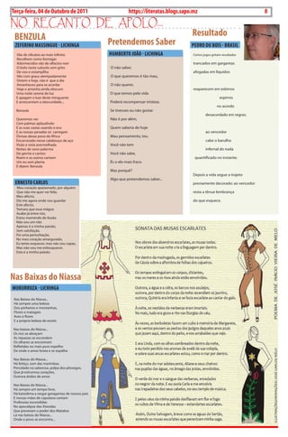 8    BLA BLA BLA   Exero 01, 5555
Terça-feira, 04 de Outubro de 2011                           https://literatas.blogs.sapo.mz                                  8
no rEcanto dE apoLo...
    BENZuLA                                                                              Resultado
    ZEFERINO MASSINGuE - LIChINGA                 Pretendemos Saber                      PEDRO Du BOIS - BRASIL
    Vão de silicatos ao mais infinito             huMBERTO JOãO - LIChINGA                certos jogos gritam resultados
    recolhem como formigas
    adormecidos vão de olfactos roer                                                      trancados em gargantas
    o bolo neste subsolo sem grito                o não saber,
    de voo e estampilha                                                                   afogadas em líquidos
    Vão com graus atempadamente                   o que queremos é tão mau,
    ontem e hoje, não é que o dia
    amanheceu para se acordar                     o não querer,
    hoje e amanha ainda obscuro                                                           reaparecem em esbirros
    uma noite serena de luz                       o que temos pela vida
    E apagam o luar deste minguante                                                                         espirros
    E acrescentam a obscuridade...                Poderá recompensar tristeza.
                                                                                                          no acordo
    Benzula                                       Se tivesses ou não gostar
                                                                                                  desacordado em regras:
    Queremos ver                                  não é por além,
    cem palmas aplaudindo
    E as suas vazias soando o eco                 Quem saberia de hoje
    E as nossas pesadas só carregam                                                               ao vencedor
    divisas desse povo da áfrica                  mau pensamento, teu.
    Encarcerado nesse calabouço de aço                                                            cabe o barulho
    Visão e vista avermelhada                     Você não tem
    noites de sono palerma                                                                        infernal do nada
    de germe e cantos                             Você não sabe,
    roem e os outros cantam                                                                quantificado no instante.
    um eu sem planta                              És o elo mais fraco
    E dizem: Benzula
                                                  mas porquê?
                                                                                          depois a vida segue o trajeto
                                                  algo que pretendemos saber...
    ERNESTO CARLOS                                                                        previamente decorado: ao vencedor
    meu coração apaixonado, por alguém
    Que não me quer ver feliz,                                                            resta a tênue lembrança
    meu afecto,
    diz-me agora onde vou guardar                                                         do que esquece.
    Este afecto,
    Tomara que essa mágoa
    acabe já entre nós,
    Estou morrendo de ilusão
    não sou um não
    apenas é a minha paixão,
    Sem satisfação.
    Foi uma perturbação,
    no meu coração amargurado,
    Eu tento esquecer, mas não sou capaz,
    mas não vou me enlouquecer,
    Esta é a minha paixão.




Nas Baixas do Niassa
MukuRRuZA - LIChINGA
 nas Baixas do niassa...
 há sempre uma beleza
 dos pinheiros e montanhas,
 Flores e matagais
 aves e flores
 E a própria beleza de existir.

nas baixas do niassa...
os rios se abraçam
as riquezas se escondem
os olhares se encontram
refletidas no mais puro espelho
de onde o amor brota e se espalha

nas Baixas do niassa...
há feitiço, som das marimbas,
Percolado na saborosa, polpa dos pêssegos,
Que já estrumou corações,
outrora áridos de amor.

nas Baixas do niassa...
há sempre um tempo livre,
há katxolima a rasgar garagantas de nossos pais
E nossas mães de capulana cantam
Professias escondidas
no apocalipse das Xiwodas
Que preveram o poder dos matakas
Lá nas baixas do niassa...
onde o povo se encontra...
 