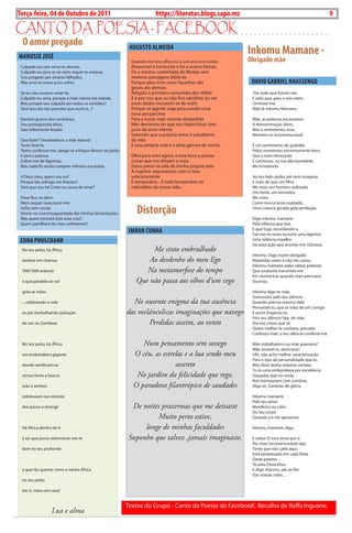 Exero 01, 5555   BLA BLA BLA      9
Terça-feira, 04 de Outubro de 2011                                       https://literatas.blogs.sapo.mz                                                    9

canto da poEsia - FacEbook
  O amor pregado
MANuSSE JOSÉ
                                                           AuGuSTO ALMEIDA
                                                                                                               Inkomu Mamane -
                                                            Quando nos teus olhos eu vi um arco-íris incolor   Obrigado mãe
 culpado sou por amar-te demais,                            atravessei o horizonte e fui a outros litorais
 culpado eu seria se ne nem sequer te amasse,               Fiz a mesma caminhada de moisés sem
 Sou pregado por amores falhados,                           merecer passagens biblicais
 mas amo-te nesse puro sofrer.                              Porque para mim essas façanhas são                  DAVID GABRIEL NhASSENGO
                                                            gerais até demais.
 Se eu não ousasse amar-te,                                 religião é primeira comunhão dos infiéis            Por tudo que fizeste-me
 culpado eu seria, porque a mãe natura me manda.            E é por isso que eu não fico satisfeito ao ver      E pelo que, para o meu bem,
 mas porquê sou culpado em todos os sentidos?               esses dedos trocarem-se de anéis                    omitiste-me.
 Será que ela não percebe que assim é...?                   Porque se agente viaja procurando uma               ndzi le inkomu mamane.
                                                            nova perspectiva
 declaro guerra dos contrários,                             Para a nossa mais recente despedida                 mãe, as palavras escasseiam,
 Sou protagonista disso,                                    não devíamos ter que nos hipocritisar com           a demonstração idem,
 Saio toltamente lesado.                                    juras de amor eterno                                mas o sentimento, esse,
                                                            Sabendo que o próprio amor é subalterno             mantém-se incomensurável.
 Que fazer? desobedecer a mãe natura?                       da vida
 Temo fazê-lo.                                              E essa própria vida é a alma gémea da morte.        É um sentimento de gratidão
 Tento confessar-me, apega-se a língua dentro do peito,                                                         Pelos momentos extremamente bons
 E perco palavra.                                           olha para mim agora, a esta hora a pensar           Que a mim ofereceste
 cubro-me de lágrimas;                                      coisas que me deixam a nora                         E continuas, na tua afectuosidade,
 mas nada fiz senão comprar infinitos escárnios.            Estou preso na orla da minha própria vida           me brindando.
                                                            a esgrimir argumentos com o meu
 ó deus meu, quem sou eu?                                   subconsciente                                       ao teu lado podes até nem imaginar
 Porque tão sofrego me fizestes?                            É temporário... É tudo temporário no                E mais do que um filho,
 Será que sou tal cristo na causa de amar?                  calendário da nossa vida...                         me sinto um homem realizado.
                                                                                                                um herói, um vencedor.
 deus fica no além,                                                                                             me sinto,
 nem sequer ousa ouvir-me.                                                                                      como nunca terás cogitado,
 Sofro sem cessar,
 demo na cruz ensaguentada das minhas lamentações,             Distorção                                        uma criatura gerada pela perfeição.

 mas quem provará esse essa cruz?                                                                               digo inkomu mamane
 Quem partilhará do meu sofrimento?                                                                             Pela infância que tive
                                                           IMRAN CuNhA                                          E que hoje, recordando-a,
                                                                                                                Faz-me no rosto escorrer uma lágrima.
EDNA PhuLChAND                                                                                                  uma infância espelho
                                                                                                                da educação que anuíste-me: gloriosa.
 no teu peito, há áfrica                                           Me sinto embrulhado
                                                                                                                Inkomu. digo muito obrigado
 tambor em chamas                                                 Ao desdenho do meu Ego                        repetidas vezes e não me canso.
                                                                                                                Inkomu mamane pelas sábias palavras
 Tam Tam ardente                                                 Na metamorfose do tempo                        Que soubeste transmitir-me
                                                                                                                Em momentos quando mais precisava
 e que paralelo ao sol                                        Que não passa aos olhos d’um cego                 ouvi-las.

 grita as mãos                                                                                                  Inkomu digo-te mãe,
                                                                                                                outrossim, pelo teu silêncio
 ... celebrando a vida                                      No ausente enigma da tua ausência                   Quando preciso mesmo dele
                                                                                                                Pensando tu, que se trata de um castigo.
 os pés borbulhando pulsação                              das meláncolicas imaginações que navego               E assim Enganas-te,
                                                                                                                Pois teu silêncio fala, oh mãe.
 de um rio zambeze                                               Perdidas asssim, ao vento                      diz-me coisas que só
                                                                                                                Quem melhor te conhece, percebe.
                                                                                                                confesso mãe: o teu silêncio conforta-me.

 no teu peito, há áfrica                                        Num pensamento sem sossego                      mãe trabalhadora ou mãe guerreira?
                                                                                                                mãe amável ou atenciosa?
 um embondeiro gigante                                       O céu, as estrelas e a lua sendo meu               ufh, não acho melhor caracterização
                                                                                                                Para o tipo de personalidade que és.
 donde ramificam-se                                                         assento                             mas disto tenho máxima certeza:
                                                                                                                Tu és uma embondeira por excelência
 versos livres e loucos                                       No jardim da felicidade que rego.                 daquelas que no verão
                                                                                                                nos mimoseiam com sombras.
 asas e sonhos                                               O paradoxo filantrópico de saudades                diga-se, Sombras de glória.

 sobrevoam nas estórias                                                                                         Inkomu mamane.
                                                                                                                Pelo teu amor
 dos povos a emergir                                        De noites prazerosas que me deixaste                manifesto no calor
                                                                                                                do teu corpo
                                                                    Muito perto estive,                         Quando a ti me aproximo.

 há áfrica dentro de ti                                         longe de minhas faculdades                      Inkomu mamane, digo.

 e sei que posso adormecer-me-te                           Suponho que talvez ,jamais imaginaste.               E saiba: o meu amor por ti
                                                                                                                Por mais incomensurável seja
 bem no teu profundo                                                                                            Tanto que não cabe aqui,
                                                                                                                Está perpetuado em cada linha
                                                                                                                deste poema.
                                                                                                                Te amo dona Elisa.
 e que tão quente como a minha áfrica                                                                           E digo, Inkomu, até ao fim
                                                                                                                das nossas vidas…
 no teu peito,

 em ti, estou em casa!


                                                          Textos do grupo - canto da Poesia do FacebooK. recolha de raffa Inguane.
                  Lua e alma
 