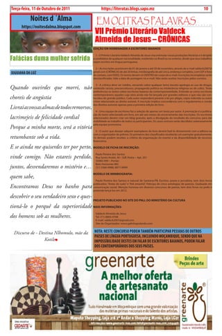 10   BLA BLA BLA   Exero 01, 5555
 Terça-feira, 11 de Outubro de 2011                         https://literatas.blogs.sapo.mz                                                          10

                   Noites d ´Álma                     Em outras paLavras
          https://noitesdalma.blogspot.com
                                                      VII Prêmio Literário Valdeck
                                                      Almeida de Jesus – CRÔNICAS
                                                     EdIção Em HomENAgEm A EsCrITorEs BAIANos


Falácias duma mulher sofrida
                                                       1 - o Prêmio Literário Valdeck Almeida de Jesus visa estimular novas produções literárias e é dirigido
                                                     a candidatos de qualquer nacionalidade, residentes no brasil ou no exterior, desde que seus trabalhos
                                                     sejam escritos em língua portuguesa.

                                                       2 – As inscrições acontecem de 01 de janeiro a até 30 de novembro, através do e-mail valdeck2007@
 XIGUIANA DA LUZ                                     gmail.com (cRÔnicAS de até 20 linhas, minibiografia de até cinco, endereço completo, com cEP e fone
                                                     de contato, com ddd). os textos devem vir dEntRo do corpo do e-mail. inscrições incompletas serão
                                                     desclassificadas. Vale a data de postagem no e-mail. não serão aceitas inscrições pelos correios.

                                                       3 - A crônica deve ser inédita, versando sobre qualquer tema (exceto apologia ao uso de drogas,
Quando ouvirdes que morri, não conteúdo racista, preconceituoso, propaganda política ou intolerância religiosa ou de culto). terão
                                                     preferências os textos sobre escritores baianos da contemporaneidade. Entende-se como escritores
                                                     contemporâneos aqueles cuja obra ainda não foi lançada por grandes editoras e que não são con-
choreis de angústia                                  hecidos do grande público. cada autor responderá perante a lei por plágio, cópia indevida ou outro
                                                     crime relacionado ao direito autoral. A inscrição implica concordância com o regulamento e cessão
                                                     dos direitos autorais apenas para a primeira edição do livro.
Livrai as vossas almas de todos remorsos,
                                                       4 - uma equipe de escritores faz a seleção de apenas um texto por autor. A premiação é a publica-
                                                     ção do texto selecionado em livro, em até seis meses do encerramento das inscrições. os escritores
lacrimejeis de felicidade cordial                    selecionados devem criar um blog gratuito, após a divulgação do resultado do concurso, para dar
                                                     visibilidade ao trabalho de todos os participantes. os casos omissos serão decididos soberanamente
                                                     pela equipe promotora.
Porque a minha morte, será a vitória
                                                        5 - o autor que desejar adquirir exemplares do livro deverá fazê-lo diretamente com a editora ou
                                                     com o organizador do prêmio. os primeiros dez classificados receberão um exemplar gratuitamente.
retumbante sob a vida.                               os demais podem receber, a critério da organização do evento e da disponibilidade de recursos
                                                     financeiros.

E se ainda me quiserdes ter por perto, modELo dE FICHA dE INsCrIção:
                                                       Paulo Pereira dos Santos
vinde comigo. Não estareis perdido,                    Rua Santo André, 40 – Edf. Pedra – Apt. 201
                                                       35985-999 – Portão
                                                       belo horizonte-MG
juntos, desvendaremos o mistério e…                    (31) 3366-9988, 8877-8999

                                                     modELo dE mINIBIogrAFIA:
quem sabe,
                                                       Paulo Pereira dos Santos é natural de Santana-Pb. Escritor, poeta e jornalista, tem dois livros
                                                     publicados: “Antes de tudo” e “Até amanhã”. Paticipa de cinco antologias de poesias. Graduado em
Encontramos Deus no banho para                       comunicação social. Menção honrosa em diversos concursos de poesia, tem dois livros no prelo e
                                                     pretende lançá-los em 2012.

descobrir o seu verdadeiro sexo e ques-
                                                     proJETo puBLICAdo No sITE do pNLL do mINIsTÉrIo dA CuLTurA

tioná-lo o porquê da superioridade mAIs INFormAçÕEs:
                                                       Valdeck Almeida de Jesus
dos homens sob as mulheres.                            tel: (71) 8805-4708
                                                       E-mail: valdeck2007@gmail.com
                                                       Site do organizador: www.galinhapulando.com


     Discurso de - Destina Nlhomulo, mãe da           NOTA: NESTE CONCURSO PODEM TAMBÉM PARTICIPAR PESSOAS DE OUTROS
                                                      PAÍSES DE LÍNGUA PORTUGUESA, INCLUINDO MOçAMBIQUE, SENDO QUE NA
                     Kotile                           IMPOSSÍBILIDADE DESTES EM FALAR DE ESCRITORES BAIANOS, PODEM FALAR
                                                      DOS CONTEMPORÂNIOS DOS SEUS PAÍSES.
 