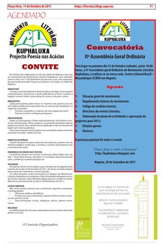 Exero 01, 5555   BLA BLA BLA   11
Terça-feira, 11 de Outubro de 2011                                         https://literatas.blogs.sapo.mz                                     11

aGEndado




                                                                                    Convocatória
  Projecto Poesia nas Acácias                                                      IIª Assembleia Geral Ordinária
               CONVITE                                                     Terá lugar no próximo dia 15 de Outubro (sábado), pelas 10:00
                                                                           horas, a IIª Assembleia-geral Ordinária do Movimento Literário
  no âmbito das celebrações do dia da cidade de Maputo e de mais           Kuphaluxa, a realizar-se na nossa sede, Centro Cultural Brasil –
um aniversário do Movimento Literário Kuphaluxa, será realizado
entre os dias 10 e 12 de novembro do ano em curso, uma exposição           Moçambique (CCBM) em Maputo.
de poesia denominada “Poesia nas Acácias” a ter lugar na cidade de
Maputo.

oBJECTIvo
                                                                                                    Agenda
  constitui principal objectivo desta iniciativa, divulgar novos autores
moçambicanos, promover o gosto pela leitura e levar a poesia a
lugares comuns onde o povo possa ter acesso a ela sem custos.              1. Situação geral do movimento;
rEquIsITos                                                                 2. Regulamento interno do movimento;
  cada participante pode enviar no máximo três poemas (só um
será seleccionado para exposição) da sua autoria que obedeçam os
seguintes requisitos:
                                                                           3. Código de conduta interno;
  •	
  •	
        Poemas	ocupando	no	máximo	de	uma	página	do	word
        Poemas	escritos	na	língua	portuguesa
                                                                           4. Directivas da revista Literatas;
pArTICIpAção
                                                                           5. Elaboração do plano de actividades e aprovação de
  todos os participantes o farão voluntariamente, sem direito a nen-
huma remuneração. neste projecto, só poderão participar apenas
                                                                           projectos para 2012;
poetas iniciantes, sem nenhum livro publicado e não há restrição de
idade nem nível académico.
                                                                           7. Eleições gerais;
  Para a participação neste projecto são convidados todos escritores
iniciantes de todas cidades do País.
                                                                           8. Diversos.

dIrEITos AuTorAIs                                                          A presença pontual de todos é crucial.
  A partir da altura em que os poemas são expostos, passam a ser de
domínio público, sendo que, o entanto, o poema será exposto com
a assinatura do autor.
                                                                                         “Dizer, fazer e sentir a literatura”
ENdErEço do ENvIo dos TExTos
  os poemas devem ser escritos no formato Word-2003, letra do                             http://kuphaluxa.blogspot.com
tipo – times new Roman, tamanho 12 e enviados electronicamente
para o endereço: kuphaluxa@sapo.mz

vALIdAdE
                                                                                          Maputo, 28 de Setembro de 2011
  os poemas devem ser enviados a partir da data da divulgação deste
convite até ao dia 23 de outubro de 2011. os textos enviados depois
dessa data não merecerão a nossa atenção.
  os seleccionados, serão anunciados no blogue do Movimento
Literário Kuphaluxa no endereço: http://kuphaluxa.blogspot.com e
da revista Literatas: http://literatas.blogs.sapo.mz e ainda na versão
electrónica da mesma até ao dia 01 de novembro de 2011.

CAsos omIssos
  não serão aceites poemas que contenham seguintes conteúdos
e ambiguidades:
  •	    Ofensivas	político-partidárias
  •	    Insultos	ou	outras	expressões	capazes	de	ferir	as	boas	manei-
ras de convívio social
  •	    Descriminações	 raciais,	 religiosas,	 étnica,	 género	 entre	
outras

rECurso
  As deliberações da comissão organizadora deste evento não terão
direito a recurso.




                A Comissão Organizadora
 