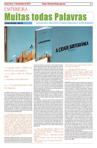 2    BLA BLA BLA   Exero 01, 5555
    Terça-feira, 11 de Outubro de 2011                                    https://literatas.blogs.sapo.mz                                                              2

Em primEira

Muitas todas Palavras
    JAPONE ARIJUANE - MAPUTO                                      Carta de leitor sobre o livro “A Cidade Subterrânea” de Élio Mudender




                                                          como são tratados os assuntos, a Prosa pela descrição        -Esses mesmos que você esta pensar. (Riu-se
                                                          narrativamente rica que a obra nos apresenta, e outros       copiosamente). Pag.:37
“O meu    grande sonho é libertar esta                    mais a desvendar, aliás, como diz calane da Silva: os
                                                          géneros literários comparam-se pela mesma imensidão          (...) – Que pena! Gente inocente.
terra da boca dos predadores...                           das estrelas no céu numa noite clara, mas não é essa         -O colonialismo se já foi. A guerra de
                                                          miscelânea de géneros que se pretende tratar aqui,           Djakama se já foi. Agora estamos sofrer
  Elevar bem alto o nome de Moçam-                        mas sim o conteúdo literário, a viagem literária, que Élio   muito pior. Assim não vale penas viver. A
                                                          M. Mudender nos sugere, viagem essa que exige uma            vida como está aqui, não vale. Isto aqui
bique.                                                    motivação franca, desprovida de qualquer preconceito         não é viver.
                                                          de censura, tendo em conta que as paisagens desta            -É viver... mas é um viver que nem não é nada.... É
Içar a bandeira e voar além-mar”                          viagem são sujas de pobreza e embriagadas de má –            sofrimento só. Pag.: 40
                                                          governação e que o destino é nada mais que a cidade
                                                          de Quelimane, uma cidade com responsabilidade de             A MAnEiRA simplesmente complexa como são colo-
                                                          capital de uma vasta Zambézia a tamanho semelhante           cados os capítulos, seguidos de frase de queixarias,
    “A cidade Subterrânea”: Élio
Pag.67, in                                                aos seus recursos naturais, nos quais são distribuídos       da mais percepção e brilho literário, e uma possível
                                                          injustamente, aliás, injustamente, não são distribuídos      divisão de responsabilidades entre o autor e os
M. Mudender                                               estão na posse de uma minoria, que vai fazendo da sua        autores citados. “A cidade Subterrânea” inaugura
                                                          riqueza a pobreza de um povo.                                uma nova forma de escrever, sem temor, sem pre-
                                                          MudEndER, EMPREnhA-SE deste facto verídico, que              conceito de censura, mais também encontra na obra
A cidAdE Subterrânea é, sem dúvida alguma, um             inunda este pedaço da pátria amada, pérola do indico,        uma autêntica irreverência não só pelo conteúdo:
dos maiores livros lançado em Moçambique na               para parir, como manifesto de um cidadão sensivel e          fragmentos frustrados da moral religiosa, politica e
era contemporânea. A irreverência subversiva de           cansado de engolir sapos e poeira, a obra que por si         social, mas na erupção com as regras gramaticais, e
como são tratados os factos, fazem desta obra uma         só justifica o actual estágio (d)a cidade Subterrânea de     no carregamento da oralidade com seus erros para
obra no sentido nobre da criatividade humana, este        Quelimane.                                                   a escrita, apesar de essa última não ser aqui tomada
“Romance” consegue transmitir o sentimento de             EStA obRA é e será por muito tempo um epicentro              como primordial, mas fazem desta obra, uma subter-
revolta no espinho da flor da pele, que certamente        da inspiração revolucionária na construção de um             rânea obra na essência do belo literário, uma verda-
contagia o leitor: a rebelião frustrada, a oportunidade   Moçambique, principalmente Zambézia (Quelimane),             deira literatura de vanguarda, embrulhada em versos
fracassada. Revela-se na construção do enredo, algo       que ainda paira nas mentes inconformadas pela esta           que não só querem mostrar a estética mais sim o
que até certo ponto põe em causa a questão do belo        politica do dia, aliás, da noite, já que tudo esta subter-   conteúdo, fazendo desta uma arte engajada e simul-
literário, mas que vai culminar com objectivo-mor do      râneo. como os dizeres do autor ilustram: “construir ou      taneamente arte pela arte. É, na verdade, como me
autor, denunciar os males e a corrupção da camada         destruir não sei dar conselhos nem dizer palavras boni-      referi anteriormente um género novo, dirão alguns
política (Frelimo) que rege as regras no espaço onde      tas Muito menos escrever versos de amor Mas sei alertar      que são crónicas, mas existe uma história dorsal,
a narrativa decorre (Quelimane).                          aos meus compatriotas que limpem a poeira nos seus           que vai tecendo as ideias na construção daquilo que
                                                          sapatos para não cometerem erros políticos devastado-        poderá se chamar, aliás, já foi chamado Romance.
(...) A Zambézia já chegou a ser a maior                  res”. isto mostra-nos claramente que, acima de tudo, a        dAdo EStE todo arsenal literário, que pretende com-
produtora de copra do mundo. O maior                      função primordial desta obra é, como espinha dorsal,         bater a corrupção, má – governação, inveja, o nar-
celeiro de Moçambique. A província mais                   chamar atenção a consciência humana, principalmente          cotráfico, A não – distribuição de recursos naturais,
rica do país, para a mais pobre. Os seus                  a consciência política na governação justa e direita,        criminalidade, em suma a soterração das cidades
recursos mineiros, suas pedras preciosas,                 onde os discursos “políticos” sejam proporcionais as         moçambicanas, estamos perante a um manancial de
a sua madeira estão sendo explorados por                  convivências dos moçambicanos, principalmente os             criatividade humana nos momentos mais cruciais,
mãos chinesas e outras estrangeiras, enco-                mais injustiçados, na opinião de muitos e do autor, os       quando são postos em causa os direitos primeiros
bertas por um punhado de gente oculta,                    zambezianos matxuabo (s) da cidade Subterrânea de            de um povo. Mudender toma a voz de um todo,
mas que são cabeças chaves do partido no                  Quelimane.                                                   faz da sua a voz de todos, a voz que sentiu na pela
poder (...) ....Quem empobrece essa parcela                                                                            e no coração os dotes desta desgovernação no seu
do país? Os próprios zambezianos ou os                    (...) disse um desconhecido, olhando para                    cumulo, para dizer nÃo abertamente aos ricos que
Tubarões da Política? A verdade é uma:                    mim, em jeito de emprestar conversa.                         são fabricados por esta pobreza.
cada dia que passa, está a fundando como                  - Não sirvo para queixas. - Respondi-lhe,                    É coM este manto (Pobreza absolutada) que o autor
um Titanic sendo engolido pela fúria dum                  num tom irónico.                                             se cobre, para denunciar o mal, angústia, a raiva de
iceberg (...) pag.:49 e 50                                -Estó brincar, patrão – Respondeu pedindo                    todo um povo. E vai fazendo deste livro o eco de um
                                                          desculpas.                                                   por cento daquilo que se vive realmente na “cidade
RoMAncE coMo o identifica a capa, mas, numa aná-          -Não se preocupe, mano. Isto está realmente                  Subterrânea” de Quelimane, Zambézia e Moçam-
lise mais profunda atingir-se-á um verdadeiro festi-      podre.                                                       bique no geral
val de géneros literários, desde a Poesia, com maior      -Não sei o que é que esses gajos estão a fazer.
enfoque nas falas do autor, a crónica pela ênfase de      - Esses quem?
 