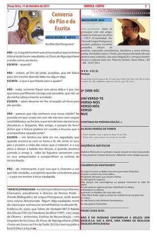 Exero 01, 5555    BLA BLA BLA   5
Terça-feira, 11 de Outubro de 2011                                  CRÓNICA / CONTO                                                                       5
                                                                               FiLosoFonias                                rapsódicas
                                     Conversa
                                    do Pão e da                  MARCELO SORIANO - BRASIL
                                                                m.m.soriano@gmail.com

                                      Escrita              Nota preliminar: Antes de
                                                           prosseguir com este artigo,
                                                           lembro ao leitor que me dirijo
                               AMOSSE MUCAvELE - MAPUTO    à CPLP (Comunidade dos
                                                           Países de Língua Portuguesa),
                               Ao Marcelo Panguana*        portanto, podemos encontrar
                                                           gerúndios,      futuros     do
                                                           pretérito, expressões etnocêntricas, familiares a certos leitores,
pão – oi, vi aquele homem que certa vez disse que conhecia porém, inusitadas a outros. Oxalá, que esta peculiaridade não seja
o local onde foram sepultados os ossos de ngungunhane pretexto para correções, mas para integrações e enriquecimentos
a andar como um louco.                                     léxicos e culturais entre nós. Marcelo Soriano. Santa Maria - RS
                                                           - BR. 14/07/2011.
EsCrITA – quando?

                                                        [v E r - s ó I s]
pão – ontem, ao fim da tarde, acreditas, que ele falava Introdução
para sim mesmo dizendo falta-me algum algo.
                                                                Numa noite acordei para o dia. E outro dia. Outro dia. Sol a sol, fui tecendo
EsCrITA - o que é que fizeste para o ajudar?                    o manto da vida, enquanto esperava a morte, que não veio...


pão - nada, somente fiquei com pena dele,e é por isso
                                                                2º [vEr-só]
que estou partilhando consigo este pesadelo, que não sai
da minha cabeça mesmo acordado.
                                                         uNI vErso-TE
EsCrITA – sabes deverias ter lhe arranjado um livro para vErso-Nos
ele (pro)ler.                                            vErso Nós
                                                     vErso
pão – pareces que não conheces esta nossa cidade? na Nus
avenida em que cruzei-me com ele não tem nem sequer
uma biblioteca, ou livraria, o que tem de mais são barracas,    (CoNTINuA NA próxImA EdIção...)
discotecas, e drogarias. Mas amigo, o porquê do livro?          ...........................................................................
Achas que a leitura poderia ter curado a loucura que o          As duAs pErdAs dE TEmpo
acompanhava naquela tarde?                                      1. Tentar entender o que se passa na cabeça de um tolo;
EsCrITA – sim lembro-me dele ter me segredado que               2. Tentar saber o que acontece no coração de um sábio.
quando encotra-se com os livros e lê, ele sente os seus         .....................................................................................
pés a pisarem o chão das coisas que o rodeiam, e a sua          sEqüêNCIA NIETzsCHE
alma a dançar a balada dos deuses, e quando anoitece
convida o amigo à volta da fogueira conversam com               idolatrar nietzsche é a primeira reação natural do leitor desavisado.
                                                                A fase posterior é tentar destruí-lo utilizando como citador pessoal.
os seus antepassados e compartilham as estórias de
reconciliação.                                                  ....................................................................
                                                                CIgArros ou FANToCHEs?
pão – oh, interessante, é por isso que o chamam a voz
                                                                os cigarros entre os dedos dos meus pais eram fantoches.
que fala verdades, a propósito quando o encotrares peça Estavam (viviam) nas mãos deles...
– o para me ensinar a tocar xipalapala.                 Roubando atenções que seriam minhas.
                                                                Eu não aprecio cigarros!
                                                                não porque são cancerígenos ou porque intoxicam as salas de
_______________________________________________                 jogos.
                                                                Eu não aprecio cigarros porque substituem os beijos,
*mArCELo pANguANA - escritor e jornalista moçambicano,          enfumaçam os olhares,
charrueiro, actualmente é director da Revista Proler –          queimam os detalhes de uma vida sutil...
                                                                - Meu filho! Anda. Joga as cinzas do cinzeiro lá na rua para nós.
(Fundo bibliográfico da Lingua Portuguesa), onde assina         Eu cresci...
uma coluna denominada -Algum Algo.xipalapala nome               Eu não fumo e não alimento bonequeiros.
da coluna que assinava no Jornal notícias na decada 90.         Eu não aprecio fantoches!
                                                                ....................................................................
Publicou-As vozes que Falam de Verdade1987,A balada
                                                                FrAsE CAIxA ALTA:
dos deuses1991,os Fazedores da Alma (1997) -com Jorge
de oliveira – entrevistas, Estórias de Reconciliação - com      Não É do HumANo CoNTEmpLAr A BELEzA sEm
ungulani ba Ka cossa, os ossos de ngungunhane (2006)            dEsEJá-LA. dAÍ A ArTE, umA FormA dE rEALIzAr
,como um Louco ao Fim da tarde (2010),e tem no prêlo o          dEsEJos INToCávEIs
livro o Pão e a Escrita
 