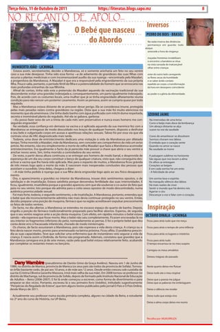 8   BLA BLA BLA   Exero 01, 5555
Terça-feira, 11 de Outubro de 2011                                   https://literatas.blogs.sapo.mz                                                    8
no rEcanto dE apoLo...
                                                                                                             Inversos
                                                   O Bebé que nasceu                                         PEDRO DU BOIS - BRASIL
                                                       do Abordo                                              na razão inversa das distâncias
                                                                                                              permaneço em guarda: todo
                                                                                                            ataque
                                                                                                              antecede a hora da vingança

                                                                                                              traçadas fronteiras inviabilizam
                                                                                                              o encontro: a bandeira se situa
                                                                                                              na vista cansada do inalcançável
    HUMBERTO JOãO - LICHINGA                                                                                  olhar entre crianças
   Estava assim, secretamente, decido: a Mandoessa, só e somente anicharia um feto no seu ventre
caso a sua mãe desejasse. tinha sido essa forma ― a de adiamento de gravidezes das suas filhas com           estar do outro lado carregando
recurso a plantas medicinais e com incomensurável auxílio da sua nyanga ― encontrada pela Mazalari,          as flores secas da humildade
a progenitora da Mandoessa. A Mazalari é que era a responsável pela engravidamento da sua própria            e se saber ávido contato
filha. Pouco valia, portanto, o período fértil da filha e a potencialidade do homem que se enroscaria nas    repelido ao corpo: a transformação
mais profundas entranhas da sua filhinha.                                                                    da hora em desespero coincidente
   Afinal de contas, tinha sido esta a pretensão da Mazalari aquando da vacinação tradicional da sua
descendente: evitar uma gravidez indesejada e, consequentemente, um parto igualmente indesejado.             ao poder e a glória da efemeridade.
Pois, de acordo com os costumes locais, uma mulher que já se tinha engravidado alheiamente reunia
condição para não vencer um posterior casamento. Assim se pensava, assim se cumpria quase por todo
regulado.
   Mas a Mandoessa estava distante de se precaver desse perigo. Ela se considerava imune, protegida
pelas mais pesadas raízes contra gravidezes na região. dizia que a sua mãe foi muito atenciosa no
momento que ela ameninava. Lhe tinha dado banho com água purificada com mitchi duma respeitada,
secreta e inominável planta do regulado. Até ela se gabava, garbosa:
                                                                                                              IZIDINE JAIME
   ― Eu posso fazer sexo de um a trinta de cada mês sem preservativo e nunca esses homens me con-              na imensidao de uma brisa
seguirão engravidar!                                                                                           corre o beijo mais doce da lembrança
   na verdade, essa confiança em demasia na vacina a si aplicada aquando da sua meninice fez com a             um abraço distante se alça
Mandoessa se entregasse de modo descuidado nos braços de qualquer homem, disposto a desfrutar                  suave na voz da saudade
o seu belo e vulgarizado corpo em acesas e apetitosas relações sexuais. talvez foi por essa via que ela
contraiu vírus de hiV, diagnosticado mais tarde.                                                               cores do amanhecer se dissolvem
   todavia, uma dose de entristecimento dedicara uma visitação à vida da Mandoessa por dilatado                Sorrisos choram nos lábios
tempo. tinha morrido a Mazalari, mãe da Mandoessa, sem conceder aos companheiros da vida um aviso              o embalo que o coração sente
prévio. no entanto, não era simplesmente a morte da velha Mazalari que fazia a Mandoessa acomodar              Quando no amor se nasce
entristecimentos. Era igualmente o facto da já perecida mãe possuir a chave que abria o seu ventre a           na saudade se morre
anichar novos seres. Sim, tinha morrido a controladora do seu ventre.
   de resto, a partir dessa altura continuou a se entregar aos homens de modo banal, e desprovida de           A paisagem sublime no horizonte
esperança de um dia seu corpo constituir o berço de qualquer criatura, visto que, não conseguiria des-         São águas que nos lavam a alma
activar a vacina que lhe havia sido aplicada. Mas para o espanto de muitos, a Mandoessa ficou grávida          os olhos se entregam
de três meses logo após a morte da mãe. E nasceram mais inesperadas conclusões das pessoas que                 corações se beijam
assistiam o sucedido. uma delas, chegava a dizer:                                                              E em cada sorriso há um ente:
   ― A mãe tinha pedido à nyanga que a sua filha devia engravidar logo após ao seu físico desapareci-          - A felicidade de amar
mento.
   ora, o aparecimento a gravidez no interior da Mandoessa, trouxe dois sentimentos opostos, o de              um sorriso lava o espirito
satisfação e de insatisfação. Estava satisfeita porque desvendou fertilidade das suas interioridades. E        no tranquilo silêncio dos lábios
ficou, igualmente, insatisfeita porque a gravidez apareceu sem que ela soubesse o co-autor do feto que         há mais razões de viver
jazia no seu ventre. isto porque ela admitia para o coito sexos opostos de modo descontrolado, numa            Sentir o mundo que há dentro nós
autêntica promiscuidade sexual.                                                                                Agarrar o céu
   Foi mais forte, todavia, o segundo sentimento, o de insatisfação. A Mandoessa, portanto, entendeu que       descançar a voz e falar com o coração.
o bebé que ela inconscientemente admitira não mais devia continuar protegido no seu ventre. Então,
decidiu preparar uma porção de muquina, fármaco que na região acreditavam expulsar precocemente

                                                                                                             Inspiração
os fetos de todos ventres.
   de facto, no dia ulterior, a Mandoessa se estendeu no escasso espaço do quarto de banho. depois,
engoliu a porção do fármaco tradicionalmente preparado para facilitar abortos. Esperou, de seguida,
que o seu ventre reagisse ante a acção desta muquina. com efeito, em rápidos minutos o bebé estava
saindo ― ela esperava que fosse morto. Mas o bebé não saiu completamente. Ficaram encravadas lá no
                                                                                                            OCTÁvIO DINALA - LICHINGA
seu interior os fragmentos inferiores do petiz, nomeadamente as pernas. E foi o próprio bebé que deu         Ficou para atrás tudo que me meça
conta deste erro à fracassada infanticida, chorado de modo ininterrupto.
   os choros, de facto assustaram a Mandoessa, pois não esperava a vida desta criança. A criança ou o        Ficou para atrás o tempo de uma infância
feto devia nascer morto, pronto para arremessado na latrina próxima. Ficou aflita. o problema prescin-
dia as suas capacidades. teve que solicitar uma enfermeira que de instantâneo veio segurar a vida da         Ficou para atrás os lugares e mistérios
criança. E nascia assim a diolinda, de forma não programada. Ademais, constatou que gravidez que a
Mandoessa carregava era já de sete meses, razão pela qual bebé estava relativamente feito, acabando          Ficou para atrás tudo
por completar os restantes meses no berçário.                                                                o tempo encarnou-se no meu suspiro

                                                                                                             carregou os meus amuletos

    _______________________________                                                                          deixou mágoas do passado

    dany Wambire (pseudónimo de danito Gimo da Graça Avelino). nasceu em 1 de Junho de
1989, no distrito de Manica, província de Manica (os seus pais são todos da província de Sofala). tornou-    neste quarto deixo-me flutuar
se órfão bastante cedo, de pai aos 10 anos, e de mãe aos 12 anos. desde então cresceu sob custódia da
sua tia (cristina oliveira Garanhe Massora, irmã mais velha da sua mãe). Em 2008 tornou-se professor no      deixo tudo ate o meu respirar
distrito de Machanga, sul da província de Sofala, depois de formado pelo instituto nacional de Educação
de Adultos – beira (2006-2007). E foi lá onde começou a escrever, como forma de divertimento e para          deixo que a poesia me julgue
amparar-se dos vícios. Portanto, escreveu lá o seu primeiro livro (inédito), intitulado sugestivamente       deixo que as palavras me embriaguem
“Peripécias do Regulado de Esteve”, que tem alguns textos publicados pelo jornal o País e o País online,
desde Março de 2011.                                                                                         deixo o silêncio me revelar

 Actualmente sou professor numa escola primária completa, algures na cidade da beira, e estudante            deixo tudo que esteja vivo
no 2º ano do curso de história, na uP-beira.
                                                                                                             deixo a alma corpo deixo-me morto




                                                                                                             Recolha por: MuKuRRuZA
 