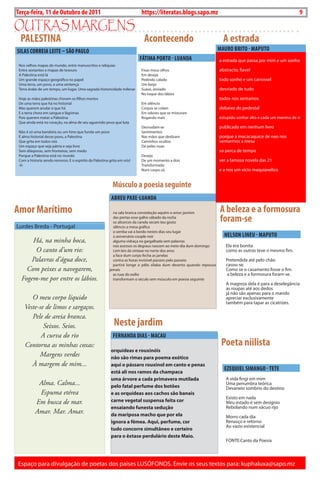 Exero 01, 5555   BLA BLA BLA   9
Terça-feira, 11 de Outubro de 2011                                       https://literatas.blogs.sapo.mz                                                           9

outras marGEns
  PALESTINA                                                                Acontecendo                                A estrada
SILAS CORREIA LEITE – SãO PAULO                                                                                     MAURO BRITO - MAPUTO
                                                                         FÁTIMA PORTO - LUANDA                      a estrada que passa por mim e um sonho
 nos velhos mapas do mundo, entre manuscritos e relíquias
 Entre sextantes e mapas de tesouro                                      Fixas meus olhos                           abstracto, fiavel
 A Palestina está lá                                                     Em desejo
 um grande espaço geográfico no papel                                    Pedindo calado                             todo sonho e um carrossel
 uma terra, um povo, e uma sentença                                      um beijo
 terra árabe de um tempo, um lugar. uma sagrada historicidade milenar    Suave, ansiado                             desviado de tudo
                                                                         no toque dos lábios
 hoje as mães palestinas choram os filhos mortos                                                                    todos nos sentamos
 de uma terra que há no historial                                        Em silêncio
 Mas querem anular o que há                                              corpos se colam                            debaixo do pedestal
 E a terra chora em sangue e lágrimas                                    Em odores que se misturam
 Pois querem matar a Palestina                                           Rogando mais                               estupido sonhar alto e cada um menino de si
 Que ainda está no coração, na alma de seu aguerrido povo que luta
                                                                         desnudam-se                                publicado em nenhum livro
 não é só uma bandeira ou um hino que funda um povo                      Sentimentos
 É alma historial desse povo, a Palestina                                nas mãos que deslizam                      porque a macacaquice de nao nos
 Que grita em todos nós                                                  caminhos ocultos                           sentarmos a mesa
 um espaço que seja pátria e seja livre                                  de peles nuas
 Sem diásporas, sem fronteiras, sem medo                                                                            so perca de tempo
 Porque a Palestina está no mundo                                        desejo
 com a historia sendo remorso. E o espírito da Palestina grita em nós!   de um momento a dois                       ver a famosa novela das 21
 -0-                                                                     transformado
                                                                         num corpo só.                              e a nos um vicio maquiavelico


                                                           Músculo a poesia seguinte
                                                          ABREU PAXE-LUANDA

Amor Marítimo                                              na sala branca constelação aquém o amor jasmim           A beleza e a formosura
                                                           das portas esse galho sábado da rocha
                                                           os alicerces da canela secam teu gosto                   foram-se
Lurdes breda - Portugal                                    silêncio a mesa gráfica
                                                           o semba vai a bordo nestes dias seu lugar
                                                           o aniversário couple noir                                  NELSON LINEU - MAPUTO
      Há, na minha boca,                                   alguma vidraça na gargalhada sem palavras
                                                           nos acessos os degraus nascem ao meio-dia dum domingo       Ela era bonita
       O canto d’um rio:                                   com leis da sintaxe no norte dos anos                       como as outras teve o mesmo fim.
                                                           a face dum corpo fecha as janelas
      Palavras d’água doce,                                contra as horas invisível passeio pelo passeio              Pretendida até pelo chão
                                                           partirá longe o pêlo sílaba dum deserto quando repouso      casou-se.
    Com peixes a navegarem,                              jamais                                                        como se o casamento fosse o fim
                                                           as ruas do exílio                                           a beleza e a formosura foram-se.
  Fogem-me por entre os lábios.                            transformam o século sem músculo em poesia seguinte
                                                                                                                       A magreza dela é para a deselegância
                                                                                                                       as roupas até aos dedos
                                                                                                                       já não são apenas para o marido
       O meu corpo líquido                                                                                             apreciar exclusivamente
                                                                                                                       também para tapar as cicatrizes.
    Veste-se de limos e sargaços.
       Pele de areia branca.
            Seixos. Seios.                                 Neste jardim
           A curva do rio                                  FERNANDA DIAS - MACAU
    Contorna as minhas coxas:                                                                                        Poeta niilista
                                                          orquídeas e rouxinóis
          Margens verdes                                  não são rimas para poema exótico
       À margem de mim...                                 aqui o pássaro rouxinol em canto e penas
                                                          está ali nos ramos da champaca
                                                                                                                      EZEQUIEL SIMANGO - TETE
                                                          uma árvore a cada primavera mutilada                         A vida fingi em mim
            Alma. Calma...                                pelo fatal perfume dos botões
                                                                                                                       uma penumbra teórica
                                                                                                                       devaneio sombrio do destino
            Espuma etérea                                 e as orquídeas aos cachos são banais
                                                                                                                       Existo em nada
           Em busca de mar.                               carne vegetal suspensa feita cor                             Meu estado é sem desígnio
                                                          ensaiando funesta sedução                                    Rebolando num vácuo rijo
           Amar. Mar. Amar.                               da mariposa macho que por ela                                Morro cada dia
                                                          ignora a fêmea. Aqui, perfume, cor                           Renasço e retorno
                                                                                                                       Ao vazio existencial
                                                          tudo concorre simultâneo e certeiro
                                                          para o êxtase perdulário deste maio.
                                                                                                                       FontE:canto da Poesia




Espaço para divulgação de poetas dos países LuSÓFonoS. Envie os seus textos para: kuphaluxa@sapo.mz
 