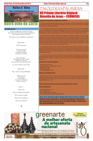 10   BLA BLA BLA    Exero 01, 5555
 Terça-feira, 01 de Novembro de 2011                                 https://literatas.blogs.sapo.mz                                                         10

                   Noites d ´Álma                           Em outras paLavras
          https://noitesdalma.blogspot.com
                                                            VII Prêmio Literário Valdeck
                                                            Almeida de Jesus – CRÔNICAS
                                                           eDição em HomeNAgem A esCriTores BAiANos


Outro Olho da Carla                                          1 - O Prêmio Literário Valdeck Almeida de Jesus visa estimular novas produções literárias e é dirigido
                                                           a candidatos de qualquer nacionalidade, residentes no Brasil ou no exterior, desde que seus trabalhos
                                                           sejam escritos em língua portuguesa.

 XiguiANA DA LuZ                                             2 – As inscrições acontecem de 01 de janeiro a até 30 de novembro, através do e-mail valdeck2007@
                                                           gmail.com (CRÔNICAS de até 20 linhas, minibiografia de até cinco, endereço completo, com CEP e fone
            A dor se espalha pelas veias do meu corpo      de contato, com DDD). Os textos devem vir DENTRO do corpo do e-mail. Inscrições incompletas serão
        O seu cheiro se invoca entre os meus pensamentos   desclassificadas. Vale a data de postagem no e-mail. Não serão aceitas inscrições pelos correios.
               A sua imagem se faz na minha face,
                                                             3 - A crônica deve ser inédita, versando sobre qualquer tema (exceto apologia ao uso de drogas,
          Mas apenas se torna realidade na imaginação!     conteúdo racista, preconceituoso, propaganda política ou intolerância religiosa ou de culto). Terão
                                                           preferências os textos sobre escritores baianos da contemporaneidade. Entende-se como escritores
                                                           contemporâneos aqueles cuja obra ainda não foi lançada por grandes editoras e que não são con-
                                                           hecidos do grande público. Cada autor responderá perante a lei por plágio, cópia indevida ou outro
                            Tenho medo…                    crime relacionado ao direito autoral. A inscrição implica concordância com o regulamento e cessão
                                                           dos direitos autorais apenas para a primeira edição do livro.
                           Sinto tanto medo.
                                                             4 - Uma equipe de escritores faz a seleção de apenas um texto por autor. A premiação é a publica-
                                                           ção do texto selecionado em livro, em até seis meses do encerramento das inscrições. Os escritores
                         O sono se esconde,                selecionados devem criar um blog gratuito, após a divulgação do resultado do concurso, para dar
                          O coração exige,                 visibilidade ao trabalho de todos os participantes. Os casos omissos serão decididos soberanamente
                        As ideias se trancam,              pela equipe promotora.
                        E nada fica no espaço.
                                                              5 - O autor que desejar adquirir exemplares do livro deverá fazê-lo diretamente com a editora ou
                                                           com o organizador do prêmio. Os primeiros dez classificados receberão um exemplar gratuitamente.
                       Sinto muita dor…                    Os demais podem receber, a critério da organização do evento e da disponibilidade de recursos
                 Misturada com ardor e medo,               financeiros.
                      Angústia e remorsos,
              Aterrorizo-me nos passos do silêncio         moDeLo De FiCHA De iNsCrição:

                   E o caos se instala no meu corpo.         Paulo Pereira dos Santos
                                                             Rua Santo André, 40 – Edf. Pedra – Apt. 201
                                                             35985-999 – Portão
                            Tenho medo…                      Belo Horizonte-MG
                                                             (31) 3366-9988, 8877-8999
               Mas a vida me veda possibilidades,
                                                           moDeLo De miNiBiogrAFiA:

                          Me dá a sua voz,                   Paulo Pereira dos Santos é natural de Santana-PB. Escritor, poeta e jornalista, tem dois livros
                            O seu rosto,                   publicados: “Antes de tudo” e “Até amanhã”. Paticipa de cinco antologias de poesias. Graduado em
                           A sua imagem,                   comunicação social. Menção honrosa em diversos concursos de poesia, tem dois livros no prelo e
                        Mas nunca o seu corpo              pretende lançá-los em 2012.
                          Nem o seu amor.

                                                           proJeTo puBLiCADo No siTe Do pNLL Do miNisTÉrio DA CuLTurA

                               Escrevo…                    mAis iNFormAçÕes:

                              Alivio a dor,                  Valdeck Almeida de Jesus
                                                             Tel: (71) 8805-4708
                    Mais um dia fiquei historiador,          E-mail: valdeck2007@gmail.com
                                                             Site do Organizador: www.galinhapulando.com
                       Mas as forças se acabam,

                      Nem se quer amanheceu,
                                                            NOTA: NESTE cONcuRSO PODEM TAMbÉM PARTiciPAR PESSOAS DE OuTROS
                                                            PAíSES DE LíNguA PORTuguESA, iNcLuiNDO MOçAMbiQuE, SENDO QuE NA
                         Para tiver novamente!              iMPOSSíbiLiDADE DESTES EM FALAR DE EScRiTORES bAiANOS, PODEM FALAR
                                                            DOS cONTEMPORâNiOS DOS SEuS PAíSES.
 