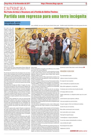 2    BLA BLA BLA   Exero 01, 5555
    Terça-feira, 01 de Novembro de 2011                                            https://literatas.blogs.sapo.mz                                                                         2

Em primEira
Dos Frutos do Amor e Desamores até à Partida de Adelino Timóteo:

Partida sem regresso para uma terra incógnita
    EDuARDO QuivE - MAPuTO
    FOTO: FRANciScO JúNiOR                                   dura realidade, mas que não faz parte deveria fazer parte desafios manter intercâmbios com outros grupos de outras

Era para ser uma
viagem temporária,
com ida e volta. Está-
vamos a caminho
de uma cidade, cuja
chegada estava pre-
vista para o mesmo
dia e a partida de
regresso, para o dia
seguinte. Essa cidade
chama-se Xai-xai, a
capital da provín-
cia de Gaza, terras
que avizinham-se
de Maputo, de onde
vinha o Movimento
Literário Kuphaluxa.
O propósito dessa
partida programada
era um e único –
“dizer, fazer e sentir
a literatura” com os
irmãos da Associa-
ção Cultural Xitende
daquela província.
E foi cumprido o
objectivo. Contudo,
ouve imprevistos –
tivemos um acolhi-
mento acima das nossas expectativas, fomos vítimas de deste artigo.                                                             províncias e juntos “dizer, fazer e sentir a literatura”
um magnífico atendimento, tivemos ataques cardíacos e Ah! Xai-xai também é tranquila, outra diferença com a cidade
ficamos por lá.                                             que ainda é das acácias (Maputo).
                                                            E o sarau vai começar. Anuncia-se a nossa presença no local.        VIAJEM A XAI XAI
No princípio da tarde do dia 29, chegava-mos nas terras E volto a repetir, éramos sete: Eu, Amosse Mucavele, Amélia
que os nativos designam por Ka Ntxai-ntxai (designação Matavele, Francisco Celestino Júnior, Izidine Jaime Japone
em Changana), antes chamadas por João Belo, em hom- Arijuane e Nelson Lineu.                                                    O ar misturado de vozes
enagem a um administrador português, na era colonial. O Xinyamukwasa e Deusa D´África apresentam o evento e nos
Sarau Cultural em que íamos participar, intitulado “Versos glorificam. Acima de tudo glorificam o dom de amizade que            calava os nossos murmúrios da alma.
ensanguentados” tinha o seu início as 18 horas e para os dois combinados têm.
além desse intercâmbio Cultural entre a Xitende e Kupha- Estavam presentes o director da Casa Provincial da Cultura             Os corpos em seus assentos
luxa, era a final de um concurso de poesia entre escolas de Gaza e o delegado de Gaza do Arquivo do Património
secundárias locais.                                         Cultural (ARPAC) e oferecem ao Kuphaluxa uma lembrança              viam-se abraçados aos apertos do outro.
Mas antes disso, há algo por relatar. A viagem. Da Junta, – um livro, e o Xitende ofereceu um Diploma de Honra, pelo
terminal de transportes inter-provinciais em Maputo até nosso contributo na promoção e criação de uma identidade                Meus olhos apalpavam o mundo fora.
a cidade de Xai-xai foram vários os momentos marcantes. própria no ramo das artes e cultura.
Durante a viagem, nasceram versos, cresceram amizades, Mas não se pode oferecer a quem não dá. Por isso demos.                  A natureza caia na minha vista em jeito de verde.
alojaram-se conhecimentos, repousaram os ares da liber- Não imitando o gesto, mas incumbindo outras responsabili-
dade e a imensidão logrou os seus intentos: Francisco dades à aquele grupo que torna Xai-xai representativa a nível             Um espaço aberto ao vento
Júnior tinha saudade do além que vive e a loucura voltou nacional. O Movimento Literário Kuphaluxa, retirou do seu
a apoderar-se do seu corpo e pariram-se seus versos.        acervo bibliográfico, livros e revistas que ofereceu a Associa-     Fingia condicionar o ar daquele ombro que nos carre-
Outros apuros surgiram, gritaram outros versos perversos ção Cultural Xitende e a Casa Provincial da Cultura de Gaza.           gava.
e dispersos.                                                Livros de literatura Moçambicana e Brasileira (livros brasileiros
Era Izidine Jaime, despido de si, para um outro ele. Não oferecidos ao Kuphaluxa pela Ana Rusche e Rubervam Du                  Conversávamos para espantar o silêncio.
evitou dizer palavras, estas que comoveram Amosse Nascimento, escritores daquele país latino-americano) e a
Mucavele, o ensaísta do movimento, considerado extra- Revista Proler, carinhosamente fornecida ao Kuphaluxa pela                Uma voz ecoando ao som da música
terrestre pela espontaneidade da sua criatividade. Um direcção da mesma.
autêntico atirador de verdades em chãos ardentes das Com esta oferta, o propósito era único. Levar a leitura para               Há quem seguia o rítmo num balançar da cabeça.
letras. Comovido, disse poesia “Até então Xai-xai é uma aquele ponto do País e fazer conhecer as novas tendências
incógnita”.                                                 literárias.                                                         Sai de mim por um momento.
E não eram apenas estes, Japone Arijuane, se expressou Xai-xai foi muito naquele sábado datado de 29 de Outubro.
de óculos escuros, Nelson Lineu, agora assimilado para Descrever tais momentos seria uma missão impossível. Uma                 Meus olhos conversavam com as árvores
secretário-geral deste movimento que ainda se faz bebé e noite em que “versos ensanguentados” untaram a todos nós
Amélia Matavele também suspiravam ares do destino que de sangue. O sangue da vida. O sangue de amor as artes. Amor              Sem muito afecto com o tempo.
se procurava atingir com demasiada ânsia. Eu também a literatura. O sangue que catalisa corpos celestes que formam
estava lá. Eu também Eduardo Quive.                         o horizonte desconhecido. Algo inatingível. A supremetudo           Havia gente naquele espaço
Agora sim. Chegamos a Xai-xai. Começamos pelo edifí- do amor que revelamos a este enigma que se chama leitura
cio do Conselho Municipal Local. Tiramos fotos. Depois e escrita. E tudo isto, devemos ao Calane da Silva que ajudou-           Contemplavam o mapa do abandono.
chegara uma autoridade que nos expulsou do local. Era nos financeiramente para esta viagem. Xai-xai nos conheceu
proibido usar aquela vista para ilustrar fotografias. Isso pelas suas mãos homens. Viva para nós e por nós. Que vivam           O suor dos campos transbordando as culturas,
não sabíamos. Na verdade, chegávamos a uma cidade também os membros do movimento Kuphaluxa que não
que em tão-pouco se difere de Maputo. Maputo é cidade hesitam em contribuir do seu próprio bolso para o andamento               casas vestidas de capim
de lixo e Xai-xai não e o mais curioso, há latas de lixo em deste grande sonho.
qualquer lugar, as mesmas não tem aderência e a cidade Que vivam os membros do Xitende que proporcionaram-nos                   Nos desejavam boa viajem.
continua limpa. Diferentemente de Maputo onde são momentos de glória e fizeram-nos acreditar que Moçambique
contentores tão grandes, cheios e a cidade ainda a levar é pequeno, apesar dos 799.380 quilómetros quadrados que                Viajávamos a Xai-Xai
moscas e cheiro nauseabundo no seu seio. Em fim… ocupam. Estava previsto que de lá voltássemos, mas três dias
                                                            depois, nos demos conta ainda lá presentes. E são próximos                                 Dizeres De Izidine Jaime
 