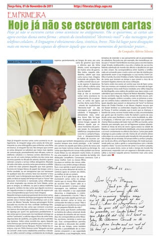 Exero 01, 5555   BLA BLA BLA     3
 Terça-feira, 01 de Novembro de 2011                                                      https://literatas.blogs.sapo.mz                                                                         3

Em primEira

 Hoje já não se escrevem cartas
Hoje já não se escrevem cartas como acontecia no antigamente. Ou se quisermos, as cartas são
agora escritas duma outra forma : através do insubstituível “electronic-mail” e das mensagens por
telefones celulares. A linguagem é obviamente clara, sintética, breve. Não há lugar para divagações
mais ou menos longas capazes de oferecer àquele que escreve momentos de particular prazer...
                                                                                                                                                       Ao Compadre Adérito Silveira
                                                                                                                                 tentativa de estender o seu pensamento até às proximidades
                                                                 esperou pacientemente, ao longos de anos, por uma               da sabedoria. Recordo-me, por exemplo, das maravilhosas car-
 MARcELO PANguANA - MAPuTO                                                                    carta do governo que traria        tas que o “mestre” David Mestre escreveu para o escritor baiano
                                                                                                 a reforma que ele tinha         Jorge Amado, enaltecendo a sua arte, a beleza da sua escrita,
                                                                                                 direito, como recompensa        falando sobretudo do mundo dos afectos e desafectos em que
                                                                                                 de muitos anos de guerra.       os dois viviam. Da correspondência entre Goethe e Schiller,
                                                                                                 Mas todos, naquela cida-        cada um actuando para o outro como um tipo de interlocutor,
                                                                                                 dezinha, sabem que essa         aprumando assim a sua imaginação e a sua escrita. Entre Cas-
                                                                                                 carta nunca mais chegará,       tilho e Camilo. Ou entre Tchékov e Górki. Todos eles escreventes
                                                                                                 incluindo ele próprio. Mas      de cartas que resistem ao tempo e que correm o risco de se
                                                                                                 o velho coronel não se can-     tornarem legados eternos da nossa civilização.
                                                                                                 sa de esperar. A esperança      No bairro onde vivo existe um senhor que vive de fazer cartas.
                                                                                                 não é, afinal, a última coisa   Para isso montou um modesto escritório no mercado do lugar:
                                                                                                 que morre ? Bonita história,    uma pequena mesa onde ficava instalada uma velha máquina
                                                                                                 esta do Gabriel!                de dactilografia, uma cadeira de jambire que dava costas a um
                                                                                                 Hoje já não se escrevem         calendário que ostentava a figura de Nelson Mandela. Chegava
                                                                                                 cartas como acontecia no        no seu escritório logo de manhã, sempre de fato escuro, sem-
                                                                                                 antigamente. Ou se quiser-      blante carregado, ombros curvados, como se estivesse a carre-
                                                                                                 mos, as cartas são agora        gar nos ombros toda a sabedoria do mundo. Trazia os sapatos
                                                                                                 escritas duma outra forma       iguais àqueles que usavam os dançarinos de “twist” na famosa
                                                                                                 : através do insubstituível     época do Chube Checker, e um desses chapéus escuros que
                                                                                                 “electronic-mail” e das         me faziam lembrar os conhecidos chapéus do poeta Fernan-
                                                                                                 mensagens por telefones         do Pessoa. O senhor Lampião, que é assim que se chamava o
                                                                                                 celulares. A linguagem é        fazedor de cartas, escreve muitas todos os dias, encomendadas
                                                                                                 obviamente clara, sinté-        por gente que de manhã à noite lhe batiam a porta da casa,
                                                                                                 tica, breve. Não há lugar       desde cartas para familiares a viver numa localidade ou alde-
                                                                                                 para divagações mais ou         ia longíquas, a informar que uma tia qualquer que podemos
                                                                                                 menos longas capazes de         chamar Maria acabava de trazer mais um filho ao mundo, cartas
                                                                                                 oferecer àquele que es-         dizendo, por exemplo, que um tal Ngomane acabara abando-
                                                                                                 creve momentos de partic-       nando as minas da terra do rand e agora estava na cidade de
                                                                                                 ular prazer. As mensagens       Maputo, o corpo terrivelmente debilitado, uma tosse produtiva
                                                                                                 telefónicas empobreceram        a se ouvir constamente no silêncio dos becos. Cartas para pedir
                                                                                                 a escrita e a própria língua.   emprego ou para acabar com ele. Outras de um amante zeloso
                                                                                                 Com o desaparecimento           a desculpar-se a uma amante pela mesada do mês passado que
                                                                                                do hábito de escrever car-       não chegou de ser enviada. Se tornara enfim o senhor Lampião,
Hoje já ninguém escreve cartas como acontecia no an-             tas quase que também desapareceu uma profissão que              por via do seu ofício, uma figura de prestígio. De modo que pas-
tigamente. Já ninguém pega uma caneta de tinta per-              noutros tempos teve muito prestígio : a de “carteiro”.          sando pela rua, toda a gente o cumprimentava com o devido
manente ou uma esferográfica para enfrentar uma folha            Um carteiro era aquele que batia a porta da nossa casa          respeito e dizia : “Lá vai o escritor de cartas”. E o senhor Lampião,
em branco. Já ninguém faz isso. Nos tempos que correm            para nos trazer notícias vindas de perto ou de longe. As        com o seu passo lento, como se todo o tempo do mundo lhe
as cartas deixaram se substituir por meios mais rápidos          cartas que depunha em nossas mãos podiam nos tornar             pertencesse, respondia com um vagaroso e distraído aceno, se
de comunicação, provavelmente mais eficazes, como os             muito felizes ou nos deixarem muito tristes. O carteiro         calhar a escrever naquele preciso momento mais uma carta.
telefones celulares e o famoso correio electrónico. Eu           era uma espécie de um novo membro da família. Um                Quem sabe ?
que sou de um outro tempo, lembro-me das cartas que              disfarçado conselheiro. Conversava connosco. Com a
escrevia quando na década de setenta, durante a guerra           nossa mulher. Com os nossos filhos.
colonial, cumpria o serviço militar obrigatório. Afastado        Escutava as estórias das nossas vidas.
de tudo e de todos, escrevia cartas para amainar a solidão       Oferecia o seu ombro amigo e deixava
e sentir-me mais próximo daqueles que mais gostava.              ficar a sua opinião à quem precisasse.
Escrevia em longos blocos de papel, tão longos como a            Como as cartas deixaram de existir, os
minha saudade, ou em aerogramas que nos isentavam                carteiros agora se contam aos dedos,
de qualquer taxa dos correios, fazia isso durante “a hora        ou melhor, já não se contam.
maconde“, que é a designação que algures, em Cabo Del-           Sabe-se lá se é pelo facto de não se
gado, se dava ao espaço de tempo em que os “turras” não          escreverem cartas como no antiga-
atacavam. Escrevíamos à namorada cartas inflamados               mente que os nossos filhos deixaram
de amor inspirados nas revistas de Corin Telado, cartas          de escrever bem. Quem sabe se o
para os amigos, os velhotes, ou para a zelosa madrinha           facto de passarem o tempo a redigir
de guerra. Lembro-me das cartas que alguém escrevia e            mensagens nos telefones celulares
em seguida enviava à si próprio, cansado de esperar por          não terá reduzido a sua capacidade
uma correspondência que nunca mais chegava.                      discursiva, a imaginação, a criativi-
Naqueles tempos as pessoas gostavam de escrever cartas,          dade e obviamente a escrita ? Não é
mesmo que o domínio da língua portuguesa não fosse lá            verdade que todo aquele que tem por
grande coisa e tivesse alguma semelhança com os dis-             hábito escrever cartas se torna um
cursos do Mestre Tamoda, famosa personagem fictícia              conhecedor de todas as coisas ? Não é
buscada nos escritos do meu confrade Uanhenga Xitu.              verdade que se transforma num poeta
Estou a lembrar-me das cartas que comecei a escrever             ou um pequeno filósofo da vida ?
nos bancos da escola para conquistar o amor e o sorriso          Sei de cartas que ficaram conhecidas
da rapariga por quem me apaixonara perdidamente. E               na história da cultura universal, desde
das cartas que os nossos pais nos mandavam entregar ao           os tempos do antanho até aos nossos
senhor “cantineiro”, a solicitar alguns litros de vinho tinto,   dias. De correspondência entre filóso-
algumas latas de sardinha, uns quilos de arroz e petróleo        fos, escritores, cientistas e outros que
que bastasse. Sobre cartas recordo-me, agora, daquela            tais. Essa correspondência permitiu
outra famosa que serviria de pretexto para o escritor co-        não apenas a discussão dos proble-
lombiano Gabriel Garcia Marquez, Prémio Nobel da Lit-            mas do seu tempo, como também
eratura, criar em 1958 o famoso conto “Ninguém escreve           permitiu a possibilidade de os inter-
ao Coronel”, onde numa cidadezinha anónima e desola-             vientes ensaiarem a sua capacidade
da, um velho coronel e antigo combatente da revolução            especulativa, a sua imaginação, nessa
 