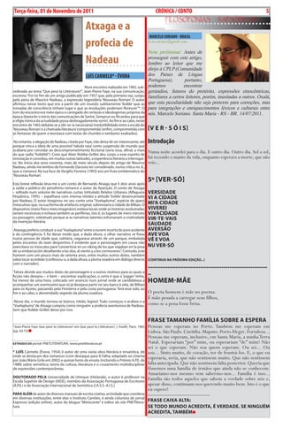 Exero 01, 5555    BLA BLA BLA       5
 Terça-feira, 01 de Novembro de 2011                                                                         cRÓNicA / cONTO                                                                          5
                                                                                                                     FiLosoFonias                               rapsódicas
                                                       Atxaga e a
                                                                                                        MARcELO SORiANO - bRASiL
                                                       profecia de                                     m.m.soriano@gmail.com

                                                                                                       Nota preliminar: Antes de
                                                       Nadeau                                          prosseguir com este artigo,
                                                                                                       lembro ao leitor que me
                                                                                                       dirijo à CPLP (Comunidade
                                                       LuíS cARMELO* - ÉvORA                           dos Países de Língua
                                                                                                       Portuguesa),       portanto,
                                              Num encontro realizado em 1965, sub-                     podemos            encontrar
ordinado ao tema “Que peut la Littérature?”, Jean-Pierre Faye, na sua comunicação,                     gerúndios, futuros do pretérito, expressões etnocêntricas,
escrevia: “Foi no fim de um artigo publicado em 1957 que, pela primeira vez, surgiu                    familiares a certos leitores, porém, inusitadas a outros. Oxalá,
pela pena de Maurice Nadeau, a expressão legendária ‘Nouveau Roman’. O autor
afirmou nesse texto que era a partir de um mundo subitamente ‘lisible’ que as                          que esta peculiaridade não seja pretexto para correções, mas
tomadas de consciência tinham lugar e que as revoluções poderiam florescer”*. O                        para integrações e enriquecimentos léxicos e culturais entre
tom do encontro era meio épico e carregado de certezas e ideologemas próprios da                       nós. Marcelo Soriano. Santa Maria - RS - BR. 14/07/2011.
época (basta ler o início das comunicações de Sartre, Semprun ou Ricardou para que
a efígie irónica da actualidade possa desbragadamente sorrir). Ao fim e ao cabo, neste
encontro de 1965 debatia-se a (dir-se-ia necessária) irredutibilidade entre a escala do
‘Nouveau Roman’ e a chamada literatura ‘comprometida’ (enfim, comprometida com                         [v e r - s Ó i s]
as fantasias de quem a teorizava com botas de chumbo e tambores exaltados).

 No entanto, a alegação de Nadeau, citada por Faye, não deixa de ser interessante, até                 introdução
porque vinca a ideia de uma possível ‘tabula rasa’ como suspensão do mundo que
acabaria por convidar ao descomprometimento ficcional (seria essa, afinal, a mais                      Numa noite acordei para o dia. E outro dia. Outro dia. Sol a sol,
do que sadia “lisibilité”). Creio que Alain Robbe-Grillet deu corpo a esse espírito de
renovação e convidou, em muitas outras latitudes, a experiência literária a interrogar-                fui tecendo o manto da vida, enquanto esperava a morte, que não
se. No início dos anos noventa, mais de meio século depois do artigo de Maurice                        veio...
Nadeau, ainda me lembro de Fernando Dacosta ter considerado, numa crítica no JL,
que o romance Na tua face de Vergílio Ferreira (1993) era um fruto emblemático do
‘Nouveau Roman’.

Esta breve reflexão leva-me a um conto de Bernardo Atxaga que li dois anos após
                                                                                                       5º [ver-sÓ]
a saída a público do penúltimo romance o autor da Aparição. O conto de Atxaga
– editado num volume de narrativas curtas intitulado Relatos Urbanos (Alfaguara                        versiDADe
Hispânica, 1995) – espelhava com imensa nitidez a atitude ‘lisible’ desencantada                       vi A CiDADe
por Nadeau. O autor imaginou no seu conto uma “Vuelapluma”, espécie de aparo
miraculoso que, na sua forma de artefacto original, sobrevoaria a cidade de Bilbao. O                  mi’A CiDADe
dispositivo (meio físico meio imaginário) evitava locais onde as histórias avolumadas                  viverei
seriam excessivas e evitava também as periferias, isto é, os lugares de mero trânsito                  vivACiDADe
ou passagem, sobretudo porque aí as narrativas latentes esfumariam a criatividade                      vir-Te-vAis
da invenção literária.
                                                                                                       sAuDADe
Ataxaga preferiu conduzir a sua “Vuelapluma” entre a nuvem incerta do puro acidente                    Aversão
e da contingência. E foi desse modo que, a dada altura, o olhar narrativo se fixou                     Ave voA
numa pessoa de idade que, solitária, vagueava através de um parque, embalada                           vÊ e voA
pelos encantos do lazer desportivo. É evidente que o personagem em causa não
exercitava os músculos para “convertirse en un viking de los que viajaban en la proa                   Nu ver-sÓ
de su embarcación desafiando a las olas, al viento y a los cormoranes”. Contudo, este
homem com um pouco mais de setenta anos, entre muitos outros dotes, também
sabia tocar acordeão (confessou-o, a dada altura, a pluma voadora em diálogo directo (CoNTiNuA NA prÓximA eDição...)
com o narrador).
                                                                                                       .........................................................................
 Talvez devido aos muitos dotes do personagem e a outros motivos para os quais a
ficção não desejou – e bem – encontrar explicações, o certo é que o ‘jogger’ tinha,
                                                                                                       ..
há menos de uma hora, colocado um anúncio num jornal onde se candidatava a
acompanhar um aventureiro que só já desejava partir no seu barco à vela, de Bilbao
                                                                                                       Homem-mãe
para os Açores, passando pela Finisterra e pela costa portuguesa. Terá esse sido, ao
fim e ao cabo, o desvendado segredo da pluma voadora.                                                  O poeta-homem é mãe no poema.
                                                                                                       É mão pesada a carregar seus filhos,
 Nesse dia, o mundo tornou-se branco, nítido, legível. Tudo começou e acabou e a
“Vuelapluma” de Atxaga cumpriu como ninguém a profecia aventurosa de Nadeau.                           como se a pena fosse brisa.
Sem que Robbe-Grillet desse por isso.
                                                                                                       .....................................................................................

___________________________________________________________________                                    FrAse TAmANHo FAmíLiA soBre A esperA
*Jean-Pierre Faye Que peut la Littérature? em Que peut la Littérature?, L´Inedit, Paris, 1965          Pessoas me esperam no Porto. Também me esperam em
(pp. 63-72)                                                                                            Lisboa. São Paulo. Curitiba. Maputo. Porto Alegre. Fortaleza...
________________________________________
                                                                                                       Pessoas me esperam, inclusive, em Santa Maria, a minha Terra
exTrAíDo Do portal: PNETLITERATURA. www.pnetliteratura.pt                                              Natal. Esperariam “por” mim, ou esperariam “de” mim? Não
                                                                                                       sei o que esperam. Não sou quem esperam. Ou sei... Ou
* Luís Carmelo (Évora, 1954) é autor de uma vasta obra literária e ensaística, de                      sou... Sinto muito, de coração, ter de frustrá-los. E, o que eu
onde se destacam dez romances (com destaque para A Falha, adaptado ao cinema
por João Mário Grilo em 2002) e quinze livros de ensaio (incluindo o Prémio A.P.E. de
                                                                                                       esperaria, seria, que não sentissem muito. Que não sentissem
1988) sobre semiótica, teoria da cultura, literatura e o cruzamento multidisciplinar                   falta antecipada. Que não sentissem falta posterior. Queria que
de expressões contemporâneas.                                                                          fôssemos uma família de irmãos que ainda não se conhecem.
                                                                                                       Amaríamo-nos mesmo sem sabermo-nos... Família é isso...
DouTorADo peLA Universidade de Utreque (Holanda), o autor é professor na
Escola Superior de Design (IADE), membro da Associação Portuguesa de Escritores
                                                                                                       Família são todos aqueles que sabem a verdade sobre nós e,
(A.P.E.) e da Associação Internacional de Semiótica (I.A.S.S.-A.I.S.).                                 apesar disso, continuam nos querendo muito bem. Isto é o que
                                                                                                       eu espero!
pArA ALÉm de autor de diversos manuais de escrita criativa, actividade que coordena ....................................................................
em diversas instituições, entre elas o Instituto Camões, é ainda colunista do jornal
Expresso (edição online), autor do blogue “Miniscente” e editor do site PNETlitera- FrAse CAixA ALTA:
tura.                                                                                se ToDo muNDo ACreDiTA,                                                É verDADe. se NiNguÉm
                                                                                                       ACreDiTA, TAmBÉm
 