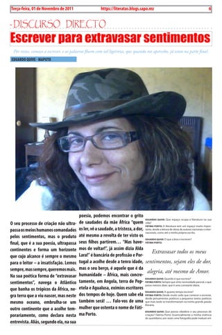 6    BLA BLA BLA   Exero 01, 5555
    Terça-feira, 01 de Novembro de 2011                     https://literatas.blogs.sapo.mz                                                          6


- discurso dirEcto
Escrever para extravasar sentimentos
     Por vezes, começo a escrever, e as palavras fluem com tal ligeireza, que quando me apercebo, já estou na parte final.
    EDuARDO QuivE - MAPuTO




                                            poesia, podemos encontrar o grito
                                                                                     eDuArDo Quive: Que espaço ocupa a literatura na sua
O seu processo de criação não ultra-        de saudades da mãe África “quem vida?
                                                                                     FáTimA porTo: A literatura tem um espaço muito impor-
passa os meios humanos comandados           os ler, vê a saudade, a tristeza, a dor, tante, desde a leitura de obras de autores nacionais e inter-
                                                                                     nacionais, como até a minha própria escrita.
pelos sentimentos, mas o produto            até mesmo a revolta de ter visto os
                                                                                     eDuArDo Quive: O que a leva a escrever?
final, que é a sua poesia, ultrapassa       seus filhos partirem… “Mas have- FáTimA porTo:
continentes e forma um horizonte            mos de voltar!”, já assim dizia Alda
                                                                                            Extravasar todos os meus
que cujo alcance é sempre o mesmo           Lara!” é bancária de profissão e Por-
para o leitor – a insatisfação. Lemos       tugal a acolhe desde a tenra idade, sentimentos, sejam eles de dor,
sempre, mas sempre, queremos mais.          mas o seu berço, é aquele que é da
                                                                                        alegria, até mesmo de Amor.
Na sua poética forma de “extravasar         humanidade – África, mais concre-
                                                                                     eDuArDo Quive: Quando é que escreve?
sentimentos”, navega o Atlântico            tamente, em Angola, terra de Pep- FáTimA porTo: Sempre que sinto necessidade para tal, o que
                                                                                     posso mesmo dizer, que é uma constante diária.
que banha os trópicos da África, ne-        etela e Agualusa, exímios escritores
                                                                                     eDuArDo Quive: A quanto tempo escreve?
gra terra que a viu nascer, mas neste       dos tempos de hoje. Quem sabe ela FáTimA porTo: Desde muito cedo que comecei a escrever,
                                                                                     desde pensamentos poéticos a pequenos textos poéticos
mesmo oceano, embrulha-se um                também será! … Falo-vos de uma que mais tarde se transformariam na minha grande paixão
                                                                                     literária.
outro continente que a acolhe tem-          mulher que ostenta o nome de Fáti-
                                                                                     eDuArDo Quive: Que passos obedece o seu processo de
porariamente, como declara nesta            ma Porto.                                criação? Fátima Porto: Essencialmente a minha vivência
                                                                                               do quotidiano; por vezes uma fotografia pode traduzir em
entrevista. Aliás, segundo ela, na sua
 