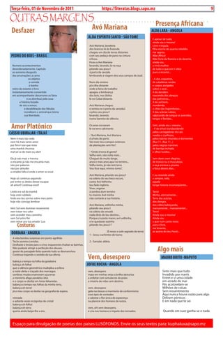 Exero 01, 5555   BLA BLA BLA   9
 Terça-feira, 01 de Novembro de 2011                                             https://literatas.blogs.sapo.mz                                                              9

outras margEns
              Avó Mariana                                                                                                  Presença Africana
Desfazer                                                                                                                 ALDA LARA - ANgOLA
                                                                    ALDA ESPíRiTO SANTO - SãO TOMÉ                       E apesar de tudo,
                                                                                                                         ainda sou a mesma!
                                                                     Avó Mariana, lavadeira                              Livre e esguia,
                                                                     dos brancos lá da Fazenda                           filha eterna de quanta rebeldia
                                                                     chegou um dia de terras distantes                   me sagrou.
 PEDRO DO bOiS - bRASiL                                              com seu pedaço de pano na cintura                   Mãe-África!
                                                                     e ficou.                                            Mãe forte da floresta e do deserto,
                                                                     Ficou a Avó Mariana                                 ainda sou,
 Numero acontecimentos                                               lavando, lavando, lá na roça                        a irmã-mulher
 desordenadamente. Capitulo                                          pitando seu jessu1                                  de tudo o que em ti vibra
 ao extremo desgosto                                                 à porta da sanzala                                  puro e incerto!...
 das arrumações: a cama                                              lembrando a viagem dos seus campos de sisal.
                 os objetos                                                                                              - A dos coqueiros,
                 a comida                                            Num dia sinistro                                    de cabeleiras verdes
                 o banho                                             p’ra ilha distante                                  e corpos arrojados
 retiro da estante o livro                                           onde a faina de trabalho                            sobre o azul...
 instantaneamente convertido                                         apagou a lembrança                                  A do dendém
 em acompanhante: desarrumo os fatos                                 dos bois, nos óbitos                                nascendo dos abraços
               e os distribuo pela casa:                             lá no Cubal distante.                               das palmeiras...
        a história forjada                                                                                               A do sol bom,
        de reis e reinos:                                            Avó Mariana chegou                                  mordendo
             a desabilitação das fábulas                             e sentou-se à porta da sanzala2                     o chão das Ingombotas...
             moralizam o animal que teima                            e pitou seu jessu1                                  A das acácias rubras,
             sua liberdade.                                          lavando, lavando                                    salpicando de sangue as avenidas,
                                                                     numa barreira de silêncio.                          longas e floridas...


 Amor Platônico                                                      Os anos escoaram
                                                                     lá na terra calcinante.
                                                                                                                         Sim!, ainda sou a mesma.
                                                                                                                         - A do amor transbordando
cÁSSiO ubiRAJAR -iTAJAí                                              - “Avó Mariana, Avó Mariana
                                                                                                                         pelos carregadores do cais
                                                                                                                         suados e confusos,
Nem é mais tão cedo                                                  é a hora de partir.                                 pelos bairros imundos e dormentes
nem há mais tanto amor                                               Vai rever teus campos extensos                      (Rua 11...Rua 11...)
por fim é isso que resta                                             de plantações sem fim”.                             pelos negros meninos
uma manhã chuvosa                                                                                                        de barriga inchada
mal sei se de maio ou abril                                          - “Onde é terra di gente?                           e olhos fundos...
                                                                     Velha vem, não volta mais...
Ela já não mais a mesma                                              Cheguei de muito longe,                             Sem dores nem alegrias,
o encanto já não me encanta mais                                     anos e mais anos aqui no terreiro...                de tronco nu e musculoso,
não por palavras                                                     Velha tonta, já não tem terra                       a raça escreve a prumo,
não por atitudes                                                     Vou ficar aqui, minino tonto”.                      a força destes dias...
a simples falta é onde o amor se esvai
                                                                     Avó Mariana, pitando seu jessu1                     E eu revendo ainda
Hoje só continuo seguindo                                            na soleira do seu beco escuro,                      e sempre, nela,
por entre os dedos deixei escapar                                    conta Avó Velhinha                                  aquela
ah amor!! Continua vivo!!                                            teu fado inglório.                                  longa historia inconseqüente...
                                                                     Viver, vegetar
Lindo era sol da manhã                                               à sombra dum terreiro                               Terra!
hoje está nublado                                                    tu mesmo Avó minha                                  Minha, eternamente...
lindo era teu sorriso sobre meu peito                                não contarás a tua história.                        Terra das acácias,
hoje não consigo lembrar                                                                                                 dos dongos,
                                                                     Avó Mariana, velhinha minha,                        dos cólios baloiçando,
Vem Sol vem iluminar novamente                                       pitando seu jessu1                                  mansamente... mansamente!...
vem trazer teu calor                                                 na soleira da senzala                               Terra!
vem acender meu caminho                                              nada dirás do teu destino...                        Ainda sou a mesma!
vem Sol astro Rei                                                    Porque cruzaste mares, avó velhinha,                Ainda sou
vem reinar pra tua amada Lua                                         e te quedaste sozinha                               a que num canto novo,
      costuras                                                       pitando teu jessu1?                                 pura e livre,
                                                                                                                         me levanto,
                                                                                     (É nosso o solo sagrado da terra)   ao aceno do teu Povo!...
 DORiANA - ANgOLA                                                    1 - Jessu: cachimbo de barro;
  A vida bordou surpresas em ponto agrilhão
  Tecias auroras carsidas.                                           2 - Sanzala: aldeia.
  Desfiaste o tecido para o crivo; esqueceste chulear as baínhas.
  Não pudeste atingir a perfeição dos deuses,
  gostei do passajado feito quando tudo se desmanchou                                                                        Algo mais
  Continuo trajando o vestido da tua oferta.

  baloiça o tempo na folha da goiabeira
                                                                    vem, desespero                                              MAuRO bRiTO -MAPuTO
  baloiça oh folha!                                                 JOFRE ROchA - ANgOLA
  que o silêncio geométrico multiplica a esfera:
  a noite aleita o traçado dos morcegos                             vem, desespero                                               Sinto mais que tudo
  sombras mudas enamoram açucenas                                   mata em minhas veias o brilho desta lua                      Invadido por marés
  a memória afaga paralelos idos                                    a enfeitar com simulacros de prata                           Entrei e vi uma cidade
  e o corpo se desfaz em loiras labaredas.                          a miséria de vidas sem destino.                              em estado de mar
  balança o tempo nas folhas da minha terra,                                                                                     Pés acotovelam-se
  balança oh terra!                                                 vem, desespero                                               Milhões de coisas
  já o meu corpo se desfaz na geografia da espera.                  gela nas bocas o murmúrio de conformismo                     Sem ressentimento
                                                                    esse ópio de vontades                                        Aqui nunca houve razão para algo
  nômada                                                            a sabotar a flor única de esperança                          Deliram pórticos
  o adiante veste incógnitas de cristal                             na planície dos homens de rastos.                            E em nada que te sei
  balança oh folha!
  balança oh terra                                                  vem, oh! vem desespero,
  queria ainda beijar-lhe a era.                                    e cria nos homens o ímpeto dos tornados.                      Quando em suor ganha-se o nada



  Espaço para divulgação de poetas dos países LUSÓFONOS. Envie os seus textos para: kuphaluxa@sapo.mz
 