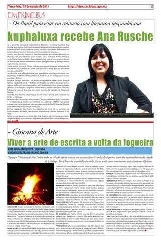 2    BLA BLA BLA   Exero 01, 5555
    Terça-feira, 02 de Agosto de 2011                                        https://literatas.blogs.sapo.mz                                                                           2

Em primEira
- Do Brasil para estar em contacto com literatura moçambicana

kuphaluxa recebe Ana Rusche
Já se encontra na capital moçambicana, Maputo, a escritora brasileira, Ana
Rusche, que vem ao País com o propósito de conhecer o Movimento Literário
Kuphaluxa bem como capacitar jovens escritores e amantes da literatura no
geral, sobre as técnicas de escrita na literatura contemporânea.
ontem, Ana Rusche, iniciou as suas actividades de trabalho literário em
Maputo, com uma entrevista que à escritora Sónia Sultuane, de Moçambique,
as no Centro Cultural Brasil – Moçambique, onde pela primeira vez conheceu
os precursores deste movimento, criado para promover e divulgar novos
aspirantes da literatura.
Ainda ontem, iniciou a Oficina Literária com jovens amantes da literatura e
estudantes no auditório do CCBM, realizado sob o tema “Nós que adoramos
um documentário.”
Ana Rusche, vem a Moçambique com a missão de interagir com vários pro-
tagonistas da literatura Moçambicana, estando já, em diálogo com vários
escritores do País.
Na tarde de hoje, a escritora vai proferir uma palestra, sobre o tema “Porquê
Ler”, na Escola Industrial 1º de Maio em Maputo, no âmbito do projecto “Lit-
eratura na Escola”, que desenvolvido pelo Kuphaluxa, desde o ano passado,
já levou os escritores, Ungulani Ba Kha Khosa, Paulina Chiziane, Marcelo
Panguana, Juvenal Bucuane, em várias escolas das cidades de Maputo e
Matola.
Amanhã, Ana Rusche, vai participar de um Sarau Cultural, a ser realizado no
CCBM as 18 horas.
Na quinta-feira, as 09:00h, Ana visitará a Casa do poeta-mor, José Craveirinha
e no mesmo dia, a escritora vai ministrar uma palestra na AEMO, num painel
em que estará acompanhada pelo secretário geral da AEMO, Jorge de Oliveira,
onde oferecerá vários livros à instituição.
Na sua bagagem, Ana Rusche traz, igualmente, livros da sua autoria e de
outros autores do Brasil, para doar ao Kuphaluxa e a Escola Industrial 1º de
Maio.                                                                          Ana Rusche, escritora brasileira, em Maputo para um diálogo com a literatura moçambicana
Refira-se que durante os cinco dias, Ana Rusche, vai entrevistas escritores
moçambicanos, que culminará na publicação de um livro com as entrevistas,
já no Brasil




- Gincana de Arte
Viver a arte de escrita a volta da fogueira
LiNO SOuSA MucuRuzA - LichiNgA
LiNOMucuRuzA2010@yAhOO.cOM.bR
O espaço “Gincana de Arte” reúne todos os sábados vários artistas em sarau cultural a volta da fogueira, num dos maiores bairros da cidade
                                  de Lichinga. Em Chuaula, a tertúlia literária, faz-se sentir num movimento artisticamente diferente.
                                                              culturais tais como, teatro, música, cinema, poesia e outras   arregaçaram as mangas e agora com o espaço Gincana de
                                                              formas de expressão cultural, a nível provincial. No ABC,      Artes veremos se pelo menos substitui o Cine ABC e possam
                                                              actuaram, igualmente, vários grupos culturais reconheci-       fluir vários talentos, porque esse é um dos objectivos.”
                                                              dos no País, como a Companhia de Teatro Gungu da capital       Por suA vez, Eduardo Tocolowa, um dos mentores da ini-
                                                              moçambicana.                                                   ciativa, para a Literatas, não escondeu a sua satisfação pelo
                                                              MAs, outrAs forças tomaram o espaço que pertencia a arte       espaço Gincana de Artes.
                                                              e os artistas. A infra-estrutura foi concessionada à Igreja    “este esPAço demorou chegar, mas como o chegou é só
                                                              Universal do Reino de Deus (IURD).                             louva-lo e enveredar esforços para que esta iniciativa não
                                                              Vendo-se o silêncio, jovens uniram-se para criar a Gincana     termine por aqui. Para a criação deste programa, não custou
                                                              de Arte, espaço que reúne várias artes desde a poesia,         – nos algum dinheiro. Vimos que a Direcção Provincial de
                                                              teatro danças tradicionais, música artes plásticas, contado-   Educação e Cultura não aposta nas nossas iniciativas e nos
                                                              res de estórias e histórias, tudo a volta da fogueira.         decidimos fazer as coisas da nossa maneira.”
                                                              eM entreVistA concedida a revista Literatas os artistas        se contArAM com apoios para a concretização da inicia-
                                                              revelaram a sua satisfação com a iniciativa, uma vez estar a   tiva, Tocolowa disse que “ já tivemos alguns apoios com
                                                              revitalizar o desenvolvimento da arte a nível da província.    pessoas singulares que nos deram uma viola e um piano,
                                                              Pedro FABião Pedro, poeta da província do Niassa com           instrumentos que estão em uso no nossos espaços e temos
                                                              residência na cidade de Lichinga considera ser louvável,       também o apoio do proprietário do lugar onde a nossa
GincAnA de Artes é um projecto literário idealizado pelo      o projecto Gincana de Arte, e disse que vai trazer muitos      arte funciona.”
artista plástico, músico e jornalista da Rádio Moçambique     benefícios não só para os artistas mais também para a          PArA terMinAr, o nosso entrevistado, teceu críticas à
– Emissor Provincial do Niassa, Eduardo Tocolowa, e o poeta   província como também o País.                                  atitude dos responsáveis pela área da cultura a nível da
declamador, igualmente, jornalista da província do Niassa,    de Acordo com Pedro, o País precisa de iniciativas do          província do Niassa.
Mukurruza. O projecto, reflecte-se na realização semanal de   género para fortalecer a cultura moçambicana com par-          “se A Direcção Provincial da Educação e Cultura tivesse este
saraus culturais aos sábados, num dos maiores bairros da      ticularidade na província do Niassa, por isso apoia a con-     espírito os nossos espaços teriam outra credibilidade no que
província nortenha de Moçambique, denominado Chuaula,         tinuidade do espaço uma vez ser o único lugar já existente     concerne a valorização das nossas artes. Mas tristemente só
e a missão do mesmo, é a revitalização dos espaços cul-       para os artistas.                                              existe esta instância, quando se trata de um festival e outros
turais na cidade de Lichinga,                                 “tereM nos tirado, no ano passado, o Cine ABC, aquele que      eventos de âmbito nacional e é por isso que as actividades
nuMA ALturA em que a cidade de Lichinga vivia um silêncio     era o maior espaço da província, para dar lugar o funcio-      culturais, muitas vezes, fracassam por falta de preparação e
cultural, com o encerramento do Cine ABC, outrora, o maior    namento da igreja, é lamentável. O governo, simplesmente       assim facto que nos deixa agastados.” Concluiu
espaço que deu parte para a realização de muitos eventos      não entreviu. Mas os artistas apesar de ficarem sem pai não
 