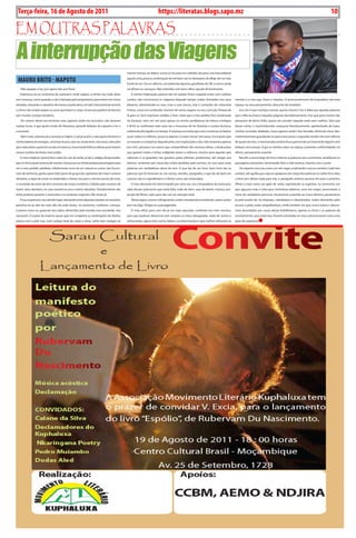 Terça-feira, 16 de Agosto de 2011
10 BLA BLA BLA Exero 01, 5555
                                                                                                                  https://literatas.blogs.sapo.mz                                                                                                           10

Em outras paLavras

A interrupção das Viagens
                                                                                         mesmo tempo, ao dobro, numa só vez para um sofredor do povo, era inacreditável

 MAURO BRiTO - MAPUTO                                                                    aquela cena, parecia combinação de me fazer cair no desespero de afligir até no mais
                                                                                         fundo do ser. Uns no silêncio, uns bebendo algumas garrafadas de 2M, e outros ainda
     -Não apague a luz, por agora não, por favor.                                        recolhiam os cansaços. Não entendia com bons olhos aquele afrontamento.
     Implorava eu ao motorista do autocarro onde viajara, a minha voz tudo dizia,           A minha imploração parecia não ter parido frutos naquele mato com coelhos
sem mascara, como quando o cão é deixado pelo proprietário, para entrar em novas         surdos, não convencera os viajantes daquele tempo, todos distraídos nos seus           mentes e o meu ego, livros e citações. O pronunciamento da hospedeira não teve
estradas, chorando o cãozinho de manso só pela alma, em latir internamente animal,       afazeres, alimentando as suas crias e suas bocas, sob o comando do motorista           espaço no meu pensamento, descartei de imediato.
o choro não invade sequer os ossos que fazem o corpo. Enunciava pedires de favores       Freitas, como era conhecido. Homem de varias viagens no seu currículo, fretava de         Isso sim é que nutrição mental, queria mesmo é ler e debruçar aquelas palavras
sem muitos cortejos fúnebres.                                                            lá para cá. Sem respostas cedidas a mim, notei que o meu pedido fora condenado         que o Mia escrevera naquelas páginas elucidativamente, mas que para muitos não
     -Ao menos deixe-me terminar este capítulo onde me encontro, não demoro              ao fracasso, nem um sim para apoiar na minha candidatura de leitura condigna           passavam de letras órfãs; queria me suicidar naquele mato sem coelhos. Sem que
muitas horas, é que gosto muito de literatura, aprendi debaixo do cajueiro a ler e       e fértil, se confirmara mais uma vez o insucesso de ler histórias e contos da boca,    desse conta, o machimbombo avançava freneticamente, apetrechado de luzes,
a escrever.                                                                              oralmente divulgados no tempo. A injustiça era tanta que nem conversas se faziam       minhas vontades abafadas, maus agoiros serão? Aos bocados diminuía meus des-
     -Nem mais, estamos já a começar a viajem, o sol já se pôs, e não quero diminuir a   ouvir, todos no silêncio, ouvia-se apenas o motor roncar sem parar. Era injusto que    contentamentos guardando-os para outra parte, a segunda; recolhi-me num silêncio
minha bateria de energias, uma boa musica caia vos muito bem, não essas colecções        se estavam a comportar daquele jeito, sem explicações a dar, não reclamara apenas      de quase séculos, o mencionado cenário ficou parecendo um funeral de alguém sem
que nada dizem, parecem jornais em bancas, anunciando fofocas diárias para tirarem       por mim, pensava nos outros que compartilham das mesmas ideias, e ainda pelos          belezas nem posses. Ergui as minhas mãos na cabeça, juntando conformidades no
nossos tostões do bolso mal cozido.                                                      que gastam noites e tintas redigindo textos e rabiscos, mesmo para aqueles que         alheio, pensamento ausente.
     O meu implorar preenchera vazio do cair da tarde, já diz o adágio despovoado,       rabiscam e os guardam nas gavetas, pelas editoras, produtores, até chegar aos             Recolhi o aconchego do livro, enterrei as palavras sem cerimónias, amaldiçoei os
que só chora quem precisa de mamar, chorava eu na minha própria personagem para          leitores, reclamara por causa das noites perdidas pelo escritor, no suor para casar    passageiros presentes, terminando-lhes a vida terrena, injustos com o justo.
ver o meu pedido satisfeito, infelizmente na lei do ser natural as coisas não funcio-    palavras em verdadeiras obras de arte. O que faz de um livro, bom livro são as            De repente a luz caiu como um véu negro, acalmando o escuro sombrio, tudo tem
nam de tal forma, ganha quem fizer parte do grupo dos apoiantes de maior numero          palavras que lá misturam se, em versos, estrofes, parágrafos, o que faz do bolo um     sombra, até agulha que seja; eu apalpava sem vergonha palavras no velho livro, letra
absoluto, a regra de sinais na matemática chama-nos para o mesmo ponto de vista,         sucesso são os ingredientes e a forma como são misturados.                             a letra sem deixar nada para trás, o parágrafo anterior puxava-me para o próximo.
o resultado da soma de dois números de sinais contrários é ditado pelo numero de            O meu devaneio foi interrompido por uma voz, era a hospedeira do autocarro,         Afinei a vista como um gato de noite, espreitando os espíritos, no momento em
maior valor absoluto, no caso recente eu era o menor absoluto. Simplesmente não          sabe desses autocarros que nada falta, tudo de bom, casa de banho, música, pro-        que aguçava mais a vista para vislumbrar palavras, uma voz surgiu, anunciando o
tinha poderes perante o motorista e os restantes viajantes. Me rendo já.                 jecção de filmes, tudo para não cair em atenção total:                                 início do verdadeiro percurso. Iniciávamos a partida ao nosso destino, passávamos
     A lua ocupara já o seu devido lugar, dançando entre algumas estrelas no nascente,      Temos água, sumos e refrigerantes, estão a temperatura ambiente, quem quiser        já pela ponte do rio limpopo, cabisbaixos e desatinados, todos distraídos pelo
pendura-se ao alto do mais alto da noite brava, no autocarro, mulheres, crianças,        que me diga. Dirigia-se a passageirada.                                                escuro e pelas vozes atrapalhadiças, então lembrei me que nunca lutara e denun-
e jovens como eu, gozavam dos saltos oferecidos pela estrada mal concebida, não             O meu olhar para com ela já era mais apurado, confiante em mim mesmo,               ciara atrocidades por causa destas bisbilhotices, apenas os livros e as palavras de
nacionais. O soprar do inverno quase que me congelara as reclamações de direito,         para que pudesse denunciar sem arrepios os meus desagrados, nada de sumos e            ensinamentos, que antes lera, ficaram semeadas no meu subconsciente como uma
estava com a pele nua, num castigo total de corpo e alma, sofria dois castigos ao        refrescantes, agora nem nunca, ideias e acontecimentos e que melhor refrescam as       gota de esperança
 