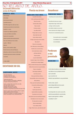8   BLA BLA BLA   Exero 01, 5555
Terça-feira, 16 de Agosto de 2011                                https://literatas.blogs.sapo.mz                                                   8
no rEcanto dE apoLo...
Encantado silêncio das
areias de Maputo                                       Poesia na árvore                                Amanhecer
BáRBARA LiA - BRASiL                                                                                    PEDRO DU BOiS - BRASiL
Entre estrelas
                                                   SAMUEL cOSTA - iTAJAí - BRASiL
                                                                Eu prefiro frases feitas...              Amanheço em nuvens de inver-
entre algas
                                                           Lê-las, e pensar que são minhas!            no.
entre brancos lençóis
                                                                   Dizer: Eu te amo...                  No esfriar da hora sou corpo
e paredes brancas.
                                                                 Usando velhos clichês                  despertado. Sigo o leito do rio
Vermelha viagem da vida nas veias.
                                                                     Finjo ser poeta                    ao largo: estrito ao peito
Instante que precede ao nascimento,
                                                                   Às vezes contista...                 da mulher amada no anunciar
também à morte.
                                                                   Uso velhos clichés                   horas anteriores de refúgio. Acordo
A morte é um silêncio suspenso
                                                               ‘’Porque dizer eu te amo...              e levanto em ensolarados passos.
e o sol, um silêncio vermelho.
                                                                 Não é dizer bom dia!’’
Nuvens em seu passeio
                                                                Escuto velhas músicas!                             Da manhã retiro a necessidade
diante da janela deste apartamento.
                                                         E chego a pensar que a dor é minha.                       da utilidade. Sou repositório
Tem uma sinfonia em tons vários
                                                                      Mas não é!!!                                 da inatividade.
a gritar – Silêncio!
                                                                Penso em ser prosador...
Silencio.
                                                          Para voltar para a minha infância...
Branca, como estrelas e algas.
                                                            Aonde corro e corro de novo...

                                                                                                       Perderam
Passeio brancas areias de Maputo,
                                                              Corro entre becos e vielas...
olhando ao redor em busca de Mia Couto

ansiando que ele me ensine a estrondar
                                                                  ...de braços abertos!
                                                                                                       a sua
                                                                                                       juventude
                                                                    Finjo ser poeta...
o encanto.
                                                                ...na pós-modernidade!

                                                          A ignorar regras, rimas e métricas...
in Noir (2006)                                                                                         NELSON LiNEU
                                                           A desdenhar de antigas elegias!

                                                     Todas as velhas fórmulas prontas e acabadas.

iDENTiDADE DO SOL                                      Velhas formas de amar musas intocadas...

                                                                 Finjo ser versejador...                Como latas tocadas ao meu ouvido

                                                                Nos tempos modernos!                    oiço falar-se ou os próprios heróis
ALBERTO ARAúJO - MAPUTO
                                                                   E em meus versos!                    que eu duvido
 Um ente desponta,
 E aponta o que é ser belo,                                 Sinto que não fosses embora...              que se achem tal
 E da beleza nascem palavras.
                                                        Estas perdida...entre os meus versos...         dizerem que perderam a sua juventude.
 Singrando pela alma
 Vão-se as palavras entintadas e solfejadas,                        Mais profanos...
 As quais o tempo fez produzi-las
                                                         Finjo...que não te perdi para sempre,          Heróis, lutar jovem
Certas, se fazem fato central de uma vida.
Por esse motivo nunca as                                     Às vezes leio velhas poesias.              pela independência do seu país
deixarão adormecidas no cais,
Aneladas a tristezas e angústias                                   Mas, só às vezes...                  é perder a juventude?
Tampouco dá guarida aos proveitos do que se fez.
                                                                E penso que são meus...
Apenas o querer que, as palavras ditas no papel
Sejam viajadas através do tempo,                             Aqueles idílios de saudade...              Corrompendo-me como nunca fiz,
Fazendo-se cantigas no coração de quem ama
Assim o tornando um ser meramente feliz.                       Eu gostaria ser um poeta.                admito que perderam a juventude.

                                                      Para pensar que não te perdi para sempre...       Agora é para ganhar a velhice

                                                           Imortalizar-te-ia em meus versos!            a qualquer custo?

                                                               Às vezes penso ser poeta!

                                                                 Na pós-modernidade!

                                                                 A usar velhos clichés!

                                                      E digo: ’’Dizer te amo...não é dizer bom dia’’
 