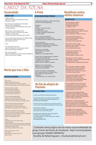 Exero 01, 5555   BLA BLA BLA   9
Terça-feira, 16 de Agosto de 2011                                         https://literatas.blogs.sapo.mz                                                         9

canto da poEsia
inconsolado                                                  A Preta                                           Manifesto contra
iziDiNE JAiME                                                PETER PEDRO PiERRE PETROSSE                       minha natureza
 Ando sozinho
 Mesmo com gente movendo me os pés.                                                                            vicENTE SiTOE
 Me acho na vida.                                             O dia estava deserto e cheio de tristeza.         I
                                                              Decidi ir ao bar Magostosa.                       Um dia conheci o Nada
 Um sorriso me arquiteta um novo rosto.                                                                         do qual advinha tudo
 Não me acho em lágrimas,                                     Cheguei,                                          Era igual à inexistência
 Chorar é tão inútil como lembrar o que se foi                Entrei,                                           e residia em mim
 e nunca tivemos.                                             E sentei -me numa mesa.
                                                              Lá estava ela,                                    Não entendendo a sua essência
 Me encanta a minha pobre alma                                A minha fiel amante,                              busquei explicação em todo o universo
 O pouco na vida é um muito que tenho.                        A minha mulande mulandinha,                       Até no Mundo da Sofia
 Querer ter como outros                                       A minha preta.                                    Mas não decifrei o sinistro em mim
 é tornar me pobre na riqueza que é minha.
                                                              Com o seu traje habitual.                         Havia nele algo de cósmico
 Sou um tudo nesse vazio que me molda a vida.                 Bem geladinha e transpirando.                     Uma sobrenaturalidade natural
 Não preciso embanceirar-me cores                             As gotas escorriam pelo seu corpo esbelto.        Como se fosse óbvio
 Para aceite como tal.                                                                                          que tenho várias existências
                                                              Sorriu para mim,
 Pois...                                                      Retribui lambuzando os beiços.                    Noutro dia conheci a Vida
                                                              Aproximou-se exibindo a sua beleza,               Ela estava fora de qualquer corpo
 No meu grito minúsculo                                       E sentou-se sobre a mesa.                         Não tinha nem a alma
 Não me importam os muitos que ouvem                                                                            Era a existência em sujeito
 Mas os poucos que entendem.                                  Projectou o seu olhar
                                                              No fundo do meu olhar.                            A vida levitava entre as ruas
 No meu verso triste                                          Não resiste,                                      De geração à geração
 Não me importam os que me secam as lágrimas                  Apliquei os meus lábios nela.                     De uma nação à outra
 Mas os que choram comigo.                                                                                      Transportando o mesmo nada
                                                              Demo-nos um beijo longo, suculento
                                                              E altamente refrescante.                          Mas quando conheci a Morte
                                                              Um beijo com uma mistura de malte,                Percebi que a minha vida não tem sentido
                                                              cevada, açúcar e água.                            Sou apenas uma ideia
                                                              Beijos com um sabor sem igual.                    um pensamento na cabeça da natureza

                                                              Beijamo-nos a noite toda,                         II
                                                              Até que eu não pudesse mais,                      Sou uma poeira orgânica andante
                                                              Pois já estava aturdido.                          Sou uma poeira cósmica pensante
Morte que traz a vida                                         Demos um beijo de despedida
                                                                                                                Esboço de um erro permanente
                                                                                                                Uma ideia que inventou a si mesma
                                                              Com esperanças de um reencontro,                  e inventou muitas outras
                                                              Mas antes da minha partida,
                                                              Sussurrei                                         Uma partícula quântica indivisível
ARTHUR DELLARUBiA                                             “ Minha preta, tu és mesmo boa”.                  Pedaço de um sonho surreal
                                                                                                                Significado oculto de um Nada
                                                                                                                Sou campo de manifestações alheias
Talvez queira                                                                                                   Sou a essência das reticências
Perder-me para além fronteiras
Exportar-me para que me recebas importado
Como um presente espero que me recebas embalado               No fim da alegria do                              Estou cansado das loucuras da vida
                                                                                                                Cansado das suas crónicas irónicas

Ate que a morte nos separe
Acho que não minha querida
                                                              Paizinho                                          Cansado do preço das suas aventuras
                                                                                                                Por isso escrevo este manifesto
                                                                                                                Talvez alguém me vai ouvir
E certo que ainda te amo repare
Quase morto de4c saudades estou,
                                                          BENJAMiM TOMAS                                        Cansado das psicologias da vida
nos encontraremos noutra vida                                                                                   segunda as quais ninguém é saudável
                                                           Estava o presente prometido pelo papai.              apenas há pessoas não diagnosticadas
Que tu mesmo desejaste paixão                                                                                   Fatigado pelas matemáticas subtraentes
E como um, virei minha doce dama                           O inicio das aulas no carrinho novo de arame, …      mais um amigo, menos dois
Embalado e soterrado naquele lindo caixão                  Naquele carro que todo paizinho dissolve-se
Com a promessa de casarmo-nos em espírito e alma           Na avenida da felicidade.                            Me ensinem a fórmula da lucidez
                                                                                                                Quero provar a minha sanidade mental
Para discordamos dessas míseras palavras                   Pequeno menino conduzindo na estrada da inocência    Estou é cansado de ser confundido
Ate que a morte nos separe não existe                      Um carro de arame lindo, bordado nas mãos do pai.    Que alguém feche o meu inconsciente
Pois ainda penso em ti, meu doce querubim                                                                       Não quero mais viver de memórias esquecidas
Doce anjo, que me agasalha no frio, minha fada             Lá brincava o menino
                                                           Sob o transito inocente do alcatrão.                 Sou reflexo do meu passado
Motivo das minhas lágrimas de saudade                      Será este um presente dos pais?!...                  e espelho do meu próprio futuro
E desse meu suicídio, que agora e absurdo                                                                       Sou a parte descartável da natureza
Que me faz gemer nesse tédio, que e essa imortalidade      Quando entre repentino som de travagem               Pensando sobre vários nadas em mim...
Agora que que o altíssimo deu-te                           O estrondo do pneu rebentou!                         É pena que até o Nada termina
de novo a vida daquele mundo                               E o Paizito estava em baixo do grande camião
                                                           Uma voz gritou,
Choro…                                                     Mamãaaaaa!!!!!!!!!!!!!!!!!!
Olhando para o teu novo futuro e feliz,
pequena princesa
Talvez eu queira ser o teu anjo de guarda, minha paixão
Dar-te o rumo quando perderes-te para alem fronteiras
Importante em minha mente,
já que foste exportada do meu coração                      Conteúdos desta página são da inteira responsábilidade do
Amor sem separação, e a vida…                             grupo Canto da Poesia do Facebook : http://www.facebook.
Bruta paixão
Que a morte a leva para mesma vida                        com/groups/185846178099556/
Reencarnação.
                                                           Recolha de Rafael Inguane - chuchueta@hotmail.com
 