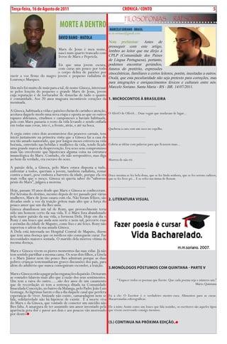 Exero 01, 5555   BLA BLA BLA       5
Terça-feira, 16 de Agosto de 2011                                                 cRÓNicA / cONTO                                                             5
                                                                                    FiLosoFonias                      rapsódicas
                                  MORTE A DENTRO                      MARcELO SORiANO - BRASiL
                                                                     m.m.soriano@gmail.com
                                 DAviD BAMO - MATOLA
                                                                     Nota preliminar: Antes de
                                                                     prosseguir com este artigo,
                                 Marx de Jesus é meu nome,           lembro ao leitor que me dirijo à
                                 nasci num quarto trancado com
                                 livros de Marx e Pepetela.          CPLP (Comunidade dos Países
                                                                     de Língua Portuguesa), portanto,
                            Eis que uma jovem escura,                podemos encontrar gerúndios,
                            com curas um pouco por todo              futuros do pretérito, expressões
                           o corpo delira de paixões por             etnocêntricas, familiares a certos leitores, porém, inusitadas a outros.
ouvir a voz firme do magro jovem e pequeno radialista de             Oxalá, que esta peculiaridade não seja pretexto para correções, mas
Lourenço Marques.
                                                                     para integrações e enriquecimentos léxicos e culturais entre nós.
Um mês foi muito de mais para a tal, de nome Ginoca, interessar      Marcelo Soriano. Santa Maria - RS - BR. 14/07/2011.
se pelos lençóis do pequeno e grande Marx de Jesus, jovem
cuja reputação é de torturador de donzelas de tudo o quanto
é comunidade. Aos 20 anos magoara incontáveis corações da 1. mICroCoNTos à BrAsILeIrA
meninada.
                                                                              ...................................
A Ginoca, habituada a vidas e paixões cheias de carinho e atenção,
aceitava daquele modo uma nova etapa e oposta ao que os outros O AlíviO de OlíviA... Duas vogais que mudavam de lugar...
rapazes aldeianos, citadinos e camponeses a haviam habituada,
pois com Marx passaria o resto da vida levando e sendo enfiada ...................................
em todas suas covas, isto é, a frente, atrás, e até na boca.
                                                                     Quebrou a cara com um soco no espelho.
A orgia entre estes dois aventureiros dos prazeres carnais, tem
inicio justamente na primeira visita que a Ginoca faz a casa do      ...................................
seu tão amado namorado, que por longos meses estivera na vida
boémia, entretido nas bebidas e mulheres da vida, tendo ficado       Cobriu as idéias com palavras para que ficassem nuas...
uma grande marca da desprevenção. Era sexo sem compromisso
mais tão envolvente que hipotecara alguma coisa na estrutura         ...................................
imunológica do Marx. Contudo, ele não seropositivo, mas diga
ao bem da verdade, era escravo do sexo.                              Morreu de não rir.

A paixão dela, a Ginoca, pelo Marx estava disposta a tudo, ...................................
enfrentar a todos, queriam a jovem, também radialista, remar
contra a maré, pese embora a barreira da idade, porque ela era Doce menina se fez bela dona, que se fez linda senhora, que se fez sereno cadáver,
mais velha que o moço. Ginoca só queria saber do “saboroso que se fez livre pó... E se refez nas tintas de Renoir.
pénis do Marx”, julgava a morena.
                                                                     ...................................
Hoje, passam 10 anos desde que Marx e Ginoca se conheceram.
Por heroína do destino, mesmo depois de ter passado por várias
mulheres, Marx de Jesus casara com ela. Não foram felizes, são 2. LITerATurA VIsuAL
décadas onde a voz da traição gritou mais alto que a força do
pouco amor que um dia lhes uniu.
Ginoca abandonou um tal de Rony, que provavelmente teria
sido um homem certo da sua vida. E o Marx fora abandonado
pela maior paixão da sua vida, a formosa Defa. Hoje em dia o
Rony é um louco que anda sem norte e nem sul, percorre ruas
e avenidas da cidade de Maputo, come lixo e até fezes. Rony não
suportou o adeus da sua amada Ginoca.
A Defa está internada no Hospital Central de Maputo, dizem
que tem uma doença que os médicos não conseguem curar. Faz
necessidades maiores sentada. O marido dela morreu vítima da
mesma doença.
Marx e Ginoca vivem os piores momentos das suas vidas. Já não
tem sentido partilhar a mesma cama. Os seus dois filhos, a Gisela
e o Marx Júnior nem tão pouco lhes admiram porque as duas
pobres crianças testemunharam graves discussões dos pais, para
além do adultério que nunca conseguiram esconder, a traição.
                                                                     3.moNóLogos PósTumos Com QuINTANA - PArTe V
Marx e Ginoca estão a pagar pelas enganações da paixão. Deixaram
as vontades falarem mais alto que a razão dos seus sentimentos.
Um tem a raiva do outro......são dez anos de um casamento                    “ Esquece todos os poemas que fizeste. Que cada poema seja o número um.”
que de recordação só tem a sentença ditada na Comunidade                                                                               Mário Quintana
Imaculada Conceição, no bairro da Malanga, pelo Padre João Luís
Gonzaga. As lágrimas fazem o dia a dia daquele casal que perdera
esperanças de viver. Amizade não existe, camaradagem nem se          Eu a ele: O Escritor é o verdadeiro mestre-cuca. Alimentos para as cucas.
fala, solidariedade não há hipótese de existir. É a morte viva       Macarronadas esferográficas.
do Marx e da Ginoca, que vontade de cometer um suicídio não
lhes falta. A amargura de ter assumido um amor inventado pela        Ele a mim: Assim como um louco que fala sozinho, os escritores são aqueles tipos
aparência gera dor e pavor aos dois e aos poucos vão morrendo        que vivem escrevendo consigo mesmos.
por dentro
                                                                     (3.) CoNTINuA NA PróxImA edIção..
 