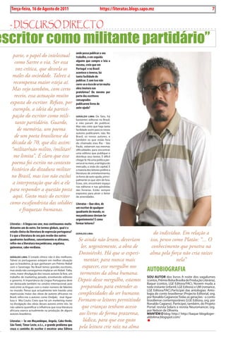 Exero 01, 5555   BLA BLA BLA       7
   Terça-feira, 16 de Agosto de 2011                                                https://literatas.blogs.sapo.mz                                                    7


  - discurso dirEcto
escritor como militante partidário”
                                                             onde possa publicar o seu
    parte, o papel do intelectual                            trabalho, e em seguida
     como Sartre o via. Ser essa                             alguém que compre e leia a
                                                             mesma, creio que em
      voz crítica, que desvela os                            Portugal e no Brasil
                                                             acontece o inverso, há
   males da sociedade. Talvez a                              tanta facilidade de
                                                             publicar. E com isso não
    recompensa maior esteja aí.                              corre-se o risco de se ter muita
   Mas vejo também, com certo                                obra imatura nas
                                                             prateleiras? Ou mesmo por
     receio, essa actuação muito                             parte dos escritores
                                                             consagrados
  exposta do escritor. Refuto, por                           publicarem livros de
    exemplo, a ideia da partici-                             auto-ajuda?

   pação do escritor como mili-                              gerALdo LImA: De fato, há
                                                             bastantes editoras no Brasil,
      tante partidário. Guardo,                              e não param de publicar.
                                                             Mas não creio que haja tanta
       de memória, um poema                                  facilidade assim para os novos
                                                             autores publicarem, não. No
     de um poeta brasiliense da                              Brasil, os novos autores, e
                                                             também os que estão fora
   década de 70, que diz assim:                              do chamado eixo Rio - São
                                                             Paulo, esbarram nas mesmas
   “militar/não milito, /militar/                            dificuldades para encontrar
                                                             uma editora que publique e
    me limita”. É claro que esse                             distribua seus textos. É difícil
                                                             chegar lá. Há uma política per-
   poema foi escrito no contexto                             versa aí no meio, a tal lógica do
                                                             mercado, a visão do capital. E
   histórico da ditadura militar                             a maioria dos leitores prefere a
                                                             literatura de entretenimento,
   no Brasil, mas isso não exclui                            os livros de auto-ajuda, princi-
                                                             palmente os que vêm de fora.
   a interpretação que dei a ele                             Esses, sim, encontram espaço
                                                             nas editoras e nas gôndolas
  para responder a questão posta                             das livrarias. Estão sempre
                                                             expostos para atrair o leitor
    aqui. Gosto mais do escritor                             de amenidades.

  como escafandrista das solidões                            Literatas – Que obra, de
                                                             um escritor de qualquer
        e fraquezas humanas.                                 quadrante do mundo, os
                                                             moçambicanos deviam ler
                                                             urgentemente? E como
  Literatas – A língua nos une, mas continuamos muito        formar leitores?
  distantes um do outro. Em termos globais, qual é o
  estado clínico da literatura de expressão portuguesa?
  E o que a literatura do seu país recebe dos outros
                                                             gerALdo LImA:                                         do indivíduo. Em relação a
  quadrantes lusófonos, concretamente os africanos,           Se ainda não leram, deveriam                       isso, penso como Platão: “... O
  refiro-me a literatura moçambicana, angolana,
  guineense, cabo-verdiana.                                    ler, urgentemente, a obra de                       conhecimento que penetra na
                                                              Dostoiévski. Há que se experi-                     alma pela força não cria raízes
  gerALdo LImA: O estado clínico não é dos melhores.
  Talvez os portugueses estejam em melhor situação                mentar, para nunca mais                                      nela”
  que os brasileiros, já que ganharam um Prémio Nobel
                                                                 esquecer, esse mergulho nos
  com o Saramago. No Brasil temos grandes escritores,
  mas ainda não conseguimos implacar um Nobel. Falta,
  creio, maior divulgação dos nossos autores lá fora, um       tormentos da alma humana.
                                                                                                               AUTOBiOGRAFiA
  trabalho de marketing pesado, envolvendo editores                                                            sou AuTor dos livros A noite dos vagalumes
  e governo. A importância da Língua Portuguesa deve          Depois desse mergulho, estamos                   (contos, Prêmio Bolsa Brasília de Produção Literária),
  ser destacada também no cenário internacional, pois                                                          Baque (contos, LGE Editora/FAC), Nuvem muda a
  está entre as línguas com o maior número de falantes          preparados para entender as                    todo instante (infantil, LGE Editora) e UM (romance,
  no mundo. Penso que actualmente tem havido uma                                                               LGE Editora/FAC).Participei das antologias: Anto-
  repercussão maior das obras de autores africanos no         complexidades do ser humano.                     logia do conto brasiliense (Projecto Editorial, org.
  Brasil, refiro-me a autores como Ondjaki, José Agua-                                                         por Ronaldo Cagiano)e Todas as gerações - o conto
  lusa e Mia Couto. Creio que há um marketing maior           Formam-se leitores permitindo                    brasiliense contemporâneo (LGE Editora, org. por
  na divulgação das obras desses autores entre nós. Só                                                         Ronaldo Cagiano). Participei, também, do Projeto
  não saberia quantificar a influência que essa literatura      que crianças tenham acesso                     Portal: revista Solaris e revista Neuromancer, org.
  africana exerce actualmente na produção de alguns                                                            por Nelson de Oliveira.
  autores brasileiros.                                        aos livros de forma prazerosa,                   mANTÉm o blog: http:// http://baque-blogdoger-
                                                                                                               aldolima.blogspot.com/
  Literatas – Se em Moçambique, Angola, cabo-verde,              lúdica, para que esse gosto
  São-Tomé, Timor Leste, e.t.c., o grande problema que
  cruza o caminho do escritor é encotrar uma Editora          pela leitura crie raiz na alma
 