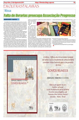 Terça-feira, 23 de Agosto de 2011
10 BLA BLA BLA Exero 01, 5555
                                                                          https://literatas.blogs.sapo.mz                                                            10

Em outras paLaVras
 Nissa
Falta de livrarias preocupa Associação Progresso
 MAuRO BRITO - MAPuTO                                     então os estudante e professores pode comprar os          o desenvolvimento das comunidades de base , com
                                                          livros nestas feiras                                                                             particu-
   No âmbito do programa de promoção de um ambi-          pois os livros                                                                                   laridade
ente de leitura a associação progresso em parceria        estarão aces-                                                                                    a aten-
com direcção provincial da educação e cultura do          síveis”.                                                                                         ção as
Niassa promovem a V feira de livro e lançam a V edição       o objectivo                                                                                   crianças
do concurso literatura infantil na província de Niassa.   da feira é pro-                                                                                  e mul-
Na cidade de Lichinga a feira terá lugar de 23 a 25 do    mover no seio                                                                                    heres
mês corrente no balcão de informação turístico (bit)      dos estudantes e                                                                                   Estas
e na cidade de Cuamba 26 a 28 de agosto.                  as comunidades                                                                                   activi-
   alem da província do Niassa a associação progresso     em geral o gosto                                                                                 dades se
realiza estas actividades na província de cabo del-       pela leitura ,pois a                                                                             encaix-
egado e tem com apoio do Governo do Canadá                leitura é uma base                                                                               am no
   Conta com livros de editoras como Ndjinra, Kapicua,    de aprendizagem                                                                                  vigési-
JV, paulinas ,Minerva central ,plural e texto editoras    para todas as                                                                                    m      o
   Com cerca de 2.036 obras de entre didácticos,          áreas de sabedoria
infanto-juvenis e literários.                             da nossa ciência e assim sendo a realização desta feira   aniversário da associação progresso
   Em entrevista a revista Literatas, Maria Ema Miguel,   livro é uma oportunidade para os estudantes desta            E todos os cidadãos venha apreciar e crer comprar o
disse esperar que aja muitos visitantes principalmente    província de modo a adquirirem os matérias para a         livro e também temos o concurso de literatura infantil
a camada juvenil de modo que venha apreciar as            consulta e não só é também oportunidade para o            podendo escrever histórias para crianças e submeter
diversas obras que lá estarão expostas na feira, “uma     publico adquirir matérias para a leitura que é uma        a associação progresso.
vez que teremos várias obras entre didácticos ate         fonte de aquisição de conhecimentos e de salien-             o regulamento esta disponível na associação.
literárias e dizer que esta é uma oportunidade uma        tar que a associação é uma oNG sem fins lucrativos
vez que na província do Niassa não temos livrarias        mas como objectivo social geral de contribuir para
 