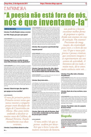 Exero 01, 5555   BLA BLA BLA        3
 Terça-feira, 23 de Agosto de 2011                                                           https://literatas.blogs.sapo.mz                                                                                  3

Em primEira

“A poesia não está fora de nós,
nós é que inventamo-la”
 AMOSSE MucAvELE
                                                                        LUcÍLio mAnJAtE: Não há bases em literatura. Mesmo quando
                                                                        queremos vincular determinado escritor a um estilo determinado,               não poderia o homem
                                                                                                                                                     encontrar melhor forma
                                                                        esse é o nosso esforço, a nossa angústia de querer uma base, uma
Literatas: O Lucílio Manjate começa a escrever                          referência, um ponto de apoio a partir do qual o mundo possa fazer

                                                                                                                                                      de perpetuar a espécie.
                                                                        sentido. o problema é que esses sentidos, às vezes, são perniciosos,
em 1996. Porquê, para quê e para quem?                                  quando não valorizamos também a experiência vivencial do escri-

                                                                                                                                                   Ainda não estamos em vias
                                                                        tor, como se o seu estilo se fizesse sentido somente em função
                                                                        das leituras que fez. obviamente que sim, mas isto significa que

                                                                                                                                                    de extinção. Ou estamos?
LUcÍLio mAnJAtE: penso que os escritores nunca sabem quando             observar, cheirar, sentir, etc., são formas de ler, também. Mas ok, é
é que começam a escrever, porque sendo o acto da escrita um             como disse. isso foi o que, de facto, li primeiro. Mas li também poesia

                                                                                                                                                       Precisamos da imag-
processo, que se liga a um outro processo, o da leitura, nós vamos      de Combate. Foi importante porque essa poesia tem uma força de
escrevendo enquanto lemos, mas não registamos. é uma escrita            expressão tal que me lembro que foi depois dela que estoirou a

                                                                                                                                                     inação, da criatividade
ao nível do subconsciente, do íntimo, e que vai ganhando forma          bolsa que me guardava durante esse tempo de gestação.
durante um tempo também impreciso, o tempo de gestação do
                                                                        Literatas: Mas essa poesia é questionada hoje
                                                                                                                                                   para viver, e o livro dá-nos
escritor. é o tempo da criação da forma e que um dia vem cá para
fora; no meu caso isso aconteceu em 96. penso que nessa altura
                                                                        enquanto poesia?
                                                                                                                                                     isso. O que o nosso país
eu escrevia porque tinha que me situar, em termos geográficos,
culturais, políticos, ideológicos, etc. talvez seja o primeiro passo,

                                                                                                                                                   precisa é pessoas criativas,
esse. Essa é a leitura que faço hoje, lendo os meus textos um
pouco mais crescido; escrevia para, a partir desse pressuposto          LUcÍLio mAnJAtE: questionar a poesia é uma questão estética,

                                                                                                                                                    que constroem imagens e
identitário, inventar os meus sonhos, como todos os outros escri-       equivale a questionar as noções do belo. Então essa discussão pode
tores inventam, e comunicar esses sonhos aos receptores dos             não acabar. o que é belo para ti não o é para mim. podemos pergun-

                                                                                                                                                    as experimentam nos seus
meus textos. partilhar um mundo possível.                               tar se não é belo exaltar a pátria liberta, cantar os seus rios, os seus
                                                                        montes, as suas vitórias, a coragem do seu povo, o som das armas
Literatas: Sugere que o escritor não nasce
                                                                                                                                                    sectores de actividade. A
                                                                        da liberdade. a poesia não está fora de nós, nós é que inventamo-
numa folha em branco cheia de gatafunhos?                               la, a partir dos nossos ideais. posso concordar que nem toda essa

                                                                                                                                                    literatura dá isso tudo, e
                                                                        poesia seja bela, mas então existe aí alguma poesia, algo de belo.
                                                                        Mas é preciso, de facto, questionarmos as coisas, para avançarmos,

                                                                                                                                                    muito mais, dá-te amor,
LUcÍLio mAnJAtE: Exacto. podemos entender essa questão                  e a geração charrua, que propôs outras formas, entendeu isso.
como quisermos, eu penso que no papel ele apenas acontece.
                                                                        Literatas: A geração charrua foi, aliás, objecto
                                                                                                                                                   outra carência entre nós…
perguntar quando é que o escritor nasce é sugerir uma discussão
filosófica interessante, porque o texto primeiro acontece enquan-       da tua análise enquanto estudante de litera-
to ideia, o embrião, e isso é na nossa mente e não fora dela. a
metáfora de “nascer” aqui não pega, porque o ser humano vem
                                                                        tura na universidade Eduardo Mondlane (uEM).
para a luz, mas a luz do escritor está dentro dele, nunca fora. o                                                                                  Literatas: O teu olhar sobre a literatura
homem sai da escuridão para a luz. o escritor faz o inverso, da luz     LUcÍLio mAnJAtE: sim. Foi, porque achei que não existia um
para a escuridão. talvez por isso queremos sempre voltar para           estudo sistemático a respeito dessa geração…
                                                                                                                                                   moçambicana?
esse mundo de luz, e procurámos como loucos um papel em                                                                                            LUcÍLio mAnJAtE: positivo. pena é que essa crise alcançou
branco para acender a escuridão que nos persegue. por isso o                                                                                       também as artes. ainda não fui a um lançamento, este ano. E
tempo de nascimento é um tempo mental, psicológico, à procura           Literatas: Que já não existe…                                              nós ainda precisamos desse momento mágico, o do lançamen-
de um signo que lhe dê a forma… Mesmo quando me pergunto                                                                                           to… a nossa literatura está muito boa. sinto que nos próximos
quando é que nós, seres humanos, nascemos, penso que é já               Lucílio Manjate: Há várias formas de existir. Existem escritores sem       5 anos teremos grandes revelações. Muitos dos escritores da
no acto de amor que um dia uniu os nossos pais. Nascemos a              livros publicados como existem músicos anónimos. Não são escri-            minha geração, por exemplo, estará mais crescida nestas coisas
partir daí.                                                             tores? Não são músicos? Existem correntes de pensamento que só             da escrita e isso vai emprestar `a nossa literatura outro ar, e
                                                                        daqui a algum tempo tomaremos consciência delas porque alguém              talvez outro destino. é verdade que, do que essa geração produ-
Literatas: Falaste do signo. Que signo foi o                            ira analisar determinados fenómenos e verificar o seu compor-              ziu, há boas coisas, mas penso que virão propostas melhores.
                                                                        tamento e os seus actores. Depois de identificadas, talvez já não
que apagou essa tua escuridão?                                          existam, terão existido.                                                   Literatas: Quais são os teus escritores, nessa
                                                                        nADA nos pode assegurar que o facto do grupo daqueles outrora              geração?
                                                                        jovens da charrua não organizarem hoje as mesmas tardes e noita-
LUcÍLio mAnJAtE:                                                        das, os mesmos saraus onde se discutia literatura e até o país, o

O meu foi primeiro poético.
                                                                        facto desse grupo não se concentrar não significa que já não exista a      LUcÍLio mAnJAtE: Rui Ligeiro. Mbate pedro. Celso Manguana.
                                                                        geração, até mesmo o grupo, porque a questão de nós pertencemos            aurélio Furdela. sangare okapi. Clemente bata. Jesus. Chagas

Primeiro escrevi versos que
                                                                        a um grupo é antes mental, de adesão e de comunhão de valores.             Levene. tânia tomé. Dércio pedro. Dom Midó das Dores. Rogério
                                                                         o cErto é que ainda hoje, quando se encontram, nós, os mais               Manjate. andes Chivangue. Domi Chirongo. Repare que

 nunca mostrei a ninguém
                                                                        jovens, ouvimos histórias, aprendemos algo. E isso, o que é? é preciso     nenhum destes autores tem 3 livros publicados, eu, enquanto
                                                                        considerar também que grupos enquanto tal torna-se hoje difícil,           apreciador, estou a espera.

 porque eram decalques da
                                                                        as pessoas não param, muito menos para discutir ideias. Estamos
                                                                        cada vez mais fechados em nós mesmos. E o homem é tão pequeno!             Literatas: Para fechar: como vês o projecto
                                                                                                                                                   da nossa revista?
 elegia de Craveirinha em
                                                                        Falemos talvez em grupos virtuais. Encontramo-nos no correio
                                                                        electrónico que me mandas de paris ou no facebook e por ai fora.

  Maria. Mas antes tinha
                                                                                                                                                   LUcÍLio mAnJAtE: parabéns! admiro essa vossa maneira de
                                                                        Literatas: Hoje tu dás aulas de literatura. Qual                           divulgar as artes e cultura irmanadas no cruzamento entre essas
                                                                        é o teu sonho, considerando essa fraca adesão
   andando a decalcar as
                                                                                                                                                   oceânicas águas, a água, a única coisa que nos une, a vida.
                                                                        das pessoas para a leitura?
muitas vozes do Caliban, do                                                                                                                        Biografia
 Manuel Ferreira. Funda-                                                LUcÍLio mAnJAtE:                                                           LUciLio mAnJAtE nAscEU Em mApUto Aos A 13 DE JAnEi-

  mentalmente essas duas                                                  O meu sonho é de que as
                                                                                                                                                   ro DE 1981,é Escritor, EnsAÍstA, critico LitErário, E
                                                                                                                                                   DocEntE DE LitErAtUrA nA UnivErsiDADE EDUArDo

         vertentes.                                                      pessoas acabem por desco-
                                                                                                                                                   monDLAnE, tEm DUAs oBrAs pUBLicADAs:
                                                                                                                                                   -mAniFEsto-prémio t.D.m-2006

                                                                         brir que o livro é uma das
                                                                                                                                                   -siLêncios Do nArrADor-prémio 10 DE novEmBro-
Literatas: E essas leituras deram-te as bas-                                                                                                       2010

es…                                                                     maiores invenções do homem,
 