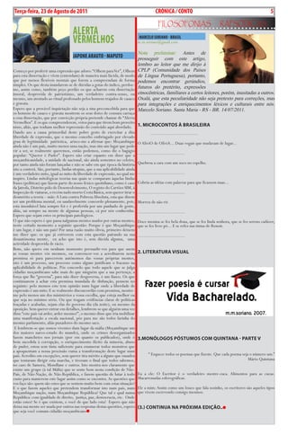 Exero 01, 5555   BLA BLA BLA       5
Terça-feira, 23 de Agosto de 2011                                                            cRÓNIcA / cONTO                                                             5
                                                                                               FiLosoFonias                      rapsódicas
                                     ALERTA
                                     vERMELHOS                                   MARcELO SORIANO - BRASIL
                                                                                m.m.soriano@gmail.com

                                                                                Nota preliminar: Antes de
                                     JAPONE ARAuTO - MAPuTO                     prosseguir com este artigo,
                                                                                lembro ao leitor que me dirijo à
Começo por proferir uma expressão que adoro: “Olhem para Ver”, Olhem            CPLP (Comunidade dos Países
para esta dissertação e vêem (entendam) de maneira mais lúcida, de modo         de Língua Portuguesa), portanto,
que por menos flexíveis mentais que forem a compreendam de forma                podemos encontrar gerúndios,
simples. Os que desta inundarem-se de dúvidas a gotas do indico, perdoe-
me, assim como, também peço perdão os que acharem esta dissertação              futuros do pretérito, expressões
imoral, desprovida de patriotismo, um verdadeiro contra-senso, ou               etnocêntricas, familiares a certos leitores, porém, inusitadas a outros.
mesmo, um atentado ao ritual professado pelos homens trajados de casaco         Oxalá, que esta peculiaridade não seja pretexto para correções, mas
e gravata.                                                                      para integrações e enriquecimentos léxicos e culturais entre nós.
Espero que a provável inquietação não seja a sina preconcebida para que         Marcelo Soriano. Santa Maria - RS - BR. 14/07/2011.
os homens de casaco e gravata mostrem os seus dotes de censura carraça
a essa dissertação, que por convicção própria pretende chamar de “Alerta
Vermelhos”. E os que compreenderem, votos para que tirem bom proveito
nisso, aliás, que tenham melhor repreensão do conteúdo aqui abordado.           1. microcontos à BrAsiLEirA
Dando azo a causa primordial deste pobre gesto de exercitar a dita                       ...................................
liberdade de expressão, que o mesmo concebo embriagado por elevado
grau de legitimidade patriotica, arisco-me a afirmar que: Moçambique            O AlíviO de OlíviA... Duas vogais que mudavam de lugar...
ainda não é um país, muito menos uma nação, mas sim um lugar que pode
vir a ser, se realmente queremos, então podemos, como diz o bagágio             ...................................
popular: “Querer é Puder”. Espero não criar espanto em dizer que a
moçambicanidade, a unidade de nacional, são ainda sementes no celeiro,
por tanto ainda não foram lançadas e não se sabe em que época da história       Quebrou a cara com um soco no espelho.
isto a conterá. São, portanto, lindas utopias, que a sua aplicabilidade ainda
é um verdadeiro mito, igual ao mito da liberdade de expressão, no qual me       ...................................
inspiro. Lindas mitológicas teorias nas quais se comparam àquelas lindas
frases (políticas) que fazem parte do nosso léxico quotidiano, como é caso      Cobriu as idéias com palavras para que ficassem nuas...
da Jatrofa, Distrito pólo de Desenvolvimento, O registo do Cartões SIM, á
Inspecção de viaturas, o recém nado morto Cesta Básica, sem querer tirar o      ...................................
desmérito a teoria – mãe: A Luta contra Pobreza Absoluta, esta que dizem
ser um problema mental, eu saudavelmente concordo plenamente, pois,             Morreu de não rir.
esta insonhável luta sempre foi e é proferida por um punhado de gente,
aliás, sai sempre na mente de algumas pessoas, cá por nós conhecidas.           ...................................
Espero que sejam estes os principais patológicos.
O que não espero é que passa nalgumas mentes usados por outras mentes,          Doce menina se fez bela dona, que se fez linda senhora, que se fez sereno cadáver,
neste coitado momento a seguinte questão: Porque é que Moçambique               que se fez livre pó... E se refez nas tintas de Renoir.
é um lugar, é não um país? Por uma razão muito óbvia, primeiro deixem
me dizer que: os que já estiverem com esta questão pairando na sua              ...................................
desautónoma mente, eu acho que isto é, sem dúvida alguma, uma
actividade desprovida de rácio.
Bom, não quero em nenhum momento persuadir-vos para que usem
as vossas mentes vós mesmos, ou convencer-vos a acreditarem nesta               2. LitErAtUrA visUAL
premissa só para parecerem autónomos das vossas próprias mentes,
isto é um processo, um processo como alguns justificam o fracasso na
aplicabilidade de políticas. Pós concordo que todo aquele que se julga
cidadão moçambicano sabe mais do que ninguém que a sua pertença; a
força que lhe “governa”, para não dizer desgoverna, é um fiasco. Os que
continuarem à achar esta premissa inundada de disfunção, pensem no
seguinte: pelo memos este tem opinião num lugar onde a liberdade de
expressão é um mito. E se realmente disconcordão com premissa, mostre-
me pelo menos um dos ministérios a vossa escolha, que esteja melhor ou
que seja no mínimo sério. Ou que tragam evidências claras de políticas
traçadas e acabadas, sejam elas do governo dia (da noite), ou mesmo da
oposição. Sem querer entrar em detalhes, lembrem-se que alguém uma vez
disse “este país vai arder, arder mesmo!”, o mesmo disse que iria mobilizar
uma manifestação a escala nacional, pós para me são todos farinha do
mesmo parlamento, aliás puxadores do mesmo saco.
 E lembrem-se que somos viventes dum lugar da máfia (Moçambique um
dos maiores narco-estado do mundo), onde os crimes desorganizados
fazem manchetes nos jornais (por em quanto os publicados), onde é               3.monóLogos póstUmos com QUintAnA - pArtE v
bem sucedida à corrupção, o enriquecimento ilícito da minoria, abuso
de puder, estou sem tinta suficiente para enumerar todos monstros que
a apoquentam a nossa procissão ruma a transformação deste lugar num
país. Acredito em excepções, sem querer tira mérito a alguns que ousados                “ Esquece todos os poemas que fizeste. Que cada poema seja o número um.”
que tentaram dirigir esta marcha, e tiveram o final que todos sabemos,                                                                            Mário Quintana
no caso de Samora, Mondlane e outros. Isto mostra-nos claramente que
existe um grupo (à tal Máfia) que se sente bem nesta condição de Não-
País, de Não-Nação, de Não-República, e fazem questão de lutar à todo           Eu a ele: O Escritor é o verdadeiro mestre-cuca. Alimentos para as cucas.
custo para manterem este lugar assim como se encontra. As questões que          Macarronadas esferográficas.
vos faço são: quem são estes que se sentem muito bem com estas situação?
E o que fazem aqueles que pretendem transformar isto num país, num              Ele a mim: Assim como um louco que fala sozinho, os escritores são aqueles tipos
Moçambique nação, num Moçambique República? Que tal e qual numa                 que vivem escrevendo consigo mesmos.
República: com igualdade de direito, justiça, paz, democracia, etc. Onde
estão estes? Se é que existem, e você de que lado esta? Espero que não
deixa sua mente ser usada por outros nas respostas destas questões, espero      (3.) continUA nA próximA EDição..
que seja você comum cidadão moçambicano
 