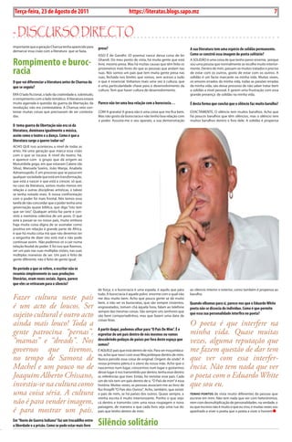 Exero 01, 5555   BLA BLA BLA       7
 Terça-feira, 23 de Agosto de 2011                                                 https://literatas.blogs.sapo.mz                                                                       7


- discurso dirEcto
importante que a geração Charrua tenha aparecido para        preso?
demarcar essa cisão com a literatura que se fazia.
                                                                                                                              A sua literatura tem uma espécie de solidão permanente.
                                                             isso é de Gandhi. (o poema) nasce dessa coisa de ler             como se constrói essa imagem de poeta solitário?

Rompimento e buroc-                                          Ghandi. Do meu ponto de vista, há muita gente que está
                                                             livre, mesmo presa. Mas há muitas causas que têm feito os
                                                                                                                              a soLiDão é uma coisa de que tenho pavor enorme, porque
                                                                                                                              sou uma pessoa que normalmente se recolhe muito interior-

racia                                                        prisioneiros mais livres do que as pessoas que andam nas
                                                             ruas. Nós somos um país que tem muita gente presa nas
                                                             ruas, fechada nos limites que somos, sem acesso a tudo
                                                                                                                              mente. Dentro de mim, passam-se muitos tratados e preciso
                                                                                                                              de estar com os outros, gosto de estar com os outros. a
                                                                                                                              solidão é um facto marcante na minha vida. Muitas vezes,
O que vai diferenciar a literatura antes de charrua da       o que é essencial. Voltamos mais uma vez à cultura, que          os amores errados da minha vida, todas as paixões erradas
que se seguiu?                                               é uma particularidade chave para o desenvolvimento da            da minha vida, são desse processo de não saber tratar bem
                                                             cultura. tem que haver cultura de desenvolvimento.               a solidão a nível pessoal. E gerem uma frustração com essa
ERa o lado ficcional, o lado da criatividade e, sobretudo,                                                                    grande presença de solidão na minha vida.
o rompimento com o lado temático. a literatura estava
muito agarrada à questão da guerra da libertação, da         Parece não ter uma boa relação com a burocracia…                 É desta forma que conclui que o silêncio faz muito barulho?
revolução, não era contestatária. a Charrua veio con-
testar muitas coisas que precisavam de ser contesta-         CoM a gravata! a grava não é uma coisa que me fica bem.          ExaCtaMENtE, o silêncio tem muitos barulhos. acho que
das.                                                         Mas não gosto da burocracia e não tenho boa relação com          há poucos barulhos que têm silêncios, mas o silêncio tem
                                                             o poder. assusta-me o seu aparato, a sua demonstração            muitos barulhos dentro e fora dele. a solidão é propensa
O tema guerra de libertação não era só da
literatura, dominava igualmente a música,
assim como o teatro e a dança. como é que a
literatura surge a querer isolar-se?
aCHo quE isso aconteceu a nível de todas as
artes. Há uma geração que marca essa cisão
com o que se tocava. a nível do teatro, há,
e aparece com o grupo que dá origem ao
Mutumbela gogo, em que estavam Calane (da
silva), Manuela soeiro, João Manja, anabela
adrianoupolis. é um processo que se passa em
qualquer sociedade que está em transformação,
que está a nascer e que está a crescer, só que,
no caso da literatura, somos muito menos em
relação a outras disciplinas artísticas, e talvez
se tenha notado mais. a nossa confrontação
com o poder foi mais frontal. Nós temos essa
tarefa de não concordar que o poder tenha uma
governação quase bíblica, que diga “isto tem
que ser isto”. qualquer artista faz parte e con-
strói a memória colectiva de um povo. o que
está a passar-se no nosso país, muito embora
haja muita coisa digna de se assinalar como
positiva em relação à grande parte de áfrica,
é que há muita coisa má que não devemos ter
a vergonha de dizer isto está mal e não pode
continuar assim. Não podemos vir a cair numa
relação feudal do poder. E foi isso que fizemos,
ver um país nas suas múltiplas visões, nas suas
múltiplas maneiras de ser. um país é feito de
gente diferente, não é feito de gente igual.

No período a que se refere, o escritor não se
resumia simplesmente às suas produções
literárias, eram vozes sociais. Agora, parece
que eles se retiraram para o silencio?
                                                             de força, e a burocracia é uma espada, é aquilo que pára         ao silencio interior e exterior, como também é propensa ao
                                                             tudo. a burocracia é aquele polvo enorme com o qual não          barulho.
Fazer cultura neste país                                     me dou muito bem. acho que pouca gente se dá muito
                                                             bem, a não ser os burocratas, que são sempre cinzentos,          Quando olhamos para si, parece-nos que o Eduardo White
é um acto de loucos. Ser                                     engravatados, tomam chá àquela hora, falam ao telefone           poeta não se dissocia do indivíduo. como é que permite
                                                             sempre das mesmas coisas. são sempre uns senhores que
sujeito cultural é outro acto                                são bem comportadinhos, mas que fazem uma data de
                                                                                                                              que essa sua personalidade interfira no poeta?
                                                             coisas feias.
ainda mais louco! Toda a                                                                                                      O poeta é que interfere na
                                                             A partir daqui, podemos olhar para “O País De Mim”. É o
gente patrocina “pernas”,                                    espreitar de um país dentro de nós mesmos ou vamos               minha vida. Quase muitas
“mamas” e “dreads”. Nos                                      descobrindo pedaços de países por fora deste espaço que
                                                             somos?
                                                                                                                              vezes, alguma reputação que
governos que tivemos,                                        é aquELE país que está dentro de nós. para ser moçambica-        me fazem questão de dar tem
                                                             no, acho que nasci com esse Moçambique dentro de mim.
no tempo de Samora de                                        Nunca percebi essa coisa de original. origem de onde? a          que ver com essa interfer-
                                                             nossa primeira pátria é o útero da nossa mãe. acho que o
Machel e um pouco no de                                      nascermos num lugar, crescermos num lugar e gostarmos            ência. Não tem nada que ver
                                                             desse lugar é nos transmitido por dentro, tenha esse dentro
Joaquim Alberto Chissano,                                    as referências que tiver. Então, foi revisitar esse país. Cada   o poeta com o Eduardo White
                                                             um de nós tem um país dentro de si. “o país de mim” é essa
investiu-se na cultura como                                  história. Muitas vezes, as pessoas associam-me ao livro de       que sou eu.
                                                             Rui Knopfli “o país dos outros”. acho, também, que existe
uma coisa séria. A cultura                                   o país de mim, se há países dos outros. quase sempre, a          tEnHo pontos de vista muito diferentes da pessoa que
                                                             minha escrita é muito interiorizante. ponho o que vejo           escreve em mim. Não tem nada que ver com heterónimos,
não é para vender imagem,                                    cá dentro e transmito com uma nova roupagem e nova               nem com desmultiplicação de personalidades. na verdade, o
                                                             paisagem, de maneira a que cada livro seja uma rua do            eu que escrevo não é muito o que eu vivo, e muitas vezes sou
é para mostrar um país.                                      país que tenho dentro de mim.                                    apanhado a viver o poeta que o poeta a viver o homem

Em “Navio de Guerra Indiano” faz um trocadilho entre
a liberdade e a prisão. como se pode estar mais livre        Silêncio solitário
 