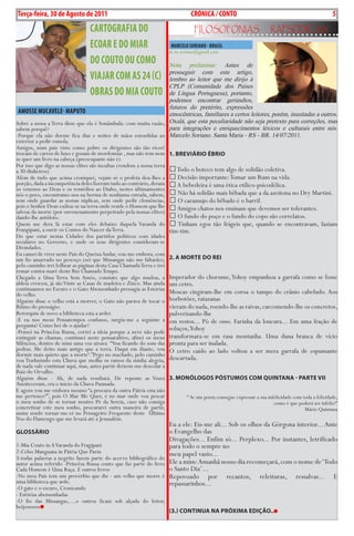 Exero 01, 5555   BLA BLA BLA       5
Terça-feira, 30 de Agosto de 2011                                                 CRÓNiCA / CONTO                                                          5
                                  CARTOGRAFiA DO                                   FiLosoFonias                        rapsódicas
                                  ECOAR E DO MiAR                       MARCELO SORiANO - BRASiL
                                                                       m.m.soriano@gmail.com
                                  DO COuTO Ou COMO                    Nota preliminar: Antes de
                                                                      prosseguir com este artigo,
                                  viAJAR COM AS 24 (C)                lembro ao leitor que me dirijo à
                                                                      CPLP (Comunidade dos Países
                                  OBRAS DO MiA COuTO                  de Língua Portuguesa), portanto,
                                                                      podemos encontrar gerúndios,
                                                                      futuros do pretérito, expressões
 AMOSSE MuCAvELE- MAPuTO                                              etnocêntricas, familiares a certos leitores, porém, inusitadas a outros.
Sobre a nossa a Terra disse que ela é Sonâmbula: com muita razão, Oxalá, que esta peculiaridade não seja pretexto para correções, mas
sabem porquê?                                                         para integrações e enriquecimentos léxicos e culturais entre nós.
-Porque ela não dorme fica dias e noites de mãos estendidas ao Marcelo Soriano. Santa Maria - RS - BR. 14/07/2011.
exterior a pedir esmola.
Amigos, num país visto como pobre os dirigentes são tão ricos!
trocam de carros de luxo e gozam de mordomias , mas não tem nem 1. BrevIárIo ÉBrIo
se quer um livro na cabeça.(preocupante não é)
Por isso que digo as nossas elites são incultas (vendem a nossa terra
a 30 dinheiros)                                                        Todo o boteco tem algo de solidão coletiva.
Além de tudo que acima croniquei, vejam só o profeta deu-lhes a  Decisão importante: Tomar um Rum na vida.
porção, dada a incompetência deles fizeram tudo ao contrário, deram  A bebedeira é uma ética etílico-psicodélica.
os venenos ao Deus e os remédios ao Diabo, nestes últimamentes
nós o povo, encontramo-nos na berma de nenhuma estrada, sabem,  Não há solidão mais bêbada que a da azeitona no Dry Martini.
sem onde guardar as nossas súplicas, sem onde pedir clemências,  O caramujo do bêbado é o barril.
pois o Senhor Deus exilou-se na terra onde reside o Homem que lhe  Amigos chatos nos ensinam que devemos ser tolerantes.
salvou da morte (por envenenamento perpetrado pela nossas elites)
dando-lhe antídoto.                                                    O fundo do poço e o fundo do copo são correlatos.
Quem me dera lá estar com eles debaixo daquela Varanda do  Tinham egos tão frágeis que, quando se encontravam, faziam
Frangipani, a ouvir os Contos do Nascer da Terra.                     tim-tim.
Do que estar nestas Cidades dos partidos políticos com idades
seculares no Governo, e onde os seus dirigentes consideram-se
Divindades.
Eu cansei de viver neste País do Queixa Andar, vou-me embora, com
um fio amarrado no pescoço (sei que Missangas não me faltarão), 2. A MorTe do reI
pelo caminho irei folhear as páginas desta Casa Chamada Terra e irei
remar contra maré deste Rio Chamado Tempo.
Chegado a Uma Terra Sem Amós, constato que algo mudou, a Imperador do chorume, Yohoy empunhou a garrafa como se fosse
aldeia cresceu, já são Vinte as Casas de madeira e Zinco. Mas ainda um cetro.
continuamos no Escuro e o Gato Abensonhado pressagia as Estórias
do velho.                                                             Moscas cingiram-lhe em coroa o tampo do crânio cabeludo. Aos
Alguém disse o velho está a morrer, o Gato não parava de tocar o borbotões, ratazanas
Ritmo do presságio:                                                   vieram do nada, roendo-lhe as raivas, carcomendo-lhe os concretos,
Retorquiu de novo-a biblioteca esta a arder.                          pulverizando-lhe
-E eu nos meus Pensatempos confusos, surgiu-me a seguinte a em restos... Pó de osso. Farinha da loucura... Em uma fração de
pergunta? Como hei-de o ajudar?
-Pensei na Princêsa Russa, cortei a ideia porque a neve não pode
                                                                      soluços,Yohoy
extinguir as chamas, continuei neste pensaraltivo, afinei os meus transformara-se em rasa montanha. Uma duna branca de vício
Silêncios, dentro de mim uma voz uivava “Vou ficando do som das pronta para ser inalada.
pedras. Me deito mais antigo que a terra. Daqui em diante, vou O cetro caído ao lado voltou a ser mera garrafa de espumante
dormir mais quieto que a morte¹.”Pego no machado, pelo caminho
vou Traduzindo esta Chuva que molha os ramos da minha alegria, descartada.
de nada vale continuar aqui, mas, antes partir deixem-me descolar a
Raiz do Orvalho.
Alguém disse - Ah, de nada resultará. De repente as Vozes 3. MoNóLogos PósTuMos CoM QuINTANA - PArTe vII
Anoiteceram, era o início da Chuva Pasmada.
E agora vou me embora mesmo “a procura da outra Pátria esta não
me pertence²”, pois O Mar Me Quer, é no mar onde vou pescar                  “ Se um poeta consegue expressar a sua infelicidade com toda a felicidade,
o meu sonho de se tornar noutro Pé da Sereia, caso não consiga                                                         como é que poderá ser infeliz?”
concretizar este meu sonho, procurarei outra maneira de partir,                                                                       Mário Quintana
assim sendo tornar-me-ei no Pensageiro Frequente deste Último
Voo do Flamengo que me levará até a Jesusalém.
                                                                  Eu a ele: Eis-me ali... Sob os olhos da Górgona interior... Ante
gLossárIo                                                         o Evangelho das
                                                                  Divagações... Enfim só... Perplexo... Por instantes, letrificado
1-Mia Couto in A Varanda do Fragipani                             para todo o sempre no
2-Celso Manguana in Pàtria Que Pariu                              meu papel vazio...
3-todas palavras a negrito fazem parte do acervo bibliográfico do
autor acima referido -Princêsa Russa conto que faz parte do livro Ele a mim: Amanhã nosso dia recomeçará, com o nome de ‘Todo
Cada Homem é Uma Raça. E outros livros                            o Santo Dia’...
-No meu País tem um provérbio que diz - um velho que morre é Repovoado por recantos, releituras, ressalvas... E
uma biblioteca que arde.                                          repassarinhos...
-O gato e o escuro, Cronicando
- Estórias abensonhadas
-O fio das Missangas,....e outros ficam sob alçada do leitor,
beijooooos
                                                                       (3.) CoNTINuA NA PróxIMA edIção..
 