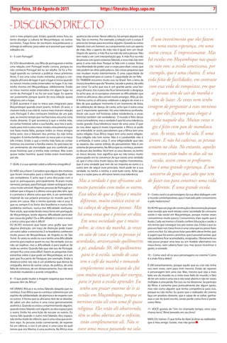 Exero 01, 5555   BLA BLA BLA       7
 Terça-feira, 30 de Agosto de 2011                                                https://literatas.blogs.sapo.mz                                                     7


- discurso dirEcto
com o meu próprio país. Então, quando estou fora, eu         ausência não existe. Nesse silêncio, há sempre alguém que
tento divulgar a cultura de moçambique, os outros                                                       É um investimento que eles fazem
                                                             fala. são os mortos. por exemplo, a relação com o corpo. é
escritores. trago livros de escritores moçambicanos e        preciso ter tempo para encontrar alguém. Quando eu estou
entrego às editoras, para saber se é possível que sejam                                                 em uma outra esperança, em uma
                                                             falando com um homem, eu cumprimento com um aperto
editados etc.                                                de mão. mas o aperto de mão não é igual, tem um ritual.
                                                                                                      outra crença. É impressionante. Mas
                                                             Depois do aperto, a mão fica na mão da outra pessoa. Não
6 – E com portugal?                                          tem nada a ver com interpretação gay. a mão fica na mão
                                                                                                     há escolas em Moçambique nas quais
                                                             da pessoa com quem estamos falando, e essa mão não tem
EU soU descendente, sou filho de portugueses e tenho         peso, é uma mão leve. porque se fala com o corpo. temos
uma relação com portugal muito curiosa, porque eu                                                     eu não vou: a escola americana, por
                                                             essa liberdade de poder usar o corpo para dizer coisas que
não conhecia portugal até eu ser adulto. só fui a por-       não podem ser ditas pela palavra. são coisas pequenas que
tugal quando eu comecei a publicar meus primeiros                                                     exemplo, que é uma chatice. É uma
                                                             nos mudam muito interiormente. é uma capacidade de
livros. E era uma coisa muito estranha, porque a con-        estar disponível para os outros. E capacidade de ser feliz.
cepção africana de lugar é que o lugar é nosso quando                                               vida feita de facilidades, em contraste
                                                             EU também encontro muito isso no brasil. tem a letra de
os nossos mortos estão enterrados no lugar. E eu não         música brasileira que diz “levanta, sacode a poeira, dá volta
tenho mortos em moçambique, infelizmente. Então                                                       com essa vida de conquistas, em que
                                                             por cima”. Eu acho que isso é, em grande parte, uma her-
os meus mortos estão enterrados em algum lugar no            ança africana. isto é para não ficar lamentando a desgraça.
norte de portugal. E eu fui ver esse lugar. Eu queria                                                   as pessoas têm de sair de manhã e
                                                             Eu acho que, se os europeus vivessem as dificuldades que
ver justamente porque queria ter essa relação quase          vivem os africanos, eles seriam muito amargos. aliás, já são.
religiosa com o lugar.                                                                                   têm de lutar. Às vezes nem tenho
                                                             a forma como os africanos celebram a alegria de viver e o
o QUE acontece é que os meus pais imigraram para             fato de que qualquer momento é um momento de festa,
moçambique quando eram jovens, tinham 20 anos, e                                                    coragem de perguntar a esses meninos
                                                             de celebração, de dança, de canto, acho que é outra coisa
viveram toda a sua vida lá, nunca mais tiveram relação       que é importante aprender. Há uma tolerância profunda.
com portugal. E eles contavam histórias de um país                                                        o que eles fizeram para chegar à
                                                             Vocês vão ouvir mil histórias sobre intolerância, e essas
que, ao mesmo tempo que me fascinava, era uma coisa          histórias também são verdadeiras. o mundo é feito dessa
muito distante. o que acontecia é que a minha mãe,                                                      escola naquele dia. Muitas vezes o
                                                             coisa contraditória, mas a verdade é que há uma tolerância
ao contar histórias sobre a sua família, seus tios e avós,   muito grande. Essa tolerância nasce de uma coisa. o que
trazia para mim e para meus irmãos uma presença que                                                      giz é feito com pau de mandioca
                                                             eu vou dizer agora é muito importante: a África só pode
nos fazia muita falta, porque todos os meus amigos           ser entendida se vocês perceberem que a África tem uma
tinha avós, tios e falavam dos primos. Eu não tinha                                                    seca. Às vezes, não há sala. É uma
                                                             outra religião. Essa África negra tem uma outra religião.
ninguém. a minha família eram os meus pais e os meus         Essa religião não tem nome. Não é o candomblé, não é
três irmãos. Então o que a minha mãe fazia ao contar                                                  árvore. E não há cadeiras, as pessoas
                                                             a umbanda, é outra coisa. é uma religiosidade que não
histórias era inventar a família inteira. Eu precisava ter   se separou das outras esferas do pensamento. Não é um
um sentimento de eternidade que era conferido por                                                    sentam no chão. No entanto, aqueles
                                                             sistema de pensamento. Na África que eu conheço, existem
essas histórias que a minha mãe contava. mas eram            os deuses das famílias. Você tem os seus deuses, eu tenho
quase todas mentira, quase todas eram inventadas                                                        meninos estão todos os dias ali na
                                                             os meus deuses. isso significa que eu não estou muito
por ela.                                                     preocupado em te convencer de que existe uma verdade
                                                                                                         escola, assim como os professores.
                                                             só, que é uma coisa muito típica das regiões monoteístas,
7- QUaL é a sua opinião sobre a reforma ortográfica?         que é uma verdade que tem de ser imposta ao outro e o
                                                                                                       Isso é uma grande esperança. É um
                                                             outro tem de seguir esse princípio. Você pode ter a sua
EU Não sou a favor. Considero que alguns dos motivos         verdade, eu tenho a minha, e está tudo certo. acho que
que foram invocados para a reforma ortográfica não                                                     universo de gente que sabe que tem
                                                             essa é a razão para os africanos terem essa tolerância.
são verdadeiros. E acho que é uma discussão com a
qual os portugueses, principalmente, ficaram muito             Mas a verdade é que africanos são de fazer isso para construir uma vida
nervosos, porque, para portugal, mexer na língua é uma
coisa muito sensível. algumas pessoas de portugal acr-       muito parecidos com todos os outros.         diferente. É uma grande escola.
editam que a língua é a última coisa que eles têm, que
é a primeira e última coisa que têm, é um sentimento          Essa ideia de que a África é muito 9 – Como você e as personagens da sua obra dialogam com
imperial da sua própria presença no mundo que foi                                                   o mundo contemporâneo, que é marcado pelo consumismo
posto em causa. mas a minha questão não é essa. é               diferente, muito exótica existe só  e pelo hedonismo?
que eu sempre li os livros dos brasileiros e nunca tive
problema nenhum, nunca tive dificuldade nenhuma.              na cabeça de algumas pessoas. Mas EU aCHo que um jogo de construção e desconstrução porque
para vocês, que estão lendo meus livros em português                                                esse mundo que você retrata como sociedade do consumo
de moçambique, existe alguma dificuldade particular           há uma coisa que é preciso ser dita. existe e não existe em moçambique, porque muitas vezes
por causa da grafia? ou a dificuldade é o resto e essa é                                            consumimos muito pouco. Consumimos mais aquilo que é
a única coisa que não é difícil?                                 Em uma sociedade que é muito       ilusão. Cada vez menos o Estado confere Educação e saúde, e
EU aCHo inclusive que haver uma grafia que tem                                                      nós temos que conseguir isso por outras vias. Então o que eu
alguma distinção, um traço de distinção pode trazer           pobre, às cinco da manhã, às vezes procuro fazer nos meus livros é uma coisa que eu posso fazer
um outro sabor a uma escrita. E os brasileiros conhecem                                             como escritor. Eu não posso lutar para além desse limite, que
muito pouco de moçambique, de angola ou de são                 eu saio de casa e vejo as pessoas já é sugerir que há outros caminhos, que é possível sonhar, que
tomé. Às vezes eu ando na rua e tenho uma dificuldade                                               não podemos ficar acomodados, resignados. obviamente eu
enorme para explicar quem eu sou. Na verdade, isso eu        acordadas, atravessando quilômetros não posso propor uma tese ou um modelo alternativo nos
não sei explicar, mas a dificuldade é para explicar de                                              meus livros, nem saberia fazer isso, mas posso incentivar o
onde eu venho. Quando falo que não sou de portugal,           a pé, andando 30, 40 quilômetros gosto, a vontade.
sempre fica uma coisa difícil. Fazem as perguntas mais
estranhas sobre o que pode ser moçambique, se é um               para ir à escola, saindo de casa   10 – Como você vê os seus personagens no cinema? Como
país que fica perto do paraguai, por exemplo. Então a                                               é a visão física deles?
distância entre nós não é um problema que deriva da             sem o café da manhã e tomando
ortografia, deriva de outras coisas, de política, de uma                                            é Um estranhamento, porque aquilo que eu criei não tinha
falta de interesse, de um distanciamento. isso não será         simplesmente uma xícara de chá      voz nem rosto, nem para mim mesmo. Então de repente
resolvido mudando o acordo ortográfico.                                                             o personagem tem uma voz. mas, mesmo que seja a mais
                                                             com muito açúcar para dar energia, bela voz do mundo ou o rosto mais belo do mundo, o fato
8 – o que pode mudar a imagem negativa que muitas                                                   de ter um rosto e uma voz e não estar aberto e não ter vozes
pessoas têm da África?                                         para ir para a escola aprender. Eu múltiplas é uma perda. por isso, eu me distanciei. se participo
                                                                                                    do filme, é somente para pontualmente dar algum apoio,
HÁ VÁrias Áfricas e eu estou falando daquela que eu             tenho um prazer enorme de ir às     mas não como alguém que tenha competência para isso,
conheço. Essa África que eu conheço sobrevive por um                                                porque eu não tenho. Eu quero que o realizador de cinema
espírito de solidariedade, de abertura e de respeito com      escolas em Moçambique, porque os faça um produto distante, que é capaz de se soltar, ganhar
os outros. a forma que os africanos têm de se abordar,                                              asas e sair do texto escrito, senão perde como livro e perde
de saber um dos outros é uma coisa genuinamente              meninos estão ali com uma fé quase como filme.
autêntica. Quando eu estou cumprimentando alguém,
quando estou falando com alguém, eu dou espaço para           religiosa. Eles estão ali absorvendo, 11- VoCê gostou de “Um rio chamado tempo, uma casa
o outro. Então há uma lição de escutar os outros. Eu                                                chama terra”, filme baseado em seu livro?
nunca falo quando o outro está falando, dou espaço,           têm os olhos abertos até o infinito,
não tenho medo do silêncio, que é uma coisa que acon-                                               mais oU menos. o que tinha de dizer já disse ao realizador,
tece aqui. as pessoas estão conversando, de repente             estão completamente ali. Não se     que é meu amigo. Gostei, mas não gostei
há um silêncio, e isso é um peso, é uma coisa da qual
temos que nos libertar, é uma ausência. Na África, essa       ouve uma mosca passando na sala.
 