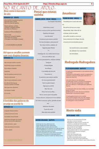 8   BLA BLA BLA    Exero 01, 5555
Terça-feira, 30 de Agosto de 2011                  https://literatas.blogs.sapo.mz                                                            8
no rEcanto dE apoLo...
Doce como o massacre                 Pensei que estavas
de sóis                              sozinha                                              Amanhecer
BáRBARA LiA - BRASiL                                                                       PEDRO Du BOiS - BRASiL
 oito canhões na praça de guerra
                                      SAMuEL COSTA - iTAJAí - BRASiL
 apontam para o peixe                                        para Nagdila thally malfoy     amanheço em nuvens de inver-
 Que traz a paz nas guelras
                                                                                          no.
 Quatro gaivotas suicidas
 Lambem o babado azulado                            Entre lírios e rosas!                  No esfriar da hora sou corpo
 Do triste mar-flamenco
                                       Em meio a sussurros, gritos, gemidos & prantos!     despertado. sigo o leito do rio
 Lembro um filme de babenco:
                                                   Espasmos de prazer.                     ao largo: estrito ao peito
 ana e o vôo
 mariposas no quarto lúgubre                          Juras de amor!                       da mulher amada no anunciar
 suas mãos em concha
 a esmagar a eternidade insalubre            Eu pensava que estavas sozinha!               horas anteriores de refúgio. acordo

                                            No meu desespero...procurava-te!               e levanto em ensolarados passos.
 i
 n, a FLor DENtro Da ÁrVorE                  Nos meus sonhos...andavas só!

                                                  Vagando pelo infinito!                              Da manhã retiro a necessidade

                                                            ***                                       da utilidade. sou repositório
Até que os serafins acenem               Embriaga-me...oh...minha divina musa!                        da inatividade.
com seus chapéus brancos                         Com o teu eflúvio sutil.
BáRBARA LiA
                                        Em meus pensamentos...andavas sozinha!

 Não nasci para resfriar o mundo                         insegura!                              Madrugada Madrugadora
 Neste lerdo cortejo de omissões                     E desprotegida.

 Estas palavras interditas                             No infinito...                           CELSO MuNGuAMBE - MAPuTO
 suspensas                                       E na solidão do meu ser!                        a noite ronca eternamente, e internamente dorme
                                                                                                 a escuridão
 Não vim quebrar as pernas do sol                     procurava-te...                            Friamente as madrugadas nascem, congelando e
                                                                                                 Gelando o universo, madrugadas silenciam-se
 silenciar cada bemol                       Eu pensava...que estavas sozinha.                    Diante de tanto frio

 Não vim para arrebentar o anzol                 Em meus pensamentos!                           Um ninho floresce com delicadeza
                                                                                                a madrugada vomita a cacimba aconchegante
 Do velho de Hemingway                            tomo-te pelos braços!                         Como um diamante delapidado e escalado
 sou mar e trovão no coração                                                                    Num dos silêncios, a madrugada grita apelando
                                                   Digo que és minha!                           para lua
 Nasci para amar sem lastro
                                                      mas não o és!                             a madrugada delira de tanta solidão, sem exactidão
 para dançar no pátio                                                                           Ela faz um sarau
                                                 perco-me no teu olhar...                       bisbilhotando na noite, ela procura afazeres
 it is my way                                                                                   Desfazendo o movimento rotativo
                                             No teu sorriso quero me perder.
                                                                                                a madrugada conversa com a manhã
 in, a FLor DENtro Da ÁrVorE           No meu devaneio...desapareço em teus cabelos!            Uma conversa rápida e fria, mas não sombria
                                                                                                Lá esta ela, com uma cara murcha de solidão
A lentidão das palavras do            Em meio a sussurros, gritos, gemidos & pran-              a madrugada é muito sacrificada.


arcanjo ao acordá-la                                       tos!

                                                   Espasmos de prazer.
BáRBARA LiA

                                                                                                 Mente vadia
                                                     E juras de amor!
 o sagrado despe as ilusões
                                                 Não estás mais sozinha!
 e abraça as árvores mortas

 suas folhas azul esmaecido
                                                                                                 RuTh BOANE - TETE
 qual manto da Virgem de Cambrai                                                                  procuro-me nos murmúrios da vida
 os ossos das árvores adoeceram
                                      JAPONE ARiJuANE - MAPuTO                                    mas perco-me nos mesmos.
                                                                                                  mergulho em águas secas e consolo-me
 e elas morreram – azuis -             Enferruja nos meus olhos arco-ires                         somente na dúvida da minha dúvida.
                                       Deste mundo que chove infortúnios                          Questiono-me porque sangram os homens
 antes que tornassem brancos           tédios sentidos travejam desamorvidos                      mais tristeza do que alegria.
                                       alienadas aguas de um homem com sede do sahara             ah! Não me vem a resposta!
 os seus cabelos                       Labuta infertilidade na terra que inunda pobreza           Como poderei saber se nem o verdadeiro
                                       Dirão que sim a este destino incerto                       significado dos mesmos conheço?
                                       a fome torrencialmente nestes olhos enxurrados             sinto um vazio!
                                       relâmpago e trovoadas no estômago deserto                  Várias são as questões que
                                       desalojamento acentua o medo nas vitimas enche.            navegam em minha mente.
                                                                                                  No silêncio da minha obscura noite
                                                                                                  vadio por entre bairros desconhecidos
 in, a FLor DENtro Da ÁrVorE                                                                      procurando saber e conhecer o que é desconhecido.
 