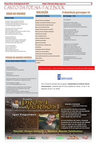 Exero 01, 5555   BLA BLA BLA   9
Terça-feira, 30 de Agosto de 2011                                              https://literatas.blogs.sapo.mz                                                           9

canto da poEsia - FacEbook
 vOAR NO MuNDO                                                   MALDiçÃO                                        A demência persegue-te
                                                                 ANDERSON FERREiRA                               RuTh BOANE - TETE
iziDiNE JAiME
                                                                                                                  tu, miserável!
                                                                Vida de sonhos incompletos
Escrever é calar o mundo dos ouvidos.
E cantar a madrugada que não nasce.                             Desejos inconstantes de alma sem asas             pena sentem minhas janelas
é também levar ao ombro que ninguém toca                                                                          ao abrirem-se e mirarem parvoíces.
um consolo de dedos invisíveis.                                 Incomensurável frustração do gozo                 Cospes porcarias para mim e depois
                                                                Que corre em minhas veias                         dizes que eu é que sou demente. (Gargalhadas)
Voar como quem nunca tivera asas
E descobrir que o mundo                                         Sangue venoso que não se purifica                 triste é ver-te convencido
Não é esse pedaço de terra que nos cobra o corpo                Não se esvai em sangrias medicinais               de que demente eu é que sou.
mas o suspiro de um vento leve                                                                                    ah! se soubesses quem o é!
que nos toca docemente o coração.                               Lamúrias sem virtude                              triste é ouvir-te cuspir
                                                                Sem a nobreza da dor                              maldições em mim e humilhar-me. (Gargalhadas)
Escrever é libertar-se...                                                                                         tu, miserável!
Decalcando em letras                                            Sem os cuidados de outrem                         tu, miserável!
as rasuras do silêncio que o coração clama.                                                                       a demência persegue-te...
                                                                Santifica tuas feridas
E ainda ser a triste cantiga da sociedade
num verso rítmico que rege a alma.                              Agarre tuas mazelas
                                                                                                                  Julgas tu que me humilhando
                                                                Pois serão tuas e somente tuas
E nas mãos de todos,                                                                                              erguem-se os teus ombros
invocar a missão de ser                                         Sê-de forte                                       sabes, certas criaturas podem até
toda uma brisa no ar                                                                                              rir-se na hora em que te sentes o tal
Que se dissolve em sorrisos                                     A desgraça será teu alimento                      mas sim, sim! são as mesmas que se
Florindo a todos olhares que sabem amar.                        Junte-se as aves de rapina                        riem de ti pelas costas (Gargalhadas)
                                                                                                                  são as mesmas que se riem da tua demência
                                                                A toda sorte de animais malditos                  são as mesmas que se riem da tua estupidez.
                                                                Teu caminho será entre as sombras da tua alma
 POEMA DA MANhÃ ChuvOSA                                         Serás infame
                                                                                                                  a demência persegue-te!
                                                                                                                  (Gargalhadas) Eu é que sou demente...
                                                                Até que percebas                                  Essa é boa!
 PETER PEDRO PiERRE PETROSSE
                                                                A criação.


  o dia amanheceu,
  Nuvens tristes e turvas,                                             textos do Grupo - Canto da poesia do FacebooK. recolha de raffa inguane.
  o sol ainda vadia por outras bandas.

  tic, tic, tic, tic...
  Chora o céu,
  triste pela ausência do sol.

  parte de suas lágrimas morre nas chapas do meu humilde aposento,
  Dirigindo-se em seguida para a sepultura do solo.

  o seu embater nas chapas,
  Cria uma melódia agradável de se ouvir.                                    Tem a honra de convidar para a palestra “Independência do Brasil: Novas

  a melodia atravessa os atalhos dos meus tímpanos,
                                                                             interpretações”, proferida pela Drª Emy Caldwell de Farias, no dia 1º de
  o bass do bater do meu coração fica mais suave.                            Setembro de 2011, às 18H00.
  Na tela da minha mente,
  aprecio a exposição do teu semblante jubiloso,
  Que almejo ver e amalgama-lo com os sentimentos que carrego.


                                                                             Esta palestra irá fazer uma abordagem um pouco diferenciada do que se
                                                                             conhece sobre a independência do Brasil, antiga colónia portuguesa e país
                                                                             que caminha hoje, com celeridade, para se transformar na quinta mais
                                                                             poderosa economia do mundo.


                                                                             Amy Caldwell de Farias é de origem americana e residiu mais de 10 anos
                                                                             no Brasil,   é Professora Associada na Monmnouth College, em Illinois,
                                                                             Estados Unidos e Coordenadora           de Estudos Integrados na mesma
                                                                             universidade,     tendo lecionado   História Latino-Americana            em várias
                                                                             universidades americanas e brasileiras.


                                                                             Amy Caldwell tem uma lista imensa de artigos sobre História publicado em
                                                                             várias revistas especializadas e vários livros. A sua obra emblemática, fruto
                                                                             da sua tese de doutoramento, intitula-se: Mergulho no Letes: Um Re-
                                                                             Interpretação Político-Histórica da Confederação do Equador, editada no
                                                                             Brasil pela Pontifícia Universidade Católica do Rio Grande do Sul.


                                                                             Neste momento, Amy Caldwell de Farias encontra-se em Moçambique onde
                                                                             desenvolve uma pequisa relacionada com a presença de brasileiros no vale
                                                                             do Zambeze dos séculos XVII e XVIII.
 