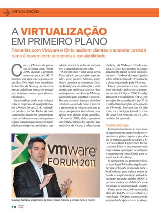 1   virtualização




    A VIRTUALIZAÇÃO
    EM PRIMEIRO PLANO
    Parcerias com VMware e Citrix auxiliam clientes a acelerar jornada
    rumo à nuvem com economia e escalabilidade



C
                isco e VMware são parcei-     adoção maciça no ambiente corpora-      vSphere, da VMware. Desde essa
                ras de longa data. Desde      tivo é uma tendência sem volta.         data, a Cisco faz questão de lançar
               2008, quando a primeira          “A nuvem não é uma coisa nova.        anualmente algum de seus produtos
                investiu cerca de US$ 13      Mas a adoção por parte das empresas     durante o VMworld, evento global
    milhões em ações da segunda em            sim”, disse Gustavo Santana, enge-      sobre infraestrutura de virtualização
    um dos IPOs mais bem sucedidos            nheiro consultor de sistemas na Cisco   e cloud organizado pela VMware.
    da história da Nasdaq, as duas em-        do Brasil para virtualização e data       Esses lançamentos são muito
    presas trabalham juntas em pesqui-        center, que proferiu a palestra “Ino-   bem recebidos pelos participantes
    sa e desenvolvimento para eliminar        vando juntos: como Cisco e VMware       do evento. O Nexus 7000 Overlay
    obstáculos.                               colaboram para construir a nuvem”.      Transport Virtualization (OTV), por
      Para fortalecer ainda mais os laços     Durante a sessão, Santana abordou       exemplo, foi considerado, em 2010,
    entre as empresas, a Cisco participou     o futuro da jornada rumo à nuvem        o melhor hardware para virtualização
    do VMware Forum 2011, realizado           e apresentou as soluções em que as      do VMworld. Este ano não foi dife-
    em outubro, em São Paulo. As duas         duas companhias trabalham para          rente, e a tecnologia Virtual Extensi-
    companhias atuam em conjunto para         apoiar seus clientes neste caminho.     ble Local Area Network, ou VXLAN,
    construir infraestruturas principalmen-      O ano de 2008, aliás, representa     também foi premiada.
    te para computação em nuvem, tanto        um fortalecimento do suporte, nas
    pública como privada ou híbrida, cuja     soluções da Cisco, à plataforma         Outras alianças
                                                                                        Também em outubro, a Cisco anun-
                                                                                      ciou globalmente uma série de novos
                                                                                      produtos e parcerias para a platafor-
                                                                                      ma de virtualização de desktops VXI
                                                                                      (Virtualization Experience Infras-
                                                                                      tructure). Entre os lançamentos estão
                                                                                      dispositivos, aplicações de software
                                                                                      e uma parceria com a Citrix para su-
                                                                                      porte ao XenDesktop.
                                                                                        O acordo tem seu primeiro reflexo
                                                                                      na tecnologia Wide Area Application
                                                                                      Services (WAAS) otimizada para o
                                                                                      XenDesktop, para reduzir o uso de
                                                                                      banda na implementação virtual de
                                                                                      desktops em redes amplas (WAN) e
                                                                                      permitir melhor escalabilidade e ex-
                                                                                      periências de colaboração do usuário.
                                                                                        Como parte do acordo anunciado,
                                                                                      além do WAAS, a Cisco oferece a
                                                                                      tecnologia HDX para aumentar o de-
    Gustavo Santana, engenheiro da Cisco Brasil, discutiu a jornada rumo à nuvem      sempenho de aplicativos e desktops

    10
 