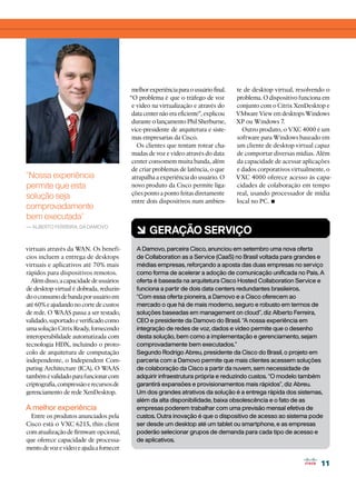 melhor experiência para o usuário final.   te de desktop virtual, resolvendo o
                                          “O problema é que o tráfego de voz          problema. O dispositivo funciona em
                                           e vídeo na virtualização e através do      conjunto com o Citrix XenDesktop e
                                           data center não era eficiente”, explicou   VMware View em desktops Windows
                                           durante o lançamento Phil Sherburne,       XP ou Windows 7.
                                           vice-presidente de arquitetura e siste-      Outro produto, o VXC 4000 é um
                                           mas empresarias da Cisco.                  software para Windows baseado em
                                             Os clientes que tentam rotear cha-       um cliente de desktop virtual capaz
                                           madas de voz e vídeo através do data       de comportar diversas mídias. Além
                                           center consomem muita banda, além          da capacidade de acessar aplicações
                                           de criar problemas de latência, o que      e dados corporativos virtualmente, o
“Nossa experiência                         atrapalha a experiência do usuário. O      VXC 4000 oferece acesso às capa-
permite que esta                           novo produto da Cisco permite liga-        cidades de colaboração em tempo
                                           ções ponto a ponto feitas diretamente      real, usando processador de mídia
solução seja
comprovadamente
                                           entre dois dispositivos num ambien-        local no PC. •
bem executada”
— Alberto Ferreira, da Damovo
                                            6 GERAÇÃO SERVIÇO
virtuais através da WAN. Os benefí-         A Damovo, parceira Cisco, anunciou em setembro uma nova oferta
cios incluem a entrega de desktops          de Collaboration as a Service (CaaS) no Brasil voltada para grandes e
virtuais e aplicativos até 70% mais         médias empresas, reforçando a aposta das duas empresas no serviço
rápidos para dispositivos remotos.          como forma de acelerar a adoção de comunicação unificada no País. A
  Além disso, a capacidade de usuários      oferta é baseada na arquitetura Cisco Hosted Collaboration Service e
de desktop virtual é dobrada, reduzin-      funciona a partir de dois data centers redundantes brasileiros.
do o consumo de banda por usuário em        “Com essa oferta pioneira, a Damovo e a Cisco oferecem ao
até 60% e ajudando no corte de custos       mercado o que há de mais moderno, seguro e robusto em termos de
de rede. O W   AAS passa a ser testado,     soluções baseadas em management on cloud”, diz Alberto Ferreira,
validado, suportado e verificado como       CEO e presidente da Damovo do Brasil. “A nossa experiência em
uma solução Citrix Ready, fornecendo        integração de redes de voz, dados e vídeo permite que o desenho
interoperabilidade automatizada com         desta solução, bem como a implementação e gerenciamento, sejam
tecnologia HDX, incluindo o proto-          comprovadamente bem executados.”
colo de arquitetura de computação           Segundo Rodrigo Abreu, presidente da Cisco do Brasil, o projeto em
independente, o Independent Com-            parceria com a Damovo permite que mais clientes acessem soluções
puting Architecture (ICA). O W    AAS       de colaboração da Cisco a partir da nuvem, sem necessidade de
também é validado para funcionar com        adquirir infraestrutura própria e reduzindo custos. “O modelo também
criptografia, compressão e recursos de      garantirá expansões e provisionamentos mais rápidos”, diz Abreu.
gerenciamento de rede XenDesktop.           Um dos grandes atrativos da solução é a entrega rápida dos sistemas,
                                            além da alta disponibilidade, baixa obsolescência e o fato de as
A melhor experiência                        empresas poderem trabalhar com uma previsão mensal efetiva de
  Entre os produtos anunciados pela         custos. Outra inovação é que o dispositivo de acesso ao sistema pode
Cisco está o VXC 6215, thin client          ser desde um desktop até um tablet ou smartphone, e as empresas
com atualização de firmware opcional,       poderão selecionar grupos de demanda para cada tipo de acesso e
que oferece capacidade de processa-         de aplicativos.
mento de voz e vídeo e ajuda a fornecer

                                                                                                                     11
 