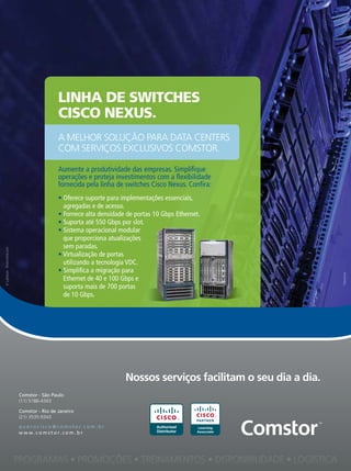 Linha de switches
                                                      cisco nexus.
                                                      A melhor solução pArA DAtA Centers
                                                      Com serviços exClusivos Comstor.

                                                      Aumente a produtividade das empresas. Simplifique
                                                      operações e proteja investimentos com a flexibilidade
                                                      fornecida pela linha de switches Cisco Nexus. Confira:
                                                      • Oferece suporte para implementações essenciais,
                                                        agregadas e de acesso.
                                                      • Fornece alta densidade de portas 10 Gbps Ethernet.
                                                      • Suporta até 550 Gbps por slot.
                                                      • Sistema operacional modular
                                                        que proporciona atualizações
                                                        sem paradas.
© Lightpoet - Dreamstime.com




                                                      • Virtualização de portas
                                                        utilizando a tecnologia VDC.
                                                      • Simplifica a migração para
                                                        Ethernet de 40 e 100 Gbps e
                                                        suporta mais de 700 portas
                                                        de 10 Gbps.




                                                                                   Nossos serviços facilitam o seu dia a dia.
                                Comstor - São Paulo
                                (11) 5186-4343

                                Comstor - Rio de Janeiro
                                (21) 3535-9343

                                q u e r o c i s c o @ c o m s t o r. c o m . b r          Authorized
                                w w w . c o m s t o r. c o m . b r                        Distributor




                                                                                            13
                               PROGRAMAS • PROMOÇÕES • TREINAMENTOS • DISPONIBILIDADE • LOGÍSTICA
 