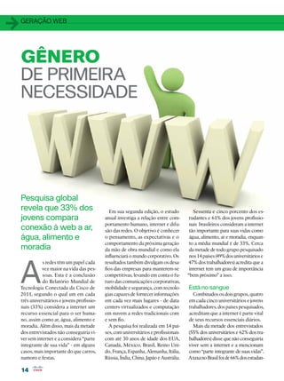 1   geração web




    GÊNERO
    DE PRIMEIRA
    NECESSIDADE




    Pesquisa global
    revela que 33% dos                          Em sua segunda edição, o estudo             Sessenta e cinco porcento dos es-
    jovens compara                            anual investiga a relação entre com-        tudantes e 61% dos jovens profissio-
                                              portamento humano, internet e difu-         nais brasileiros consideram a internet
    conexão à web a ar,                       são das redes. O objetivo é conhecer        tão importante para suas vidas como
    água, alimento e                          o pensamento, as expectativas e o           água, alimento, ar e moradia, enquan-
                                              comportamento da próxima geração            to a média mundial é de 33%. Cerca
    moradia                                   da mão de obra mundial e como ela           da metade de todo grupo pesquisado
                                              influenciará o mundo corporativo. Os        nos 14 países (49% dos universitários e




    A
               s redes têm um papel cada      resultados também divulgam os desa-        47% dos trabalhadores) acredita que a
               vez maior na vida das pes-     fios das empresas para manterem-se          internet tem um grau de importância
               soas. Esta é a conclusão       competitivas, levando em conta o fu-       “bem próximo” a isso.
               do Relatório Mundial de        turo das comunicações corporativas,
    Tecnologia Conectada da Cisco de          mobilidade e segurança, com tecnolo-       Está no sangue
    2011, segundo o qual um em cada           gias capazes de fornecer informações         Combinados os dois grupos, quatro
    três universitários e jovens profissio-   em cada vez mais lugares - de data         em cada cinco universitários e jovens
    nais (33%) considera a internet um        centers virtualizados e computação         trabalhadores, dos países pesquisados,
    recurso essencial para o ser huma-        em nuvem a redes tradicionais com          acreditam que a internet é parte vital
    no, assim como ar, água, alimento e       e sem fio.                                 de seus recursos essenciais diários.
    moradia. Além disso, mais da metade         A pesquisa foi realizada em 14 paí-        Mais da metade dos entrevistados
    dos entrevistados não conseguiria vi-     ses, com universitários e profissionais    (55% dos universitários e 62% dos tra-
    ver sem internet e a considera “parte     com até 30 anos de idade dos EUA,          balhadores) disse que não conseguiria
    integrante de sua vida” - em alguns       Canadá, México, Brasil, Reino Uni-         viver sem a internet e a mencionam
    casos, mais importante do que carros,     do, França, Espanha, Alemanha, Itália,     como “parte integrante de suas vidas”.
    namoro e festas.                          Rússia, Índia, China, Japão e Austrália.   A taxa no Brasil foi de 66% dos estudan-

    14
 
