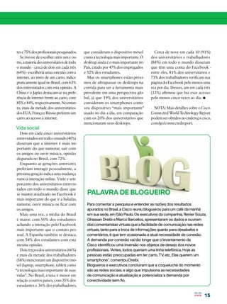 tes e 75% dos profissionais pesquisados.    que consideram o dispositivo móvel       Cerca de nove em cada 10 (91%)
  Se tivesse de escolher entre um e ou-     como a tecnologia mais importante. O   dos universitários e trabalhadores
tro, a maioria dos universitários de todo   desktop ainda é o mais importante no   (88%) em todo o mundo disseram
o mundo - cerca de dois em cada três        País, citado por 47% dos empregados    que têm uma conta do Facebook -
(64%) - escolheria uma conexão com a        e 52% dos estudantes.                  entre eles, 81% dos universitários e
internet, ao invés de um carro, índice        Mas os smartphones estão próxi-      73% dos trabalhadores verificam sua
praticamente igual no Brasil, com 63%       mos de ultrapassar os desktops na      página do Facebook pelo menos uma
dos entrevistados com esta opinião. A       corrida para ser a ferramenta mais     vez por dia. Desses, um em cada três
China e o Japão destacam-se na prefe-       prevalente em uma perspectiva glo-     (33%) afirmou que faz esse acesso
rência de internet frente ao carro, com
85% e 84%, respectivamente. No entan-
                                            bal, já que 19% dos universitários
                                            consideram os smartphones como
                                                                                   pelo menos cinco vezes ao dia. •
to, mais da metade dos universitários       seu dispositivo “mais importante”        NOTA: Mais detalhes sobre o Cisco
dos EUA, França e Rússia preferem um        usado no dia a dia, em comparação      Connected World Technology Report
carro ao acesso à internet.                 com os 20% dos universitários que      podem ser obtidos no endereço cisco.
                                            mencionaram seus desktops.             com/go/connectedreport.
Vida social
   Dois em cada cinco universitários
 entrevistados em todo o mundo (40%)
 disseram que a internet é mais im-
 portante do que namorar, sair com
 os amigos ou ouvir música, opinião
 disparada no Brasil, com 72%.
   Enquanto as gerações anteriores
 preferiam interagir pessoalmente, a
 próxima geração indica uma mudança
 rumo à interação online. Vinte e sete
 porcento dos universitários entrevis-
 tados em todo o mundo disse que
 se manter atualizado no Facebook é          PALAVRA DE BLOGUEIRO
 mais importante do que ir a baladas,
 namorar, ouvir música ou ficar com          Para comentar a pesquisa e entender as razões dos resultados
 os amigos.                                  apurados no Brasil, a Cisco reuniu blogueiros para um café da manhã
   Mais uma vez, a média do Brasil           em sua sede, em São Paulo. Os executivos da companhia, Renier Souza,
 é maior, com 50% dos estudantes             Ghassan Dreibi e Marco Barcellos, apresentaram os dados e ouviram
 achando a interação pelo Facebook           dos comentaristas virtuais que a facilidade de comunicação nas redes
 mais importante que o contato pes-          virtuais, tanto para a troca de informações quanto para desabafos e
 soal. A Espanha também se destaca,          comentários, é que tem ocasionado a atual necessidade de conexão.
 com 54% dos estudantes com esta             A demanda por conexão vai tão longe que o levantamento da
 mesma opinião.                              Cisco identificou uma inversão nos objetos de desejo dos novos
   Dois terços dos universitários (66%)      profissionais. “Antes, todos queriam uma linha telefônica. Hoje as
 e mais da metade dos trabalhadores          pessoas estão preocupadas em ter carro, TV, etc. Elas querem um
 (58%) mencionam um dispositivo mó-          smartphone”, comentou Dreibi.
 vel (laptop, smartphone, tablet) como       Blogueiros e executivos concluíram que a coqueluche do momento
“a tecnologia mais importante de suas        são as redes sociais, e algo que impulsiona as necessidades
 vidas”. No Brasil, a taxa é menor em        de comunicação e atualização e potencializa a demanda por
 relação a outros países, com 35% dos        conectividade sem fio.
 estudantes e 36% dos trabalhadores,

                                                                                                                  15
 