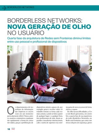 1   Borderless Networks




    Borderless Networks:
    nova geração de olho
    no usuário
    Quarta fase da arquitetura de Redes sem Fronteiras diminui limites
    entre uso pessoal e profissional de dispositivos




O
               s departamentos de tec-     dispositivos móveis capazes de, por     me gama de novos recursos de forma
               nologia da informação       exemplo, gerar e receber vídeo. O       efetiva e segura.
               das empresas se encon-      trabalho remoto se torna cada vez         De olho nessas dificuldades, a Cis-
               tram em um momento          mais comum, e pode ser feito a partir   co do Brasil apresentou, em setem-
    particularmente difícil. Nunca antes   de qualquer lugar e a qualquer hora.    bro, a quarta fase de sua arquitetura
    os usuários corporativos mudaram       Aos profissionais de rede, dizem as     de redes Borderless Networks, ou
    tão rapidamente a forma de consu-      grandes consultorias internacionais,    Redes sem Fronteiras, que conta com
    mir dados, graças à proliferação de    cabe a tarefa de suportar essa enor-    novas soluções de segurança, geren-


    16
 