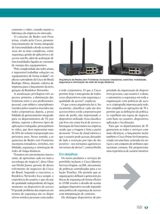 ciamento e vídeo, visando manter a
 liderança da empresa no mercado.
    O conceito de Redes sem Fron-
 teiras, criado pela Cisco, promete
 funcionamento de forma integrada
 de funcionalidades desde as mais bá-
 sicas até as mais complexas, como
 segurança, gestão de aplicativos e de
 acesso sem fio, além de aceleração de
 funcionalidades ligadas ao consumo
 de energia dos equipamentos.
   “Pela complexidade das redes atuais,
 é impossível trabalhar soluções ou
 equipamentos de forma isolada”, ex-
 plicou o presidente da Cisco do Brasil,   Arquitetura de Redes sem Fronteiras incorpora roteadores, switches, mobilidade,
 Rodrigo Abreu, durante coletiva de        segurança e otimização de rede de longa distância
 imprensa para o lançamento da nova
 geração da Bordeless Networks.            à rede corporativa. O que a Cisco         priedade da organização de disposi-
   A atualização privilegiou três as-      permite hoje é uma gestão de todos        tivos pessoais, cujo usuário é o dono,
 pectos: primeiro, a diminuição das        esses dispositivos com segurança e        e automatiza a segurança em toda a
 fronteiras entre o uso profissional e     qualidade de acesso”, explicou.           organização com políticas de aces-
 pessoal, com tablets e smartphones          O que a nova arquitetura faz é, ba-     so e criptografia impostas pela rede.
 trazidos pelos usuários inseridos nas     sicamente, classificar cada um dos        Isso simplifica as operações de TI e
 redes corporativas; depois, a possi-      acessos feitos a rede corporativa por     permite que as definições de política
 bilidade de gerenciamento integrado       meio de perfis, não importando o          se espelhem nas regras de negócio
 para os departamentos de TI; por          dispositivo utilizado. Essa classifica-   com base no usuário, dispositivo,
 último, suporte a diversos tipos de       ção leva em conta local de acesso e       aplicação e localização.
 aplicações trafegadas, principalmen-      hierarquia do funcionário na empresa,       Para que os departamentos de TI
 te vídeo, que deve representar mais       sendo que a triagem é feita a partir      gerenciem as redes e serviços com
 de 50% do volume transportado nos         da nuvem. “O uso de cloud valoriza o      mais eficiência, o lançamento inclui
 próximos anos. Nesse sentido, a ar-       que o usuário pode acessar, deixando      também o Cisco Prime for Enterprise,
 quitetura de Redes sem Fronteiras         de lado a restrição por tipo de dis-      criado em uma base centrada em ser-
 incorpora roteadores, switches, mo-       positivo - nos tornamos agnósticos        viços e um conjunto de atributos ope-
 bilidade, segurança e otimização de       em termos de device”, contou Dreibi.      racionais comuns. Ele proporciona
 redes de longa distância.                                                           uma experiência de usuário intuitiva
   “Estamos em um momento interes-         Em detalhes
 sante, de aproximar cada vez mais a          Os novos produtos e serviços do
 tecnologia do negócio”, disse Ghas-       portifólio incluem o Cisco Identity




                                                                                           1
 san Dreibi Junior, gerente de desen-      Services Engine, ou ISE, mecanismo
 volvimento de negócios da Cisco           de políticas centralizadas para a so-
 do Brasil. Segundo o executivo, a         lução TrustSec. Ele permite que as
 Bordeless Networks foca sempre a          organizações definam e gerenciem po-
 experiência do usuário, e que ela seja    líticas de segurança de forma eficien-
 de qualidade independente do lugar,       te. O ISE resolve o desafio de aceitar
 momento ou dispositivo de acesso.         qualquer dispositivo na rede impondo
“O grande problema das empresas em         uma política de segurança de acesso
 termos de segurança são os dispo-         com interpretação de contexto.
 sitivos wireless pessoais conectados         Ele distingue dispositivos de pro-


                                                                                                                       17
 
