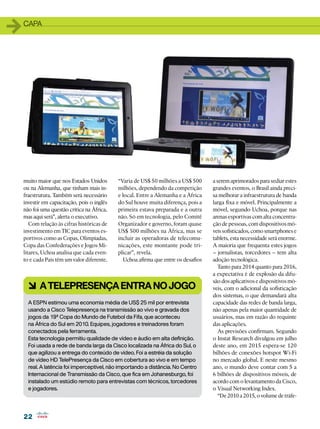 1   capa




    muito maior que nos Estados Unidos       “Varia de US$ 50 milhões a US$ 500      a serem aprimorados para sediar estes
    ou na Alemanha, que tinham mais in-      milhões, dependendo da competição       grandes eventos, o Brasil ainda preci-
    fraestrutura. Também será necessário     e local. Entre a Alemanha e a África    sa melhorar a infraestrutura de banda
    investir em capacitação, pois o inglês   do Sul houve muita diferença, pois a    larga fixa e móvel. Principalmente a
    não foi uma questão crítica na África,   primeira estava preparada e a outra     móvel, segundo Uchoa, porque nas
    mas aqui será”, alerta o executivo.      não. Só em tecnologia, pelo Comitê      arenas esportivas com alta concentra-
       Com relação às cifras históricas de   Organizador e governo, foram quase      ção de pessoas, com dispositivos mó-
    investimento em TIC para eventos es-     US$ 500 milhões na África, mas se       veis sofisticados, como smartphones e
    portivos como as Copas, Olimpíadas,      incluir as operadoras de telecomu-      tablets, esta necessidade será enorme.
    Copa das Confederações e Jogos Mi-       nicações, este montante pode tri-       A maioria que frequenta estes jogos
    litares, Uchoa analisa que cada even-    plicar”, revela.                        – jornalistas, torcedores – tem alta
    to e cada País têm um valor diferente.      Uchoa afirma que entre os desafios   adoção tecnológica.
                                                                                        Tanto para 2014 quanto para 2016,
                                                                                     a expectativa é de explosão da difu-
                                                                                     são dos aplicativos e dispositivos mó-
      6 A telepresença entra no jogo                                                 veis, com o adicional da sofisticação
                                                                                     dos sistemas, o que demandará alta
      A ESPN estimou uma economia média de US$ 25 mil por entrevista                 capacidade das redes de banda larga,
      usando a Cisco Telepresença na transmissão ao vivo e gravada dos               não apenas pela maior quantidade de
      jogos da 19ª Copa do Mundo de Futebol da Fifa, que aconteceu                   usuários, mas em razão do requinte
      na África do Sul em 2010. Equipes, jogadores e treinadores foram               das aplicações.
      conectados pela ferramenta.                                                       As previsões confirmam. Segundo
      Esta tecnologia permitiu qualidade de vídeo e áudio em alta definição.         o Instat Research divulgou em julho
      Foi usada a rede de banda larga da Cisco localizada na África do Sul, o        deste ano, em 2015 espera-se 120
      que agilizou a entrega do conteúdo de vídeo. Foi a estréia da solução          bilhões de conexões hotspot Wi-Fi
      de vídeo HD TelePresença da Cisco em cobertura ao vivo e em tempo              no mercado global. E neste mesmo
      real. A latência foi imperceptível, não importando a distância. No Centro      ano, o mundo deve contar com 5 a
      Internacional de Transmissão da Cisco, que fica em Johanesburgo, foi           6 bilhões de dispositivos móveis, de
      instalado um estúdio remoto para entrevistas com técnicos, torcedores          acordo com o levantamento da Cisco,
      e jogadores.                                                                   o Visual Networking Index.
                                                                                        “De 2010 a 2015, o volume de tráfe-


    22
 