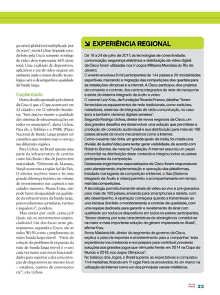 go móvel global será multiplicado por     6 Experiência regional
26 vezes”, revela Uchoa. Segundo estu-
do feito pela Cisco, somente o tráfego    De 16 a 24 de julho de 2011, as tecnologias de conectividade,
de vídeo deve representar 66% deste       comunicação, segurança eletrônica e distribuição de vídeo digital
total. Uma explosão de dispositivos,      da Cisco foram utilizadas nos V Jogos Militares Mundiais do Rio de
aplicativos e uso de vídeo vai gerar um   Janeiro.
ambiente onde o maior desafio tecno-      O evento envolveu 6 mil participantes de 144 países e 20 modalidades
lógico será o desempenho e qualidade      esportivas, marcando a migração das competições dos quartéis para
da banda larga.                           as instalações olímpicas e a internet. A Cisco participou dos projetos
                                          de comando e controle, dos centros integrados da rede de transporte
Capilaridade                              e ainda do sistema integrado de áudio e vídeo.
  Outro desafio apontado pelo diretor     O coronel Luiz Krau, da Fundação Ricardo Franco, detalha: “foram
da Cisco é que a Copa acontecerá em       fornecidos os equipamentos de rede tradicionais, como switches,
12 cidades e em 32 subsedes brasilei-     roteadores, sistemas de integração de rádio comunicação, no caso
ras. “Será preciso manter a qualidade     Ipics e também câmeras digitais wireless”.
dos sistemas de telecomunicações em       Segundo Rodrigo Uchoa, diretor de novos negócios da Cisco, um
todos os municípios”, alerta Uchoa.       dos grandes desafios era desenvolver uma solução que permitisse a
Para ele, a Telebras e o PNBL (Plano      produção de conteúdo audiovisual e sua distribuição para mais de 100
Nacional de Banda Larga) podem ser        países através de novos mecanismos como a Internet.
caminhos que nivelem mais o serviço       Como o evento não tinha um grande apelo de mídia, foi criada uma
nas diferentes regiões.                   divisão de áudio/vídeo para tentar gerar visibilidade, de acordo com
  Para Uchoa, no Brasil apenas uma        Roberto Gomes, da mesma Fundação. A internet assumiu um papel
parte da infraestrutura de centros        primordial na distribuição deste conteúdo e integrou todos os países
como São Paulo e Rio de Janeiro tem       participantes da competição.
maturidade. “Diferente de Manaus,         Dezesseis engenheiros especializados da Cisco foram responsáveis
Natal ou mesmo a região Sul do País.      pelo planejamento, implementação e operação das plataformas.
O interior receberá times e há uma        Instalado nos lugares de competição e Internet, o Siav (Sistema
grande diferença histórica no volume      Integrado de Áudio e Vídeo) permitiu o acompanhamento em tempo
de investimentos nas capitais e nas       real das competições.
cidades menores. Numa Copa, não           A tecnologia permitiu transmitir sinais de vídeo ao vivo e pré-gravados
pode haver desigualdade na qualida-       para mais de 100 países, enviando para smartphones e tablets, com
de da infraestrutura da banda larga,      alto desempenho. A operação começava quando a transmissão ao
pois receberemos jornalistas, turistas    vivo iniciava. Era feito o monitoramento e controle de qualidade, com
e jogadores”, pondera.                    uma equipe dedicada para garantir o recebimento do sinal com
  Mas então por onde começar?             qualidade por todos os dispositivos em todos os países participantes.
Quais são os investimentos impres-        “Nosso sistema, por suas características de abrangência, constitui-se
cindíveis? Um dos focos neste pla-        na maior e mais importante solução do gênero implantada no Brasil”,
nejamento, segundo a Cisco, são as        afirma Krau.
redes Wi-Fi como complemento às           Amos Maidantchik, diretor do segmento de governo da Cisco,
redes banda larga móvel. “Parte da        explica o peso de esportes e entretenimento para a companhia: “esta
solução do problema de expansão da        experiência nos credencia e nos prepara para contribuir, provendo
rede de banda larga móvel é o uso         soluções aos grandes jogos que vêm pela frente: em 2014 na Copa do
cada vez maior com novas funcionali-      Mundo e 2016, nos Jogos Olímpicos”.
dades para suportar a alta concentra-     No balanço dos Jogos, o Brasil superou as expectativas e conquistou
ção de dispositivos no mesmo local        114 medalhas, ficando em 1º lugar. Para os envolvidos, foi um marco na
– estádios, centros de convenções         utilização da Internet como um dos principais canais midiáticos.
etc”, cita Uchoa.


                                                                                                               23
 