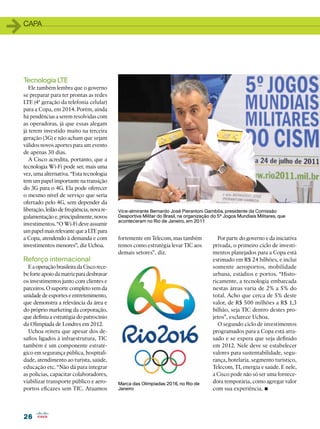 1   capa




    Tecnologia LTE
       Ele também lembra que o governo
    se preparar para ter prontas as redes
    LTE (4ª geração da telefonia celular)
    para a Copa, em 2014. Porém, ainda
    há pendências a serem resolvidas com
    as operadoras, já que essas alegam
    já terem investido muito na terceira
    geração (3G) e não acham que sejam
    válidos novos aportes para um evento
    de apenas 30 dias.
       A Cisco acredita, portanto, que a
    tecnologia Wi-Fi pode ser, mais uma
    vez, uma alternativa. “Esta tecnologia
    tem um papel importante na transição
    do 3G para o 4G. Ela pode oferecer
    o mesmo nível de serviço que seria
    ofertado pelo 4G, sem depender da
    liberação, leilão de freqüência, nova re-   Vice-almirante Bernardo José Pierantoni Gambôa, presidente da Comissão
    gulamentação e, principalmente, novos       Desportiva Militar do Brasil, na organização do 5º Jogos Mundiais Militares, que
                                                aconteceram no Rio de Janeiro, em 2011
    investimentos. “O Wi-Fi deve assumir
    um papel mais relevante que a LTE para
    a Copa, atendendo à demanda e com           fortemente em Telecom, mas também              Por parte do governo e da iniciativa
    investimentos menores”, diz Uchoa.          temos como estratégia levar TIC aos          privada, o primeiro ciclo de investi-
                                                demais setores”, diz.                        mentos planejados para a Copa está
    Reforço internacional                                                                    estimado em R$ 24 bilhões, e inclui
      E a operação brasileira da Cisco rece-                                                 somente aeroportos, mobilidade
    be forte apoio da matriz para desbravar                                                  urbana, estádios e portos. “Histo-
    os investimentos junto com clientes e                                                    ricamente, a tecnologia embarcada
    parceiros. O suporte completo vem da                                                     nestas áreas varia de 2% a 5% do
    unidade de esportes e entretenimento,                                                    total. Acho que cerca de 5% deste
    que demonstra a relevância da área e                                                     valor, de R$ 500 milhões a R$ 1,3
    do próprio marketing da corporação,                                                      bilhão, seja TIC dentro destes pro-
    que definiu a estratégia do patrocínio                                                   jetos”, esclarece Uchoa.
    da Olimpíada de Londres em 2012.                                                           O segundo ciclo de investimentos
      Uchoa reitera que apesar dos de-                                                       programados para a Copa está atra-
    safios ligados à infraestrutura, TIC                                                     sado e se espera que seja definido
    também é um componente estraté-                                                          em 2012. Nele deve se estabelecer
    gico em segurança pública, hospitali-                                                    valores para sustentabilidade, segu-
    dade, atendimento ao turista, saúde,                                                     rança, hotelaria, segmento turístico,
    educação etc. “Não dá para integrar                                                      Telecom, TI, energia e saúde. E nele,
    as polícias, capacitar colaboradores,                                                    a Cisco pode não só ser uma fornece-
    viabilizar transporte público e aero-                                                    dora temporária, como agregar valor
                                                                                                                     •
                                                Marca das Olimpíadas 2016, no Rio de
    portos eficazes sem TIC. Atuamos            Janeiro                                      com sua experiência.




    26
 