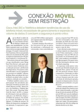 1   usuário conectado




       1                                 CONEXÃO MÓVEL
                                         SEM RESTRIÇÃO
    Cisco, Intel, IDC e Telefônica debatem tendências de uso da
    telefonia móvel, necessidade de gerenciamento e expansão do
    volume de dados. E concluem: a segurança é ponto crítico


    A
               qui no Brasil os dados da     cerca de US$ 4 trilhões sejam gastos   poucos, enquanto hoje 90% são da-
               Anatel registram expressi-    para organizar parte das informações   dos não estruturados, o que deve
               vos crescimentos da base      entre 2005 e 2015.                     demandar, até 2020, dez vezes mais
               de telefones celulares pré-     A grande mudança discutida pe-       servidores e duas vezes mais inves-
    pagos, mas mundialmente é no am-         los executivos foi que na época        timentos em sistemas de gerencia-
    biente corporativo que o uso de dispo-   do mainframe, a informação era         mento e mão de obra.
    sitivos móveis tem apresentado maior     estruturada e mais controlada por        Como alternativa para minimizar
    destaque. O estudo Connected Life                                               o esforço imposto aos departamen-
    User Experience, feito no ano passado,                                          tos de TI das corporações, o cloud
    indica um crescimento de 20%, sendo                                             computing é visto por 98% dos en-
    as empresas responsáveis por 14% dos                                            trevistados no levantamento pela
    novos negócios e o uso pessoal 7%.                                              IDC como tendência consolidada e
      “Isto mostra a força de uma tendên-                                           não algo passageiro. Em quatro anos,
    cia que classificamos como ‘Bring                                               10% das informações deverão estar
    Your Own Device’, pela qual cada                                                em cloud computing.
    vez haverá menos fronteiras entre                                                 A segurança ainda parece uma
    a utilização pessoal e profissional                                             questão que demanda atenção, pois,
    dos dispositivos. Os usuários estão                                             segundo Peres, apenas 1/3 dos da-
    intensificando o uso de equipamen-                                              dos têm proteção mínima. Outro
    tos pessoais no trabalho”, afirmou                                              comparativo comentado no deba-
    Rodrigo Abreu, presidente da Cisco                                              te é o crescimento em 1,5 vez dos
    do Brasil, em painel sobre a era dos                                            esforços humanos para dar conta
    zetabytes, realizado em setembro.                                               do volume de informações geradas,
       O debate também contou com a                                                 enquanto as máquinas para a mesma
    participação dos presidentes das                                                demanda provavelmente cresçam
    operações brasileiras da Intel, Fer-                                            20 vezes.
    nando Martins; da IDC, Mauro Pe-         “Padronização do                         Chama a atenção também o cresci-
    res; e da Telefônica, Vladimir Bar-                                             mento de tráfego IP na América Lati-
    bieri. Pelo estudo “Stracting Value
                                             monitoramento do                       na ser o maior do mundo, e a previsão
    from the chaos”, da IDC, o volume        tráfego IP permite                     de que ele terá um aumento de 50% ao
    de informações mais que dobrará a        identificar anomalias,                 ano até 2015, por causa da ampliação
    cada ano e em 2020 deve chegar a                                                de dispositivos pessoais integrados às
                                             verificar corrupção,
    1.9 bilhão de terabytes. No mundo                                               redes de dados. Em 2015, a proporção
    já se somam 2.6 bilhões de smar-         acompanhar tráfego                     deve ser de dois dispositivos conec-
    tphones, 1.3 trilhão de sensores, 25     de voz, vídeo e ERP”                   tados per capita. Os participantes
    bilhões de dispositivos inteligentes     — Rodrigo Abreu, presidente            reforçaram que 90% do tráfego da
    em operação. A expectativa é que         da Cisco Brasil                        Internet deverá ser de vídeo.

    28
 
