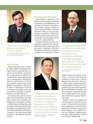 Segurança da informação
                                            Com relação à segurança, a Te-
                                         lefônica tem oferecido aos clientes
                                         corporativos a possibilidade de, em
                                         períodos de fechamento de balanço,
                                         por exemplo, bloquear tráfego de
                                         vídeo e priorizar ERP (os sistemas
                                         de gestão). “Hoje, se uma rede para,
                                         um banco não abastece o ATM (caixa
                                         eletrônico), uma escola não fornece
                                         o conteúdo e uma montadora não faz
                                         um carro”, comenta Barbieri.
                                            Fernando Martins, da Intel, ana-
                                         lisou que a segurança tem sido tão
“Tem sido mais perigoso                  importante para a empresa que, não     “O cloud computing é visto
perder o smartphone                      por acaso, compraram a McAfee.         por 98% dos entrevistados
                                        “Integramos arquitetos de proces-
do que a carteira”                                                              no levantamento da
                                         samento aos de segurança. Temos
— Vladimir Barbieri, presidente                                                 consultoria como
da Telefônica no Brasil
                                                                                tendência consolidada
                                                                                e não algo passageiro.
                                                                                Em quatro anos, 10% das
Sem controle                                                                    informações deverão estar
   Abreu mencionou que o volume                                                 em cloud computing”
de dados globais está dobrando a                                                — Mauro Peres, presidente
cada 18 meses, praticamente revi-                                               da IDC Brasil:
sando a lei de Moore, que previa
que o poder de processamento dos                                                 aliado soluções de software ao har-
computadores (a informática geral,                                               dware e, de 2010 a 2015, devemos
não os computadores domésticos)                                                  melhorar em cinco vezes a eficácia
dobraria a cada 24 meses. No Brasil,                                             dos processos de nuvem”, destacou.
por exemplo, estima-se que sejam                                                   Abreu aponta a padronização do
gerados, mensalmente, 3 hexabytes                                                monitoramento do tráfego IP como
de dados. “Comparado ao ritmo de                                                 caminho para uma maior segurança.
crescimento no mundo, temos um                                                  “É possível identificar anomalias, veri-
crescimento dobrado de dados”,                                                   ficar corrupção, acompanhar tráfego
pontua o executivo da Cisco.            “Integramos arquitetos de                de voz, vídeo e ERP, e levar a gestão
   As empresas têm cada vez mais li-    processamento aos de                     das redes IP para qualquer disposi-
dado com colaboradores que usam                                                  tivo”, disse.
redes sociais, chat e mensagens ins-    segurança. Temos aliado                     Barbieri indica necessidade de
tantâneas por smartphones e tablets     soluções de software ao                  estabelecimento de políticas, pro-
e, definitivamente, distinguirão cada   hardware e, de 2010 a                    cessos e treinamentos com funcio-
vez menos a utilização pessoal e pro-                                            nários, agora que as fronteiras entre
fissional de seus equipamentos. Tanto
                                        2015, devemos melhorar                   navegação corporativa e pessoal são
que Vladimir Barbieri, da Telefônica,   em cinco vezes a eficácia                tênues demais. “Com a M2M, tere-
comparou: “tem sido mais perigo-        dos processos de nuvem”                  mos que ‘capacitar’ a geladeira para
so perder o smartphone do que a                                                  não fazer compras quando a família
                                                                                                           •
                                        Fernando Martins, presidente
carteira.”                              da Intel do Brasil                       sair de férias”, lembrou.

                                                                                                                   29
 