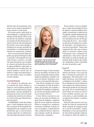 útil das redes de transmissão, ativo                                                   Neste contexto, a Cisco considera
muito caro às empresas geradoras. É                                                  que a criação de estratégias efetivas
aí que entram os smart grids.                                                        de negócios e políticas públicas deve
  Em termos gerais, smart grid, ou                                                   ajudar a transformar a indústria elé-
rede inteligente, é a aplicação de tec-                                              trica global, exigindo alinhamento da
nologia da informação (TI) no siste-                                                 política, economia e tecnologia. Na
ma elétrico de potência, integrada                                                   vice-presidência da área de Energia
aos sistemas de telecomunicações e à                                                 Conectada da Cisco – que conduz
infraestrutura de rede automatizada.                                                 as operações da empresa no campo
Ele envolve, entre outras medidas, a                                                 de smart grid – está, há dois anos, a
instalação de sensores nas linhas de                                                 executiva Laura Ipsen. “Temos uma
transmissão e o estabelecimento de                                                   arquitetura fim a fim, que vai da ge-
sistemas de comunicação confiável.                                                   ração ao consumo”, explica Laura.
  Esses sensores possuem chips inte-                                                “Começamos com a automação de
grados, que geram informações sobre                                                  subestações e hoje temos mais de
a operação e desempenho da rede,                                                     200 clientes ao redor do mundo, que
como tensão e corrente, e as anali-       Laura Ipsen: “Temos mais de 200            incluem desde empresas de energia
                                          clientes ao redor do mundo, que
sam para determinar, por exemplo,         incluem desde empresas de energia          até companhias como a Petrobrás,
se a tensão está muito alta ou baixa.     até companhias como a Petrobrás”           do setor de petróleo e gás.”
Se algum problema é detectado, as
informações são enviadas para um                                                    Tudo IP
sistema analítico central, que irá        cimento de energia. A rede consegue           Segundo Laura, muitos desses
utilizar os dados para determinar o       detectar uma falha e localizá-la com       clientes procuram a Cisco para de-
que está errado e quais as medidas        precisão, permitindo respostas muito       finir a estrutura de smart grid a ser
a serem tomadas.                          rápidas ao problema e isolando o im-       empregada. “Não fabricamos o me-
                                          pacto aos clientes. Na prática, esses      didor eletrônico, mas fornecemos
Contabilidade                             recursos evitam grandes blecautes.         a inteligência do medidor”, explica.
  As vantagens da aplicação des-            Uma última vantagem diz respei-         “As tecnologias de smart grid permi-
ses sistemas são várias. Primeiro, a      to à integração da rede de ponta a         tem à empresa de energia capturar a
empresa concessionária ganha efi-         ponta, que permite, por exemplo, a         informação gerada em sua operação,
ciência, consumindo menos energia         instalação de medidores inteligentes       que pode até ser transformada em
para manter a mesma qualidade de          na casa do consumidor, painéis sola-       novas fontes de receita no futuro.”
prestação de serviço, isso sem contar     res ou veículos elétricos.                 Laura também enumera que, em
a redução das emissões de carbono,          O setor elétrico encontra-se, por-       curto prazo, a oportunidade para
no caso de usinas que utilizam fontes     tanto, em um ponto de inflexão, no         as empresas de energia é o aumento
não-renováveis.                           qual ritmo de mudança e oportuni-          de eficiência.
  Confiabilidade é outro fator impor-     dade de novos negócios aceleram.             “Antes de tudo é preciso criar esse
tante. A rede inteligente detecta fa-     Políticas energéticas e mudanças          ‘tecido’ de redes de transmissão IP,
lhas ou redução do desempenho dos         estruturais combinam evolução so-          desde a geração de energia na usina
equipamentos que compõem a rede,          cial e tecnológica, criando pressão        até a casa do consumidor”, explica.
permitindo que a concessionária           sobre a indústria elétrica, relativas a    Atualmente, a Cisco possui projetos
consiga repará-los ou substituí-los       novos designs, modos de operação,          de smart grid em grandes empresas
antes que haja interrupção do forne-      infraestrutura e regulação.                de energia ao redor do mundo, in-




                                                                                                                     31
 