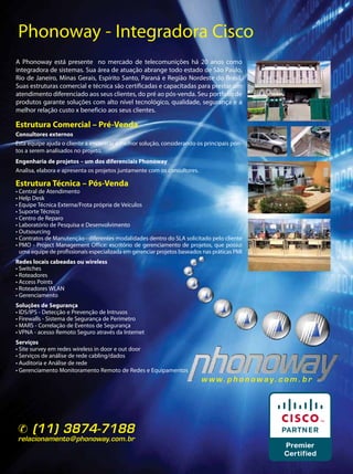 Phonoway - Integradora Cisco
A Phonoway está presente no mercado de telecomunições há 20 anos como
integradora de sistemas. Sua área de atuação abrange todo estado de São Paulo,
Rio de Janeiro, Minas Gerais, Espírito Santo, Paraná e Região Nordeste do Brasil.
Suas estruturas comercial e técnica são certificadas e capacitadas para prestar um
atendimento diferenciado aos seus clientes, do pré ao pós-venda. Seu portfolio de
produtos garante soluções com alto nível tecnológico, qualidade, segurança e a
melhor relação custo x beneficio aos seus clientes.

Estrutura Comercial – Pré-Venda
Consultores externos
Esta equipe ajuda o cliente a encontrar a melhor solução, considerando os principais pon-
tos a serem analisados no projeto.
Engenharia de projetos – um dos diferenciais Phonoway
Analisa, elabora e apresenta os projetos juntamente com os consultores.

Estrutura Técnica – Pós-Venda
• Central de Atendimento
• Help Desk
• Equipe Técnica Externa/Frota própria de Veículos
• Suporte Técnico
• Centro de Reparo
• Laboratório de Pesquisa e Desenvolvimento
• Outsourcing
• Contratos de Manutenção - diferentes modalidades dentro do SLA solicitado pelo cliente
• PMO - Project Management Office: escritório de gerenciamento de projetos, que possui
  uma equipe de profissionais especializada em gerenciar projetos baseados nas práticas PMI
Redes locais cabeadas ou wireless
• Switches
• Roteadores
• Access Points
• Roteadores WLAN
• Gerenciamento
Soluções de Segurança
• IDS/IPS - Detecção e Prevenção de Intrusos
• Firewalls - Sistema de Segurança de Perímetro
• MARS - Correlação de Eventos de Segurança
• VPNA - acesso Remoto Seguro através da Internet
Serviços
• Site survey em redes wireless in door e out door
• Serviços de análise de rede cabling/dados
• Auditoria e Análise de rede
• Gerenciamento Monitoramento Remoto de Redes e Equipamentos
                                                                          w w w. p h o n o w a y. c o m . b r




 (11) 3874-7188
relacionamento@phonoway.com.br


                                                                                                                33
 