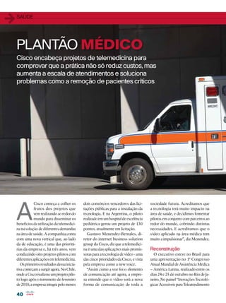 1   SAÚDE




    PLANTÃO MÉDICO
    Cisco encabeça projetos de telemedicina para
    comprovar que a prática não só reduz custos, mas
    aumenta a escala de atendimentos e soluciona
    problemas como a remoção de pacientes críticos




    A
                Cisco começa a colher os       dois consórcios vencedores das lici-      sociedade futura. Acreditamos que
                frutos dos projetos que        tações públicas para a instalação da      a tecnologia terá muito impacto na
                vem realizando ao redor do     tecnologia. E na Argentina, o piloto      área de saúde, e decidimos fomentar
                mundo para disseminar os       realizado em um hospital de excelência    pilotos em conjunto com parceiros ao
    benefícios da utilização da telemedici-    pediátrica gerou um projeto de 130        redor do mundo, cobrindo distintas
    na na solução de diferentes demandas       pontos, atualmente em licitação.          necessidades. E acreditamos que o
    na área de saúde. A companhia conta          Gustavo Menendez-Bernales, di-          vídeo aplicado na área médica tem
    com uma nova vertical que, ao lado         retor do internet business solution       muito a impulsionar”, diz Menendez.
    da de educação, é uma das prioritá-        group da Cisco, diz que a telemedici-
    rias da empresa e, há três anos, vem       na é uma das aplicações mais promis-      Reconstrução
    conduzindo oito projetos pilotos com       soras para a tecnologia de vídeo - uma      O executivo esteve no Brasil para
    diferentes aplicações em telemedicina.     das cinco prioridades da Cisco, e vista   uma apresentação no 1º Congresso
       Os primeiros resultados dessa inicia-   pela empresa como a new voice.            Anual Mundial de Assistência Médica
    tiva começam a surgir agora. No Chile,       “Assim como a voz foi o elemento        – América Latina, realizado entre os
    onde a Cisco realizou um projeto pilo-     de comunicação até agora, a empre-        dias 24 e 25 de outubro no Rio de Ja-
    to logo após o terremoto de fevereiro      sa entende que o vídeo será a nova        neiro. No painel “Inovações Tecnoló-
    de 2010, a empresa integra pelo menos      forma de comunicação de toda a            gicas Acessíveis para Teleatendimento

    40
 