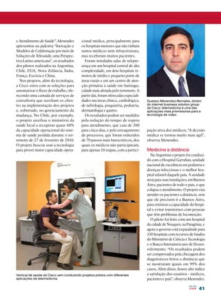 e Atendimento de Saúde”, Menendez         cional médica, principalmente para
apresentou na palestra “Inovação e        os hospitais menores que não tinham
Modelos de Colaboração por meio de        tantos médicos nem infraestrutura,
Soluções de Telesaúde, uma Perspec-       mas receberam muitos pacientes.
tiva Latino-americana”, os resultados       Foram instaladas salas de telepre-
dos pilotos realizados na Argentina,      sença em um hospital central de alta
Chile, EUA, Nova Zelância, Índia,         complexidade, em dois hospitais re-
França, Escócia e China.                  motos de médio e pequeno porte de
   Nos projetos, além da tecnologia,      áreas rurais e em um centro de aten-
a Cisco entra com as soluções para        ção primária à saúde em Santiago,
automatizar o fluxo de trabalho, ofe-     cidade mais afetada pelo terremoto. A
recendo uma camada de serviços de         partir daí, foram oferecidas especiali-
consultoria que auxiliam os clien-        dades nas áreas clínica, cardiológica,    Gustavo Menendez-Bernales, diretor
tes na implementação dos projetos         de nefrologia, psiquiatria, pediatria,    do internet business solution group
                                                                                    da Cisco: telemedicina é uma das
e, sobretudo, no gerenciamento da         dermatologia e gastro.                    aplicações mais promissoras para a
mudança. No Chile, por exemplo,             Os resultados podem ser medidos         tecnologia de vídeo
o projeto auxiliou o ministério da        pela redução do tempo de espera
saúde local a recuperar quase 60%         para atendimento, que caiu de 200
da capacidade operacional do siste-       para cinco dias, e pelo enxugamento       pação ativa dos médicos. “A decisão
ma de saúde perdida durante o ter-        de processos, que foram reduzidos         médica se tornou muito mais ágil”,
remoto de 27 de fevereiro de 2010.        de 70 passos mais burocráticos, dos       observa Menendez.
O projeto buscou usar a tecnologia        quais os médicos não participavam,
para prover maior capacidade opera-       para apenas 10 etapas, com a partici-     Medicina a distância
                                                                                      Na Argentina o projeto foi conduzi-
                                                                                    do com o Hospital Garrahan, unidade
                                                                                    nacional de excelência em pediatria e
                                                                                    doenças infecciosas e o melhor hos-
                                                                                    pital infantil daquele país. A unidade
                                                                                    atrai para suas instalações, em Buenos
                                                                                    Aires, pacientes de todo o país, o que
                                                                                    colapsa o atendimento. O projeto visa
                                                                                    atender os pacientes a distância, sem
                                                                                    que ele precisem ir a Buenos Aires,
                                                                                    para otimizar a capacidade do hospi-
                                                                                    tal e evitar transtornos com pessoas
                                                                                    que têm problemas de locomoção.
                                                                                      O piloto foi feito com um hospital
                                                                                    da cidade de Neuquen, na Patagônia, e
                                                                                    agora o governo está expandindo para
                                                                                    130 hospitais com recursos de fundos
                                                                                    do Ministério de Ciência e Tecnologia
                                                                                    e o Banco Interamericano de Desen-
                                                                                    volvimento. “Os resultados podem
                                                                                    ser comprovados pela checagem dos
                                                                                    diagnósticos feitos a distância que
                                                                                    se mostraram iguais em 99% dos
                                                                                    casos. Além disso, houve alto índice
Vertical de saúde da Cisco vem conduzindo projetos pilotos com diferentes           a satisfação dos usuários - médicos,
aplicações de telemedicina                                                          pacientes e pais”, observa Menendez.

                                                                                                                      41
 